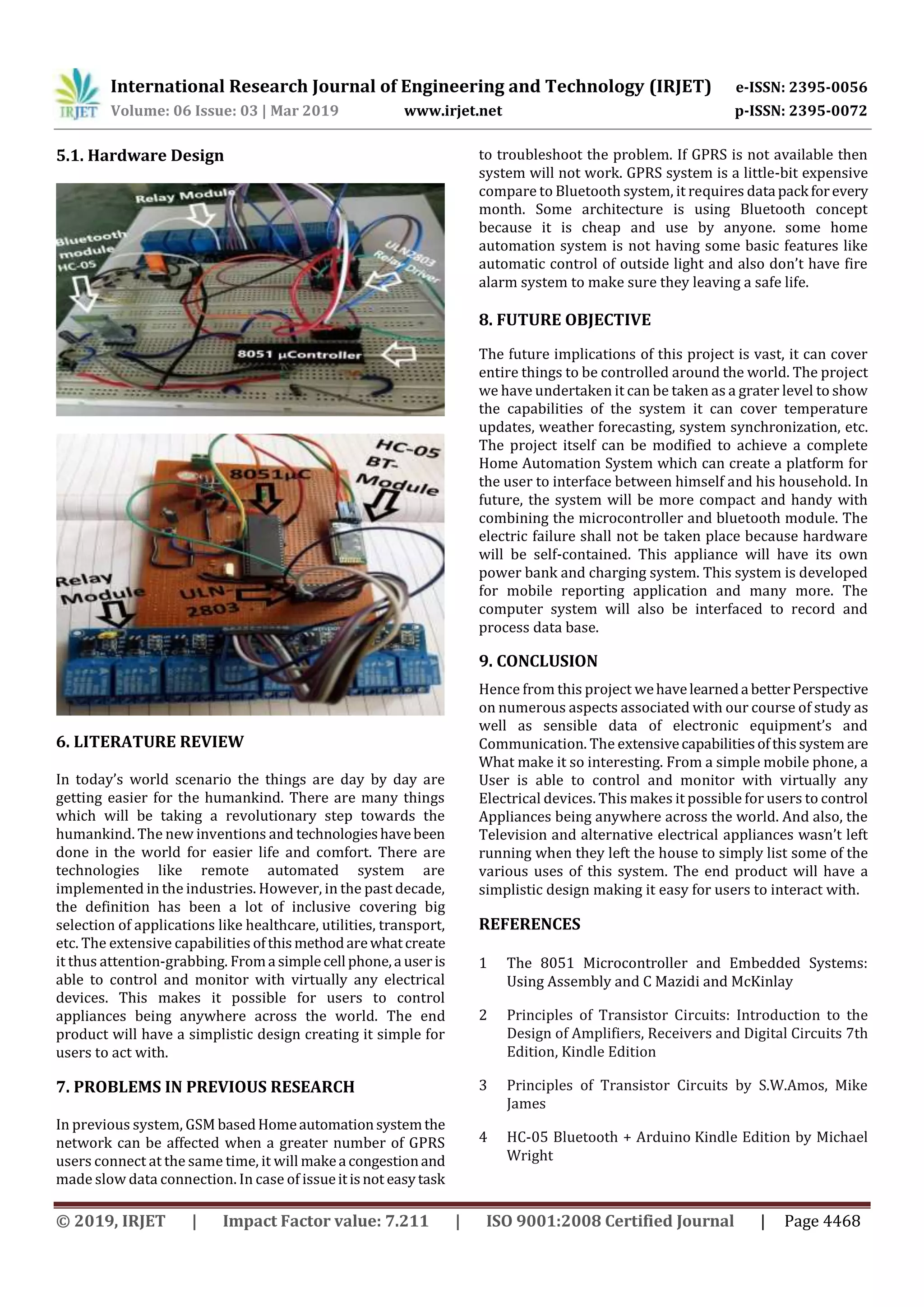 International Research Journal of Engineering and Technology (IRJET) e-ISSN: 2395-0056 Volume: 06 Issue: 03 | Mar 2019 www.irjet.net p-ISSN: 2395-0072 © 2019, IRJET | Impact Factor value: 7.211 | ISO 9001:2008 Certified Journal | Page 4468 5.1. Hardware Design 6. LITERATURE REVIEW In today’s world scenario the things are day by day are getting easier for the humankind. There are many things which will be taking a revolutionary step towards the humankind. The new inventions and technologieshavebeen done in the world for easier life and comfort. There are technologies like remote automated system are implemented in the industries. However, in the past decade, the definition has been a lot of inclusive covering big selection of applications like healthcare, utilities, transport, etc. The extensive capabilities ofthismethodarewhatcreate it thus attention-grabbing. Froma simplecell phone,a useris able to control and monitor with virtually any electrical devices. This makes it possible for users to control appliances being anywhere across the world. The end product will have a simplistic design creating it simple for users to act with. 7. PROBLEMS IN PREVIOUS RESEARCH In previous system, GSM basedHomeautomationsystemthe network can be affected when a greater number of GPRS users connect at the same time, it will makea congestionand made slow data connection. In case of issueitisnot easytask to troubleshoot the problem. If GPRS is not available then system will not work. GPRS system is a little-bit expensive compare to Bluetooth system, it requires data pack forevery month. Some architecture is using Bluetooth concept because it is cheap and use by anyone. some home automation system is not having some basic features like automatic control of outside light and also don’t have fire alarm system to make sure they leaving a safe life. 8. FUTURE OBJECTIVE The future implications of this project is vast, it can cover entire things to be controlled around the world. The project we have undertaken it can be taken as a grater level to show the capabilities of the system it can cover temperature updates, weather forecasting, system synchronization, etc. The project itself can be modified to achieve a complete Home Automation System which can create a platform for the user to interface between himself and his household. In future, the system will be more compact and handy with combining the microcontroller and bluetooth module. The electric failure shall not be taken place because hardware will be self-contained. This appliance will have its own power bank and charging system. This system is developed for mobile reporting application and many more. The computer system will also be interfaced to record and process data base. 9. CONCLUSION Hence from this project wehavelearneda betterPerspective on numerous aspects associated with our course of study as well as sensible data of electronic equipment’s and Communication. The extensivecapabilitiesofthissystem are What make it so interesting. From a simple mobile phone, a User is able to control and monitor with virtually any Electrical devices. This makes it possible for users to control Appliances being anywhere across the world. And also, the Television and alternative electrical appliances wasn’t left running when they left the house to simply list some of the various uses of this system. The end product will have a simplistic design making it easy for users to interact with. REFERENCES 1 The 8051 Microcontroller and Embedded Systems: Using Assembly and C Mazidi and McKinlay 2 Principles of Transistor Circuits: Introduction to the Design of Amplifiers, Receivers and Digital Circuits 7th Edition, Kindle Edition 3 Principles of Transistor Circuits by S.W.Amos, Mike James 4 HC-05 Bluetooth + Arduino Kindle Edition by Michael Wright 
