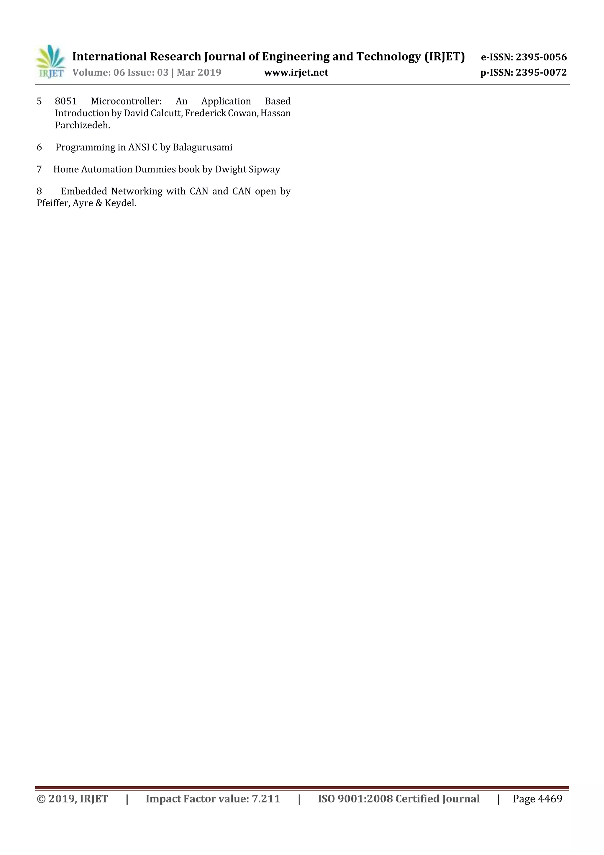 International Research Journal of Engineering and Technology (IRJET) e-ISSN: 2395-0056 Volume: 06 Issue: 03 | Mar 2019 www.irjet.net p-ISSN: 2395-0072 © 2019, IRJET | Impact Factor value: 7.211 | ISO 9001:2008 Certified Journal | Page 4469 5 8051 Microcontroller: An Application Based Introduction by David Calcutt, Frederick Cowan,Hassan Parchizedeh. 6 Programming in ANSI C by Balagurusami 7 Home Automation Dummies book by Dwight Sipway 8 Embedded Networking with CAN and CAN open by Pfeiffer, Ayre & Keydel. 