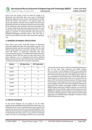 International Research Journal of Engineering and Technology (IRJET) e-ISSN: 2395-0056
Volume: 06 Issue: 03 | Mar 2019 www.irjet.net p-ISSN: 2395-0072
© 2019, IRJET | Impact Factor value: 7.211 | ISO 9001:2008 Certified Journal | Page 4467
First of all, user power on the 5v rated DC supply in to
Bluetooth and controller then user need to download
Bluetooth application and connect with Bluetooth module
HC-05 the device will paired if not paired check the
connection and then connect, ifusersendtheinstruction, the
Bluetooth will receive the data and send to microcontroller
by Tx and Rx pin then controller will receive the data with
Tx, Rx pin respectively and understand the instruction and
verify with code and perform specified operation ,so then
signal is generate in microcontroller port and give to
ULN2803 Darlington transistor then it will drive the 8-
channel relay and that way the whole operation is going to
run.
4. WORKING OF MOBILE APPLICATION
Now, when user touch ‘load ON’ button in Bluetooth
controller application then microcontroller receives ‘a’ via
Bluetooth module and then controller Switch ‘ON’ the ‘load
ON’ by using relay driver and relay and when user touch
‘load Off’ button in Bluetooth controller app then
microcontroller receives ‘b’ via Bluetooth module and then
controller Switch ‘Off’ the load by using relay driver and
relay. Likewise, c, d, e, f, characters are sent by Android
Phone, when load 2 On, load 2 Off, load 3 On, load 3 Off, up to
16 buttons (8 relay) has been touched respectively.
Button ON Operation OFF Operation
Load 1 a b
Load 2 c d
Load 3 e f
Load 4 g h
Load 5 i j
Load 6 k l
Load 7 m n
Load 8 o p
5. CIRCUIT DIAGRAM
In the circuit diagram we are going to on the home
appliances by using Bluetooth module and relays. Here, we
employed HC-05 serial communication device which will
transfer the characters to the microcontroller (8051). Now,
8051 decode all charactersandgeneratespecial functionand
it will operate the relays. Here, we are used 5v 8-chennel
relay. To create a circuit diagram of 8051 we are internally
connected reset circuit to create non maskable interrupt on
the 9th pin with 10µF capacitor and 10kΩ resister.
Here, to create a circuit diagram of 8051 we are internally
connected reset circuit to create non maskable interrupt on
the 9th pin with 10µF capacitor and 10kΩ resister. Here, we
are used default crystal frequency 11.0592 MHz with two
22pF capacitor to the ground. And we are shorted the 31
pins to VCC to fetch the internal memory. We have putted
reset button to externally reset the microcontroller. In the
power supply we used 12-0-12centertappedtransformerto
step down the voltage and bridge rectifier are made by
IN4001 diode and we put 1000µF capacitor to remove the
ripples. The microcontroller requires 5v dc inputso weused
LM7805 IC regulator which will give 5v fixed. And also used
the LED for indication purpose. Aftermicrocontrolleroutput
signal goes to ULN2803 (npn-darlington transistor array)
which will drive the relay.
 