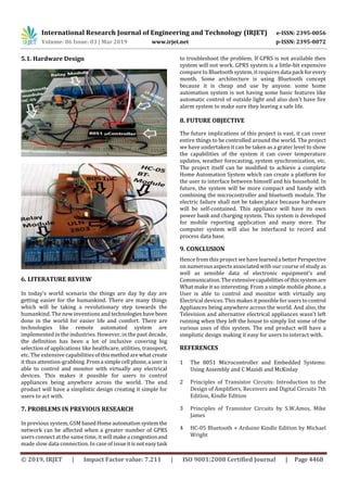 International Research Journal of Engineering and Technology (IRJET) e-ISSN: 2395-0056
Volume: 06 Issue: 03 | Mar 2019 www.irjet.net p-ISSN: 2395-0072
© 2019, IRJET | Impact Factor value: 7.211 | ISO 9001:2008 Certified Journal | Page 4468
5.1. Hardware Design
6. LITERATURE REVIEW
In today’s world scenario the things are day by day are
getting easier for the humankind. There are many things
which will be taking a revolutionary step towards the
humankind. The new inventions and technologieshavebeen
done in the world for easier life and comfort. There are
technologies like remote automated system are
implemented in the industries. However, in the past decade,
the definition has been a lot of inclusive covering big
selection of applications like healthcare, utilities, transport,
etc. The extensive capabilities ofthismethodarewhatcreate
it thus attention-grabbing. Froma simplecell phone,a useris
able to control and monitor with virtually any electrical
devices. This makes it possible for users to control
appliances being anywhere across the world. The end
product will have a simplistic design creating it simple for
users to act with.
7. PROBLEMS IN PREVIOUS RESEARCH
In previous system, GSM basedHomeautomationsystemthe
network can be affected when a greater number of GPRS
users connect at the same time, it will makea congestionand
made slow data connection. In case of issueitisnot easytask
to troubleshoot the problem. If GPRS is not available then
system will not work. GPRS system is a little-bit expensive
compare to Bluetooth system, it requires data pack forevery
month. Some architecture is using Bluetooth concept
because it is cheap and use by anyone. some home
automation system is not having some basic features like
automatic control of outside light and also don’t have fire
alarm system to make sure they leaving a safe life.
8. FUTURE OBJECTIVE
The future implications of this project is vast, it can cover
entire things to be controlled around the world. The project
we have undertaken it can be taken as a grater level to show
the capabilities of the system it can cover temperature
updates, weather forecasting, system synchronization, etc.
The project itself can be modified to achieve a complete
Home Automation System which can create a platform for
the user to interface between himself and his household. In
future, the system will be more compact and handy with
combining the microcontroller and bluetooth module. The
electric failure shall not be taken place because hardware
will be self-contained. This appliance will have its own
power bank and charging system. This system is developed
for mobile reporting application and many more. The
computer system will also be interfaced to record and
process data base.
9. CONCLUSION
Hence from this project wehavelearneda betterPerspective
on numerous aspects associated with our course of study as
well as sensible data of electronic equipment’s and
Communication. The extensivecapabilitiesofthissystem are
What make it so interesting. From a simple mobile phone, a
User is able to control and monitor with virtually any
Electrical devices. This makes it possible for users to control
Appliances being anywhere across the world. And also, the
Television and alternative electrical appliances wasn’t left
running when they left the house to simply list some of the
various uses of this system. The end product will have a
simplistic design making it easy for users to interact with.
REFERENCES
1 The 8051 Microcontroller and Embedded Systems:
Using Assembly and C Mazidi and McKinlay
2 Principles of Transistor Circuits: Introduction to the
Design of Amplifiers, Receivers and Digital Circuits 7th
Edition, Kindle Edition
3 Principles of Transistor Circuits by S.W.Amos, Mike
James
4 HC-05 Bluetooth + Arduino Kindle Edition by Michael
Wright
 