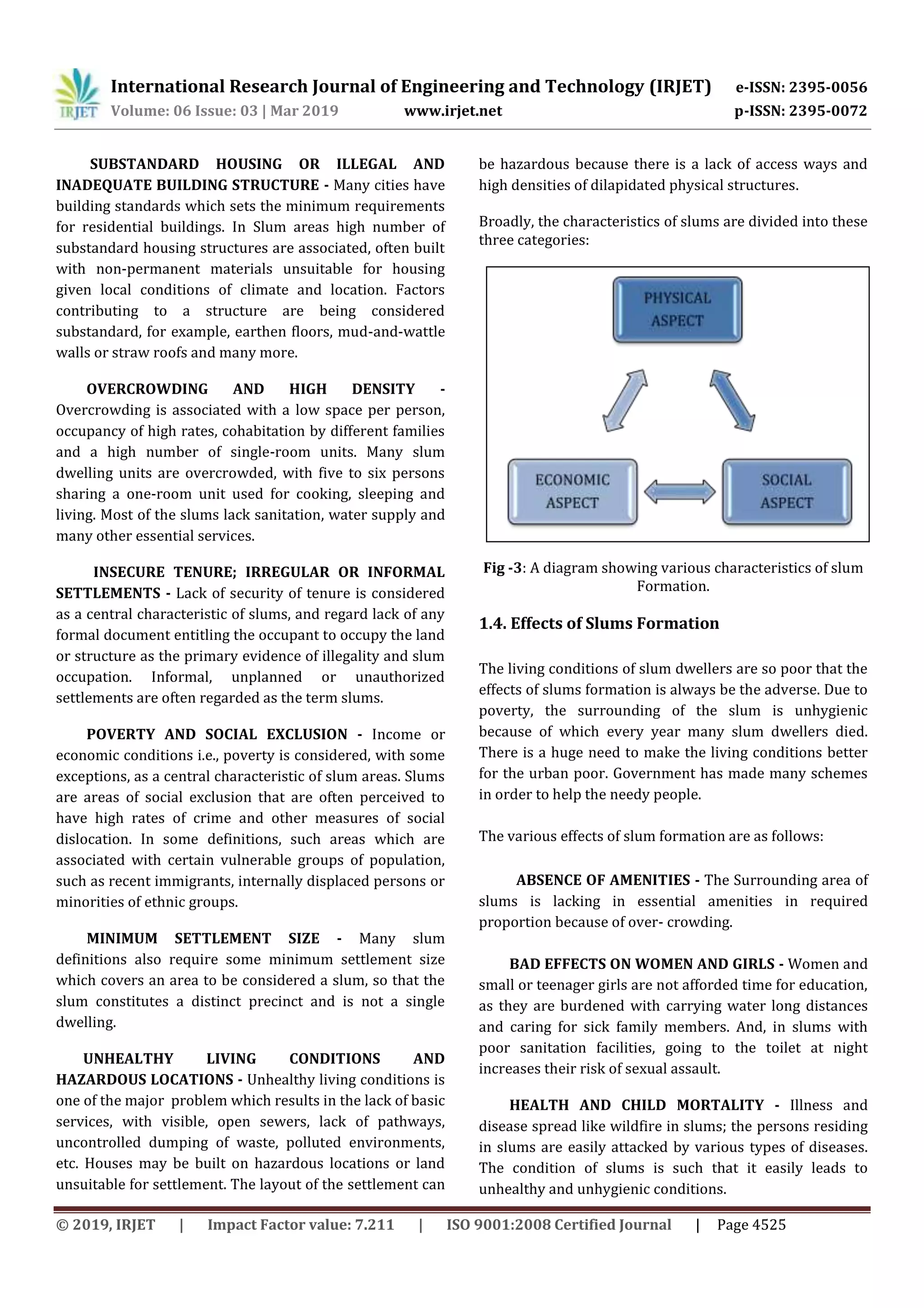 International Research Journal of Engineering and Technology (IRJET) e-ISSN: 2395-0056
Volume: 06 Issue: 03 | Mar 2019 www.irjet.net p-ISSN: 2395-0072
© 2019, IRJET | Impact Factor value: 7.211 | ISO 9001:2008 Certified Journal | Page 4525
SUBSTANDARD HOUSING OR ILLEGAL AND
INADEQUATE BUILDING STRUCTURE - Many cities have
building standards which sets the minimum requirements
for residential buildings. In Slum areas high number of
substandard housing structures are associated, often built
with non-permanent materials unsuitable for housing
given local conditions of climate and location. Factors
contributing to a structure are being considered
substandard, for example, earthen floors, mud-and-wattle
walls or straw roofs and many more.
OVERCROWDING AND HIGH DENSITY -
Overcrowding is associated with a low space per person,
occupancy of high rates, cohabitation by different families
and a high number of single-room units. Many slum
dwelling units are overcrowded, with five to six persons
sharing a one-room unit used for cooking, sleeping and
living. Most of the slums lack sanitation, water supply and
many other essential services.
INSECURE TENURE; IRREGULAR OR INFORMAL
SETTLEMENTS - Lack of security of tenure is considered
as a central characteristic of slums, and regard lack of any
formal document entitling the occupant to occupy the land
or structure as the primary evidence of illegality and slum
occupation. Informal, unplanned or unauthorized
settlements are often regarded as the term slums.
POVERTY AND SOCIAL EXCLUSION - Income or
economic conditions i.e., poverty is considered, with some
exceptions, as a central characteristic of slum areas. Slums
are areas of social exclusion that are often perceived to
have high rates of crime and other measures of social
dislocation. In some definitions, such areas which are
associated with certain vulnerable groups of population,
such as recent immigrants, internally displaced persons or
minorities of ethnic groups.
MINIMUM SETTLEMENT SIZE - Many slum
definitions also require some minimum settlement size
which covers an area to be considered a slum, so that the
slum constitutes a distinct precinct and is not a single
dwelling.
UNHEALTHY LIVING CONDITIONS AND
HAZARDOUS LOCATIONS - Unhealthy living conditions is
one of the major problem which results in the lack of basic
services, with visible, open sewers, lack of pathways,
uncontrolled dumping of waste, polluted environments,
etc. Houses may be built on hazardous locations or land
unsuitable for settlement. The layout of the settlement can
be hazardous because there is a lack of access ways and
high densities of dilapidated physical structures.
Broadly, the characteristics of slums are divided into these
three categories:
Fig -3: A diagram showing various characteristics of slum
Formation.
1.4. Effects of Slums Formation
The living conditions of slum dwellers are so poor that the
effects of slums formation is always be the adverse. Due to
poverty, the surrounding of the slum is unhygienic
because of which every year many slum dwellers died.
There is a huge need to make the living conditions better
for the urban poor. Government has made many schemes
in order to help the needy people.
The various effects of slum formation are as follows:
ABSENCE OF AMENITIES - The Surrounding area of
slums is lacking in essential amenities in required
proportion because of over- crowding.
BAD EFFECTS ON WOMEN AND GIRLS - Women and
small or teenager girls are not afforded time for education,
as they are burdened with carrying water long distances
and caring for sick family members. And, in slums with
poor sanitation facilities, going to the toilet at night
increases their risk of sexual assault.
HEALTH AND CHILD MORTALITY - Illness and
disease spread like wildfire in slums; the persons residing
in slums are easily attacked by various types of diseases.
The condition of slums is such that it easily leads to
unhealthy and unhygienic conditions.
 