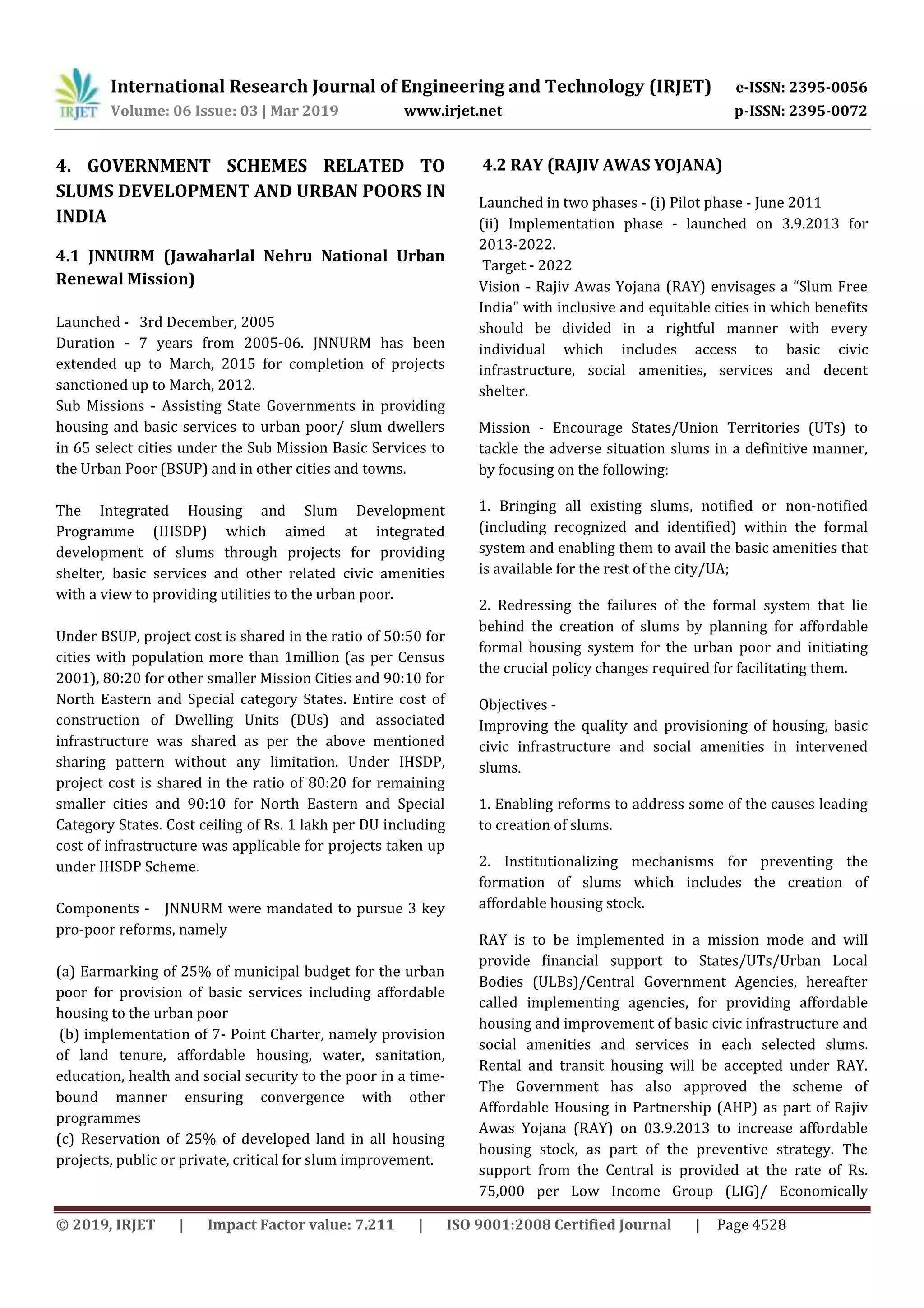 International Research Journal of Engineering and Technology (IRJET) e-ISSN: 2395-0056
Volume: 06 Issue: 03 | Mar 2019 www.irjet.net p-ISSN: 2395-0072
© 2019, IRJET | Impact Factor value: 7.211 | ISO 9001:2008 Certified Journal | Page 4528
4. GOVERNMENT SCHEMES RELATED TO
SLUMS DEVELOPMENT AND URBAN POORS IN
INDIA
4.1 JNNURM (Jawaharlal Nehru National Urban
Renewal Mission)
Launched - 3rd December, 2005
Duration - 7 years from 2005-06. JNNURM has been
extended up to March, 2015 for completion of projects
sanctioned up to March, 2012.
Sub Missions - Assisting State Governments in providing
housing and basic services to urban poor/ slum dwellers
in 65 select cities under the Sub Mission Basic Services to
the Urban Poor (BSUP) and in other cities and towns.
The Integrated Housing and Slum Development
Programme (IHSDP) which aimed at integrated
development of slums through projects for providing
shelter, basic services and other related civic amenities
with a view to providing utilities to the urban poor.
Under BSUP, project cost is shared in the ratio of 50:50 for
cities with population more than 1million (as per Census
2001), 80:20 for other smaller Mission Cities and 90:10 for
North Eastern and Special category States. Entire cost of
construction of Dwelling Units (DUs) and associated
infrastructure was shared as per the above mentioned
sharing pattern without any limitation. Under IHSDP,
project cost is shared in the ratio of 80:20 for remaining
smaller cities and 90:10 for North Eastern and Special
Category States. Cost ceiling of Rs. 1 lakh per DU including
cost of infrastructure was applicable for projects taken up
under IHSDP Scheme.
Components - JNNURM were mandated to pursue 3 key
pro-poor reforms, namely
(a) Earmarking of 25% of municipal budget for the urban
poor for provision of basic services including affordable
housing to the urban poor
(b) implementation of 7- Point Charter, namely provision
of land tenure, affordable housing, water, sanitation,
education, health and social security to the poor in a time-
bound manner ensuring convergence with other
programmes
(c) Reservation of 25% of developed land in all housing
projects, public or private, critical for slum improvement.
4.2 RAY (RAJIV AWAS YOJANA)
Launched in two phases - (i) Pilot phase - June 2011
(ii) Implementation phase - launched on 3.9.2013 for
2013-2022.
Target - 2022
Vision - Rajiv Awas Yojana (RAY) envisages a “Slum Free
India" with inclusive and equitable cities in which benefits
should be divided in a rightful manner with every
individual which includes access to basic civic
infrastructure, social amenities, services and decent
shelter.
Mission - Encourage States/Union Territories (UTs) to
tackle the adverse situation slums in a definitive manner,
by focusing on the following:
1. Bringing all existing slums, notified or non-notified
(including recognized and identified) within the formal
system and enabling them to avail the basic amenities that
is available for the rest of the city/UA;
2. Redressing the failures of the formal system that lie
behind the creation of slums by planning for affordable
formal housing system for the urban poor and initiating
the crucial policy changes required for facilitating them.
Objectives -
Improving the quality and provisioning of housing, basic
civic infrastructure and social amenities in intervened
slums.
1. Enabling reforms to address some of the causes leading
to creation of slums.
2. Institutionalizing mechanisms for preventing the
formation of slums which includes the creation of
affordable housing stock.
RAY is to be implemented in a mission mode and will
provide financial support to States/UTs/Urban Local
Bodies (ULBs)/Central Government Agencies, hereafter
called implementing agencies, for providing affordable
housing and improvement of basic civic infrastructure and
social amenities and services in each selected slums.
Rental and transit housing will be accepted under RAY.
The Government has also approved the scheme of
Affordable Housing in Partnership (AHP) as part of Rajiv
Awas Yojana (RAY) on 03.9.2013 to increase affordable
housing stock, as part of the preventive strategy. The
support from the Central is provided at the rate of Rs.
75,000 per Low Income Group (LIG)/ Economically
 