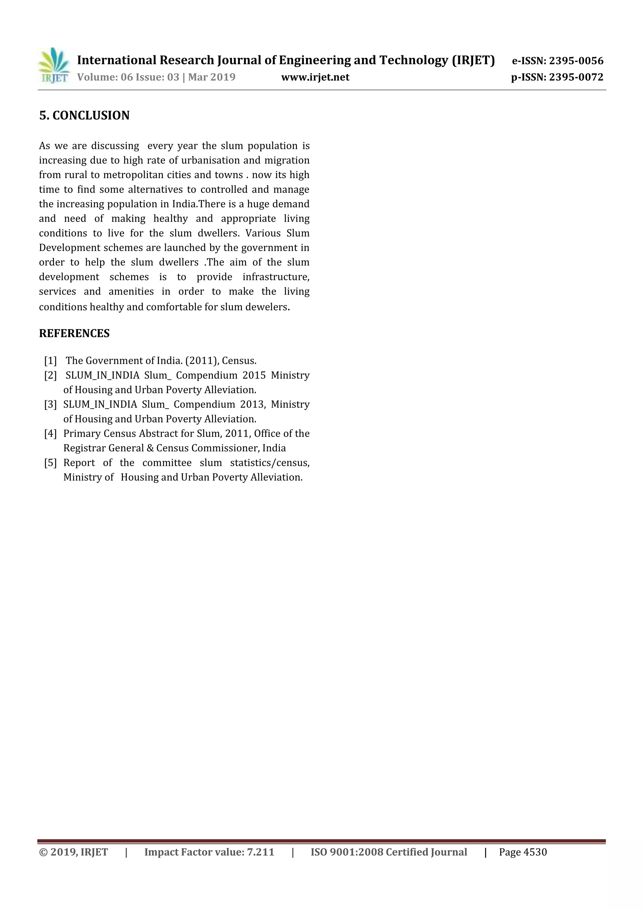 International Research Journal of Engineering and Technology (IRJET) e-ISSN: 2395-0056
Volume: 06 Issue: 03 | Mar 2019 www.irjet.net p-ISSN: 2395-0072
© 2019, IRJET | Impact Factor value: 7.211 | ISO 9001:2008 Certified Journal | Page 4530
5. CONCLUSION
As we are discussing every year the slum population is
increasing due to high rate of urbanisation and migration
from rural to metropolitan cities and towns . now its high
time to find some alternatives to controlled and manage
the increasing population in India.There is a huge demand
and need of making healthy and appropriate living
conditions to live for the slum dwellers. Various Slum
Development schemes are launched by the government in
order to help the slum dwellers .The aim of the slum
development schemes is to provide infrastructure,
services and amenities in order to make the living
conditions healthy and comfortable for slum dewelers.
REFERENCES
[1] The Government of India. (2011), Census.
[2] SLUM_IN_INDIA Slum_ Compendium 2015 Ministry
of Housing and Urban Poverty Alleviation.
[3] SLUM_IN_INDIA Slum_ Compendium 2013, Ministry
of Housing and Urban Poverty Alleviation.
[4] Primary Census Abstract for Slum, 2011, Office of the
Registrar General & Census Commissioner, India
[5] Report of the committee slum statistics/census,
Ministry of Housing and Urban Poverty Alleviation.
 