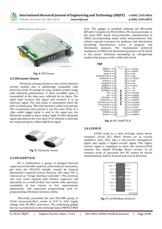International Research Journal of Engineering and Technology (IRJET) e-ISSN: 2395-0056
Volume: 06 Issue: 03 | Mar 2019 www.irjet.net p-ISSN: 2395-0072
© 2019, IRJET | Impact Factor value: 7.211 | ISO 9001:2008 Certified Journal | Page 4538
Fig -4: PIR Sensor
3.2 Ultrasonic Sensor
Ultrasonic sensing element is non-contact distance
activity module that is additionally compatible with
electronic brick. It’s design for easy modular project usage
with industrial performance. A short inaudible pulse is
transmitted at the time zero, reflected by an object. The
adult male receives this signal and converts it to an
electrical signal. The next pulse is transmitted when the
echo is faded away. This time period is called cycle period.
The recommend cycle period is not less than 50ms. If a
10μs width trigger pulse is sent to the signal pin, the
Ultrasonic module is given output eight 40 kHz ultrasonic
signal and detects the echo back. If no obstacle is detected,
the output pin gives a 38ms high level signal.
Fig -5: Ultrasonic Sensor
3.3 PIC16F877A IC
PIC is furthermore a group of changed Harvard
vogue microcontroller made by semiconductor innovation,
got from the PIC1650 initially created by General
Instrument's material science Division. The name PIC is
referenced as "Fringe Interface Controller". PICs territory
unit very much enjoyed each modern engineers and
specialists as a result of their low worth, wide openness,
availability of low esteem or free improvement
apparatuses, and sequential programming (and re-
programming with blaze memory) ability.
Microchip presented the new PIC32MX group of
32-bit microcontroller’s works at 2.3V to 3.6V supply
voltage with 80 MHz recurrence. The underlying gadget
line-up is predicated on the exchange typical MIPS32 M4K
Core. The gadget is modified utilizing the Microchip
MPLAB C Compiler for PIC32 MCUs. PIC microcontroller is
the main RISC based microcontroller manufactured in
CMOS (corresponding metal oxide semiconductor) that
utilizes separate transport for guidance and information
permitting Simultaneous access of program and
information memory. The fundamental preferred
standpoint of CMOS and diminished guidance set PC blend
is low power utilization prompting an outrageously
modest chip measure with a little stick check.
Fig -6: PIC 16F877A IC
3.4 L293D IC
L293D could be a twin H-bridge motor driver
computer circuit (IC). Motor drivers act as current
amplifiers since they take a low-current management
signal and supply a higher-current signal. This higher
current signal is employed to drive the motors.L293D
contains two inbuilt H-bridge driver circuits. In its
common mode of operation, two DC motors be driven
simultaneously, both in forward and reverse direction.
Fig -7: L293D Motor driver IC
 