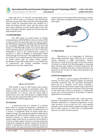 International Research Journal of Engineering and Technology (IRJET) e-ISSN: 2395-0056
Volume: 06 Issue: 03 | Mar 2019 www.irjet.net p-ISSN: 2395-0072
© 2019, IRJET | Impact Factor value: 7.211 | ISO 9001:2008 Certified Journal | Page 4539
Input logic 00 or 11 stop the corresponding motor.
Logic 01 and 10 rotate it in clockwise and anticlockwise
directions, respectively. When Associate in Nursing modify
input is high, the associated driver gets enabled. As a
result, the outputs become active and add section with
their inputs. Similarly, once the modify input is low, that
driver is disabled, and their outputs are off and within the
high-impedance state.
3.5 GSM SIM 800A
The GSM stands for world System for Mobile
Communications. GSM SIM 800A it does not include GPRS
it comes in the form quad band only and various version
like SIM 800C has Bluetooth, SIM 800L has FM,SIM 800F is
pin compatible toSIM900 model, SIM 868 has Dual SIM
version. In SIM 800 GSM module have inbuilt Bluetooth
Stack completed with 3.0 .It operate at 3.4V to 4.4V.In this
technology is used to the communication purpose, it
operates at a baud of 9600bps in commonplace UART
model through AT Commands. This GSM Modem is accept
any of the 2G or 3G network operator SIM card and act like
as mobile phone with its unique phone number.
Advantage of using GSM modem that it is use RS232 port
to communicate and develop embedded security
applications or any other applications.
Fig- 8: GSM SIM 800A
GSM module is used to SMS Control, data transfer,
remote control and logging be developed easily. The
modem is either be connected to PC serial port directly or
microcontroller. It is used to send and receive SMS or
make/receive voice calls. GSM module is a highly flexible
for plug and play quad band GSM module for direct and
easy integration to RS232 applications.
3.6 Actuator
A mechanism may be a element of a machine
that's liable for moving and dominant a mechanism or
system, as an example by gap a valve. In Simple terms, it is
a "mover". A mechanism needs an impact signal and a
supply of energy. The management signal is comparatively
low energy and will be electrical voltage or current, gas or
hydraulic pressure, or maybe human power. Its main
energy supply could also be an electrical current.When it
receives an impact signal, Associate in nursing mechanism
responds by changing the signal's energy into mechanical
motion. A mechanism is that the mechanism by that an
impact system acts upon Associate in Nursing setting. The
control system can be simple software based (e.g. a printer
driver, automaton management system), a human, or the
other input.
Fig -9: Actuator
3.7 Chloroform
Chloroform-d is an isotopologue of chloroform
with a single deuterium atom. CDCl3 may be a common
solvent employed in NMR spectrometry. Deutero
chloroform is made by the halo type reaction the reaction
of ketone (or ethanol) with bleaching agent or blanching
agent. The halo type method is currently obsolete for the
assembly of standard chloroform. Deuterochloroform be
prepared by the reaction of sodium deuteronoxide with
chloral hydrate.
3.8 PIC Development Kit
PIC Board is used to program PIC16F877A IC it
contains real time clock, 7segment displays and keypads
externally connected with it.A microchip development
board may be a computer circuit board containing a
microchip and also the nominal support logic required for
associate engineer to become conversant in the microchip
on the board and to learn to program it. It additionally
served users of the microchip as a technique to epitome
applications in merchandise.
Unlike a general system like a data processor,
typically a development board contains very little or no
hardware dedicated to a computer programmer. It have
some provision to just accept and run a user-supplied
program, such as downloading a program through a serial
port to flash memory, or some form of programmable
memory in a socket in earlier systems.
 