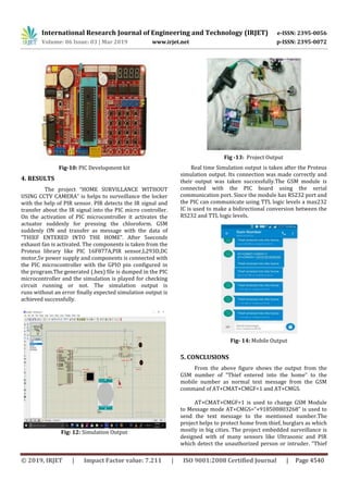 International Research Journal of Engineering and Technology (IRJET) e-ISSN: 2395-0056
Volume: 06 Issue: 03 | Mar 2019 www.irjet.net p-ISSN: 2395-0072
© 2019, IRJET | Impact Factor value: 7.211 | ISO 9001:2008 Certified Journal | Page 4540
Fig-10: PIC Development kit
4. RESULTS
The project “HOME SURVILLANCE WITHOUT
USING CCTV CAMERA” is helps to surveillance the locker
with the help of PIR sensor. PIR detects the IR signal and
transfer about the IR signal into the PIC micro controller.
On the activation of PIC microcontroller it activates the
actuator suddenly for pressing the chloroform. GSM
suddenly ON and transfer as message with the data of
“THIEF ENTERED INTO THE HOME”. After 5seconds
exhaust fan is activated. The components is taken from the
Proteus library like PIC 16F877A,PIR sensor,L293D,DC
motor,5v power supply and components is connected with
the PIC microcontroller with the GPIO pin configured in
the program.The generated (.hex) file is dumped in the PIC
microcontroller and the simulation is played for checking
circuit running or not. The simulation output is
runs without an error finally expected simulation output is
achieved successfully.
Fig: 12: Simulation Output
Fig -13: Project Output
Real time Simulation output is taken after the Proteus
simulation output. Its connection was made correctly and
their output was taken successfully.The GSM module is
connected with the PIC board using the serial
communication port. Since the module has RS232 port and
the PIC can communicate using TTL logic levels a max232
IC is used to make a bidirectional conversion between the
RS232 and TTL logic levels.
Fig- 14: Mobile Output
5. CONCLUSIONS
From the above figure shows the output from the
GSM number of “Thief entered into the home” to the
mobile number as normal text message from the GSM
command of AT+CMAT+CMGF=1 and AT+CMGS.
AT+CMAT+CMGF=1 is used to change GSM Module
to Message mode AT+CMGS=“+918500803268” is used to
send the text message to the mentioned number.The
project helps to protect home from thief, burglars as which
mostly in big cities. The project embedded surveillance is
designed with of many sensors like Ultrasonic and PIR
which detect the unauthorized person or intruder. “Thief
 