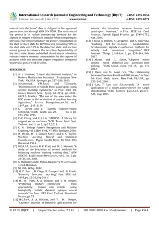 International Research Journal of Engineering and Technology (IRJET) e-ISSN: 2395-0056
Volume: 06 Issue: 03 | Mar 2019 www.irjet.net p-ISSN: 2395-0072
© 2019, IRJET | Impact Factor value: 7.211 | ISO 9001:2008 Certified Journal | Page 4541
entered into the home” data is shipped to the approved
person selection through GSM SIM 800A. The main aim of
the project is to reduce unnecessary memory for the
capture of images without an intruder when comparing to
previous year projects.Reduce the power consumption in
the alert or sleep state by 10.9 times by remaining 90% in
the alert state and 10% in the detection state, and use two
sensor groups to enhance the detection dependability of
the alert state. Home embedded closed-circuit television
reduces reserve memory consumption for the capture of
pictures while not associate degree trespasser, compared
to previous police work systems.
REFERENCES
[1] A. J. Izenman, “Linear discriminant analysis,” in
Modern Multivariate Statistical Techniques. New
York, NY, USA : Springer, pp. 237–280, 2013.
[2] A.Mahmoud, V.M.Patel, and T.Damarla,
“Discrimination of bipeds from quadrupeds using
seismic footstep signatures,” in Proc. IEEE Int.
Geosci. Remote Sens. Symp. Jul. 2012, pp. 6920–
6923.P. Bradley, “The use of the area under the
ROC curve in the evaluation of machine learning
algorithms,” Pattern Recognition.,vol.30, no.7,
1997, pp. 1145–1159.
[3] C. Cortes and V. Vapnik, “Support-vector
networks, “Mach. Learn. vol. 20, no. 3, pp.
273–297, 1995.
[4] C.-C. Chang and C.-J. Lin, “LIBSVM: A library for
support vector machines, ”ACM Trans. Intel. Syst.
Technol., vol. 2, no. 3, pp.27, 2011.
[5] C. M. Bishop, Pattern Recognition and Machine
Learning, vol.1. New York, NY, USA: Springer, 2006.
[6] D. Michie, D. J. Spiegel halter, and C. C. Taylor,
Machine Learning, Neural and Statistical
Classification. Upper Saddle River, NJ, USA: Ellis
Harwood, 1994.
[7] G.E.A.P.A. Batista, R. C. Prati, and M. C. Monard, “A
study of the behaviour of several methods for
balancing machine learning training data,” ACM
SIGKDD Explorations Newsletter., vol.6, no. 1, pp.
20–29, Jun. 2004.
[8] G. Halfacree and E. Upton, Raspberry Pi User Guide,
1st ed. Hoboken,
[9] NJ, USA: Wiley, 2012.
[10] G .P. Succi , D. Clapp, R .Gampert and G. Prado,
“Footstep detection tracking”, Proc. SPIE, vol.
4393, pp. 22-29, Sep 2001.`
[11] H. O. Park, A. A. Dibazar, and T. W. Berger,
“Protecting military perimeters from
approaching human and vehicle using
biologically realistic dynamic synapse neural
network,” in Proc. IEEE Conf. Technol. Homeland
Secure.,pp. 73
[12] H.O.Park, A. A. Dibazar, and T. W. Berger,
“Cadence analysis of temporal gait patterns for
seismic discrimination between human and
quadruped footsteps,” in Proc. IEEE Int. Conf.
Acoustic. Speech Signal Process. pp. 1749–1752,
Apr. 2009.
[13] I. Bisio, A. Delfino, F. Lavagetto, and A. Sciarrone,
“Enabling IOT for in-home rehabilitation:
Accelerometer signals classification methods for
activity and movement recognition,” IEEE
Internet Things J.,vol.4,no. 1, pp. 135–146, Feb.
2017.
[14] J. Akram and D. Eaton, “Adaptive micro
seismic event detection and automatic time
picking, ”CSEG Annul. Conv., vol. 15, pp. 1–5,
2012.
[15] J. Davis and M. Goad rich, “The relationship
between Precision-Recall and ROC curves,” in Proc.
Int. Conf. Mach. Learn. , New York, NY, USA, , pp.
233–240, 2006
[16] J. Lan, T. Lan, and S.Nahavandi, “A novel
application of a micro accelerometer for target
classification, ”IEEE Sensors J.,vol.4,o.4, pp.519–
524, Aug. 2004.
 