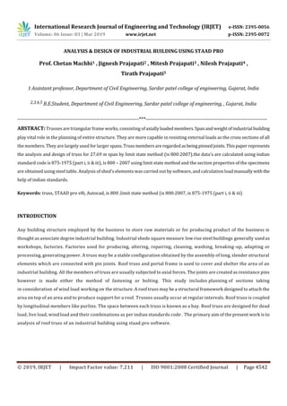 International Research Journal of Engineering and Technology (IRJET) e-ISSN: 2395-0056
Volume: 06 Issue: 03 | Mar 2019 www.irjet.net p-ISSN: 2395-0072
© 2019, IRJET | Impact Factor value: 7.211 | ISO 9001:2008 Certified Journal | Page 4542
ANALYSIS & DESIGN OF INDUSTRIAL BUILDING USING STAAD PRO
Prof. Chetan Machhi1 , Jignesh Prajapati2 , Mitesh Prajapati3 , Nilesh Prajapati4 ,
Tirath Prajapati5
1 Assistant professor, Department of Civil Engineering, Sardar patel college of engineering, Gujarat, India
2,3,4,5 B.E.Student, Department of Civil Engineering, Sardar patel college of engineering, , Gujarat, India
---------------------------------------------------------------------***---------------------------------------------------------------------
ABSTRACT: Trusses are triangular frame works, consisting ofaxiallyloadedmembers.Spanandweightofindustrial building
play vital role in the planning of entire structure. They are more capable in resisting external loads as the cross sections of all
the members. They are largely used for larger spans. Trussmembersareregardedasbeingpinnedjoints.Thispaper represents
the analysis and design of truss for 27.69 m span by limit state method (is 800:2007).the data’s are calculated using indian
standard code is 875-1975 (part i, ii & iii), is 800 – 2007 using limit state method and the section properties of the specimens
are obtained using steel table. Analysis of shed’s elements was carried out by software, and calculation loadmanuallywiththe
help of indian standards.
Keywords: truss, STAAD pro v8i, Autocad, is 800 ,limit state method (is 800:2007, is 875-1975 (part i, ii & iii)
INTRODUCTION
Any building structure employed by the business to store raw materials or for producing product of the business is
thought as associate degree industrial building. Industrial sheds square measure low rise steel buildings generally used as
workshops, factories. Factories used for producing, altering, repairing, cleaning, washing, breaking-up, adapting or
processing, generating power. A truss may be a stable configuration obtained by the assembly of long, slender structural
elements which are connected with pin joints. Roof truss and portal frame is used to cover and shelter the area of an
industrial building. All the members of truss are usually subjected to axial forces. The joints are created as resistance pins
however is made either the method of fastening or bolting. This study includes planning of sections taking
in consideration of wind load working on the structure. A roof truss may be a structural framework designed to attach the
area on top of an area and to produce support for a roof. Trusses usually occur at regular intervals. Roof truss is coupled
by longitudinal members like purlins. The space between each truss is known as a bay. Roof truss are designed for dead
load, live load, wind load and their combinations as per indian standards code . The primary aim of the present work is to
analysis of roof truss of an industrial building using staad.pro software.
 