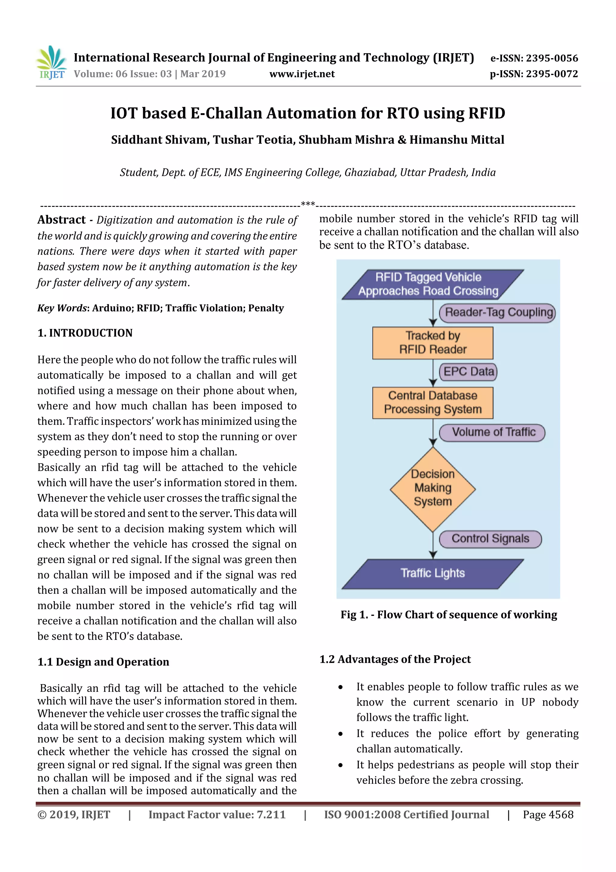 International Research Journal of Engineering and Technology (IRJET) e-ISSN: 2395-0056
Volume: 06 Issue: 03 | Mar 2019 www.irjet.net p-ISSN: 2395-0072
© 2019, IRJET | Impact Factor value: 7.211 | ISO 9001:2008 Certified Journal | Page 4568
IOT based E-Challan Automation for RTO using RFID
Siddhant Shivam, Tushar Teotia, Shubham Mishra & Himanshu Mittal
Student, Dept. of ECE, IMS Engineering College, Ghaziabad, Uttar Pradesh, India
---------------------------------------------------------------------***---------------------------------------------------------------------
Abstract - Digitization and automation is the rule of
the world and is quickly growing and coveringtheentire
nations. There were days when it started with paper
based system now be it anything automation is the key
for faster delivery of any system.
Key Words: Arduino; RFID; Traffic Violation; Penalty
1. INTRODUCTION
Here the people who do not follow the traffic rules will
automatically be imposed to a challan and will get
notified using a message on their phone about when,
where and how much challan has been imposed to
them. Traffic inspectors’ workhasminimizedusingthe
system as they don’t need to stop the running or over
speeding person to impose him a challan.
Basically an rfid tag will be attached to the vehicle
which will have the user’s information stored in them.
Whenever the vehicle user crosses thetrafficsignalthe
data will be stored and sent to the server.Thisdatawill
now be sent to a decision making system which will
check whether the vehicle has crossed the signal on
green signal or red signal. If the signal was green then
no challan will be imposed and if the signal was red
then a challan will be imposed automatically and the
mobile number stored in the vehicle’s rfid tag will
receive a challan notification and the challan will also
be sent to the RTO’s database.
1.1 Design and Operation
Basically an rfid tag will be attached to the vehicle
which will have the user’s information stored in them.
Whenever the vehicle user crosses the traffic signal the
data will be stored and sent to the server. This data will
now be sent to a decision making system which will
check whether the vehicle has crossed the signal on
green signal or red signal. If the signal was green then
no challan will be imposed and if the signal was red
then a challan will be imposed automatically and the
mobile number stored in the vehicle’s RFID tag will
receive a challan notification and the challan will also
be sent to the RTO’s database.
Fig 1. - Flow Chart of sequence of working
1.2 Advantages of the Project
 It enables people to follow traffic rules as we
know the current scenario in UP nobody
follows the traffic light.
 It reduces the police effort by generating
challan automatically.
 It helps pedestrians as people will stop their
vehicles before the zebra crossing.
 