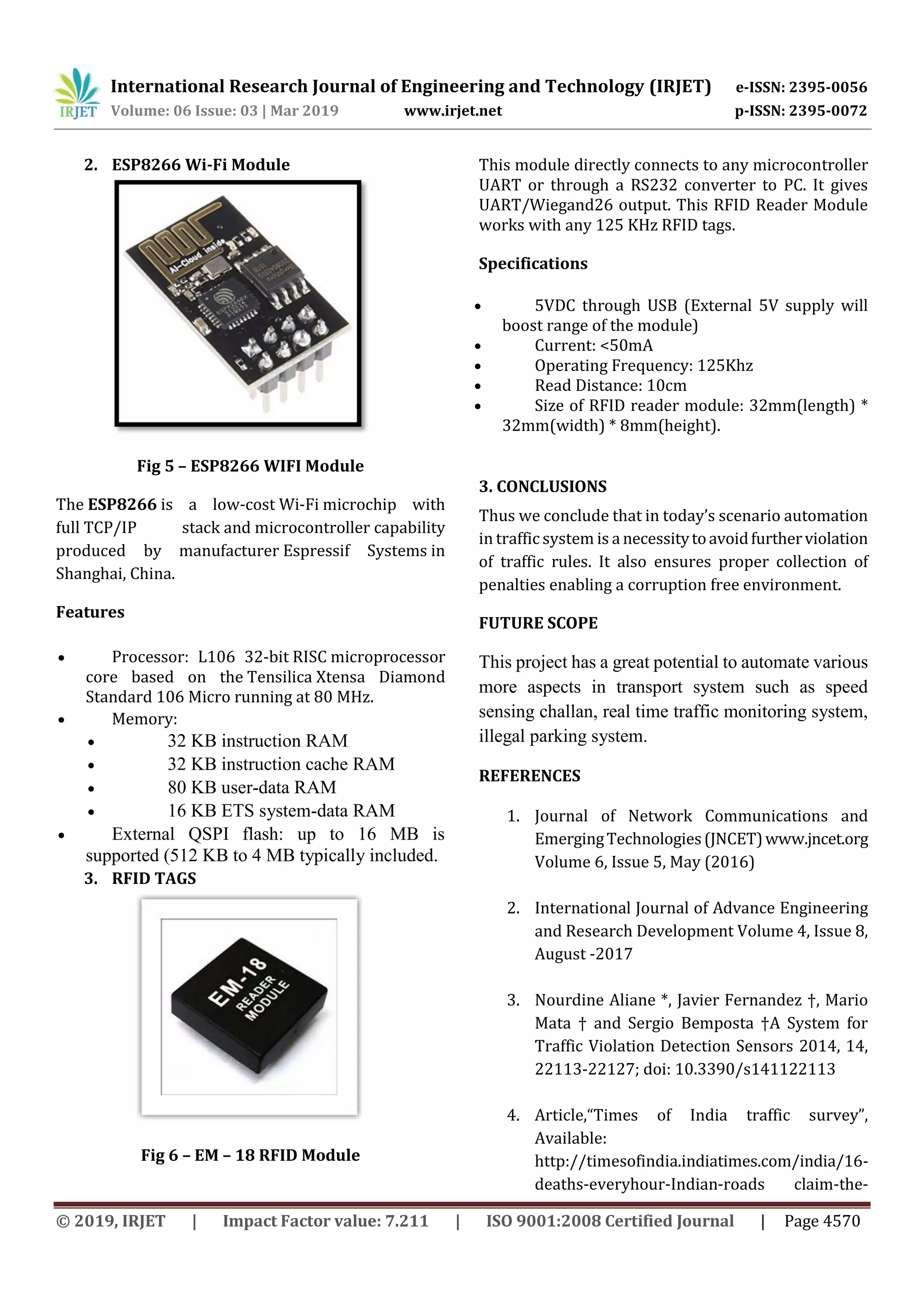 International Research Journal of Engineering and Technology (IRJET) e-ISSN: 2395-0056
Volume: 06 Issue: 03 | Mar 2019 www.irjet.net p-ISSN: 2395-0072
© 2019, IRJET | Impact Factor value: 7.211 | ISO 9001:2008 Certified Journal | Page 4570
2. ESP8266 Wi-Fi Module
Fig 5 – ESP8266 WIFI Module
The ESP8266 is a low-cost Wi-Fi microchip with
full TCP/IP stack and microcontroller capability
produced by manufacturer Espressif Systems in
Shanghai, China.
Features
 Processor: L106 32-bit RISC microprocessor
core based on the Tensilica Xtensa Diamond
Standard 106 Micro running at 80 MHz.
 Memory:
 32 KB instruction RAM
 32 KB instruction cache RAM
 80 KB user-data RAM
 16 KB ETS system-data RAM
 External QSPI flash: up to 16 MB is
supported (512 KB to 4 MB typically included.
3. RFID TAGS
Fig 6 – EM – 18 RFID Module
This module directly connects to any microcontroller
UART or through a RS232 converter to PC. It gives
UART/Wiegand26 output. This RFID Reader Module
works with any 125 KHz RFID tags.
Specifications
 5VDC through USB (External 5V supply will
boost range of the module)
 Current: <50mA
 Operating Frequency: 125Khz
 Read Distance: 10cm
 Size of RFID reader module: 32mm(length) *
32mm(width) * 8mm(height).
3. CONCLUSIONS
Thus we conclude that in today’s scenario automation
in traffic system is a necessitytoavoidfurtherviolation
of traffic rules. It also ensures proper collection of
penalties enabling a corruption free environment.
FUTURE SCOPE
This project has a great potential to automate various
more aspects in transport system such as speed
sensing challan, real time traffic monitoring system,
illegal parking system.
REFERENCES
1. Journal of Network Communications and
EmergingTechnologies(JNCET)www.jncet.org
Volume 6, Issue 5, May (2016)
2. International Journal of Advance Engineering
and Research Development Volume 4, Issue 8,
August -2017
3. Nourdine Aliane *, Javier Fernandez †, Mario
Mata † and Sergio Bemposta †A System for
Traffic Violation Detection Sensors 2014, 14,
22113-22127; doi: 10.3390/s141122113
4. Article,“Times of India traffic survey”,
Available:
http://timesofindia.indiatimes.com/india/16-
deaths-everyhour-Indian-roads claim-the-
 