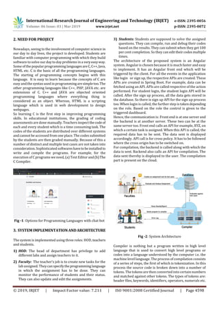 International Research Journal of Engineering and Technology (IRJET) e-ISSN: 2395-0056
Volume: 06 Issue: 03 | Mar 2019 www.irjet.net p-ISSN: 2395-0072
© 2019, IRJET | Impact Factor value: 7.211 | ISO 9001:2008 Certified Journal | Page 4598
2. NEED FOR PROJECT
Nowadays, seeing to the involvement of computer science in
our day to day lives, the project is developed. Students are
familiar with computer programming with which they build
software to solve our day to day problems in a veryeasyway.
Some of the popular programming languagesareC,C++,Java,
HTML etc. C is the basic of all the programming languages.
The starting of programming concepts begins with this
language. It is easy to learn because the concepts of C are
easy and the syntax used in programmingaresimpletoo.The
other programming languages like C++, PHP, JAVA etc. are
extensions of C. C++ and JAVA are objected oriented
programming languages where everything thing is
considered as an object. Whereas, HTML is a scripting
language which is used in web development to design
webpages.
So learning C is the first step in improving programming
skills. In educational institutions, the grading of coding
assessmentsare done manually. Teachers inspectthecodeof
each and every student which is a time consuming task. The
codes of the students are distributed over different systems
and cannot be accessed from one place. The codes submitted
by the students are then graded manually. Because of this a
number of distinct and multiple test cases are not taken into
consideration. Sophisticatedsoftwareshavetobeinstalledto
write and compile the programs. For example, for the
execution of C programs weneed, (a) Text Editor and(b)The
C Compiler.
Fig -1: Options for Programming Languages with chat bot
3. SYSTEMIMPLEMENTATIONANDARCHITECTURE
The system is implemented using three roles: HOD,teachers
and students.
1) HOD: The head of department has privilege to add
different labs and assign teachers to it.
2) Faculty: The teacher’s job is to create new tasks for the
lab assigned. Theycanspecifytheprogramminglanguage
in which the assignment has to be done. They can
monitor the performance of students and their status.
They can also update and edit the assignments.
3) Students: Students are supposed to solve the assigned
questions. They can compile, run and debug their codes
based on the results. They can submit when they get 100
per cent completion. So they can edittheircodesmultiple
times.
The architecture of the proposed system is an Angular
system. Angular is chosen because it is much faster and easy
to implement. It has an Angular front end which will be
triggered by the client. For all the events in the application
like login or sign up, the respective APIs are created. These
APIs are created in Spring Boot. For example, data can be
fetched using an API. APIs are called respective of the action
performed. For student login, the student login API will be
called. After the sign up process, all the data gets stored in
the database. So there is sign up API for the sign up process
too. When login is called, the further step is takendepending
on the role. Based on the role the control is given to the
triggered dashboard.
Hence, the communication is: Front end is at one server and
the backend is at another server. These two can be at the
same server too. Front end calls an API for example, XYZ, on
which a certain task is assigned. When this API is called, the
required data has to be sent. The data sent is displayed
accordingly. API call is for cross policy. It has to be followed
where the cross origin has to be switched on.
For compilation, the backend is called along with which the
data is sent. Backend also calls an API for compilation. The
data sent thereby is displayed to the user. The compilation
part is present on the cloud.
Fig -2: System Architecture
Compiler is nothing but a program written in high level
language that is used to convert high level programs or
codes into a language understood by the computer i.e. the
machine level language. The process of compilation consists
of a series of steps, the first of which is tokenization. In this
process the source code is broken down into a number of
tokens. The tokens are then converted into certain numbers
and matched against other tokens. The types of tokens are:
header files, keywords, identifiers, operators, numerals etc.
 