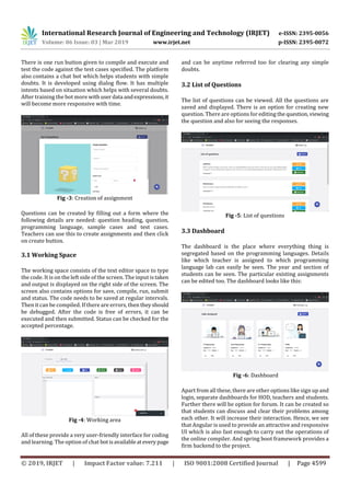 International Research Journal of Engineering and Technology (IRJET) e-ISSN: 2395-0056
Volume: 06 Issue: 03 | Mar 2019 www.irjet.net p-ISSN: 2395-0072
© 2019, IRJET | Impact Factor value: 7.211 | ISO 9001:2008 Certified Journal | Page 4599
There is one run button given to compile and execute and
test the code against the test cases specified. The platform
also contains a chat bot which helps students with simple
doubts. It is developed using dialog flow. It has multiple
intents based on situation which helps with several doubts.
After training the bot more withuserdata andexpressions,it
will become more responsive with time.
Fig -3: Creation of assignment
Questions can be created by filling out a form where the
following details are needed: question heading, question,
programming language, sample cases and test cases.
Teachers can use this to create assignments and then click
on create button.
3.1 Working Space
The working space consists of the text editor space to type
the code. It is on the left side of the screen. The input is taken
and output is displayed on the right side of the screen. The
screen also contains options for save, compile, run, submit
and status. The code needs to be saved at regular intervals.
Then it can be compiled. If there are errors, then theyshould
be debugged. After the code is free of errors, it can be
executed and then submitted. Status can be checked for the
accepted percentage.
Fig -4: Working area
All of these provide a very user-friendly interface for coding
and learning. The option of chat botisavailableateverypage
and can be anytime referred too for clearing any simple
doubts.
3.2 List of Questions
The list of questions can be viewed. All the questions are
saved and displayed. There is an option for creating new
question. There are options for editing the question,viewing
the question and also for seeing the responses.
Fig -5: List of questions
3.3 Dashboard
The dashboard is the place where everything thing is
segregated based on the programming languages. Details
like which teacher is assigned to which programming
language lab can easily be seen. The year and section of
students can be seen. The particular existing assignments
can be edited too. The dashboard looks like this:
Fig -6: Dashboard
Apart from all these, there are other options like sign up and
login, separate dashboards for HOD, teachers and students.
Further there will be option for forum. It can be created so
that students can discuss and clear their problems among
each other. It will increase their interaction. Hence, we see
that Angular is used to provide an attractive and responsive
UI which is also fast enough to carry out the operations of
the online compiler. And spring boot framework provides a
firm backend to the project.
 