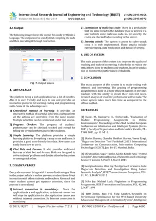International Research Journal of Engineering and Technology (IRJET) e-ISSN: 2395-0056
Volume: 06 Issue: 03 | Mar 2019 www.irjet.net p-ISSN: 2395-0072
© 2019, IRJET | Impact Factor value: 7.211 | ISO 9001:2008 Certified Journal | Page 4600
3.4 Output
The following image shows the output fora code writteninC
language. The output can be seen by first compiling the code
and then executing it through run button.
Fig -7: Output Screen
4. ADVANTAGES
The platform being a web application has a lot of benefits.
Also it is user friendly and easy to use and provides an
interactive platform for learning coding and programming
skills. Some of the advantages are:
1) Centralized method of learning: It provides an
interactive method of learning. Since it is a web platform
all the actions are controlled from the same source.
Multiple activities can be carried out under that source.
2) Progress Checker: The progress of students’
performance can be checked, tracked and stored for
telling the overall performance of the students.
3) Simple Learning: The platform provides a simple
learning platform. Everything is easy to use and learn. It
provides a good user-friendly interface. New users can
easily learn how to use it.
4) Chat Bots and Forums: It also provides additional
features of chat bot and forums. Both are designed to
solve students’ problemsanddoubts eitherbythesystem
or among each other.
5. DISADVANTAGES
Every advancement brings with it some disadvantages.Here
in the project which is online prevents student from direct
interaction with other students and teachers. Also each and
every student cannot get separate attention, since the
process is centralized.
1) Internet connection is mandatory: Since the
application is a web application, no internet connection
will stop the application i.e. the application cannot run
without internet connection. So Internet connection is
mandatory.
2) Submission of malicious code: There is a probability
that the data stored in the database may be deleted if a
user submits some malicious code. So, for security, the
codes are checked before sending to the server.
3) Security attack: The system is prone to cyber-attack
since it is web implemented. These attacks include
eavesdropping, data medication and denial-of-service.
6. USE OF SYSTEM
The main purpose of the system is to improve the quality of
teaching and make it interesting. It also helps to reduce the
extra efforts done by students and teachers. Itcanbeused as
tool to monitor the performance of students.
7. CONCLUSION
The main purpose of this system is to make coding web
oriented and interesting. The grading of programming
assignments is done in a more efficient manner. It provides
teachers with the ability to create their own test cases.
Detailed analysis of students’ performancewill bemade.The
whole system takes much less time as compared to the
offline method.
REFERENCES
[1] Danic, M., Radosevic, D., Orehovacki, ”Evaluation of
Student Programming Assignments in Online
Environments”, Proceedings of the 22nd Central European
Conference on Information and Intelligent Systems (Ceciis
2011), Faculty of Organization andInformatics,Varadin, 21.-
23.09.2011, pp. 111-116.
[2] Shalini Sharma, Chandra Shekhar Sharma, Veena Tyagi,
“Plagiarism Detection Tool Parikshak”,2015 International
Conference on Communication, Information Computing
Technology (ICCICT), Jan. 16-17, Mumbai, India.
[3] Shruti Adhav, Sagar Tambe, Sachin Korde Patil, “Hybrid
Compiler”, International Journal ofScientificandTechnology
Research Volume 3, ISSUE 3, March 2014
[4] Georgina Cosma, Mike Joy,”An Approach to Source-Code
Plagiarism Detection and Investigation Using Latent
Semantic Analysis”, IEEE Transactions on Computers, VOL.
61, NO. 3, MARCH 2012
[5] Mike Joy, Michael Luck, Plagiarism in Programming
Assignments, IEEE Transactions on Education, VOL. 42, NO.
2, MAY 1999
[6] ZHU Zemin, Xiao Fei, Yang Gaizhen,”Research on
Performance Optimization for the Web-based University
Educational Management In-formationSystem”,Intelligence
 