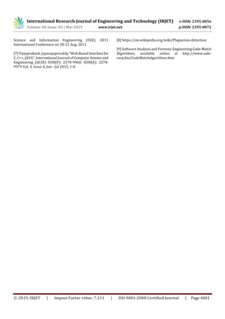 International Research Journal of Engineering and Technology (IRJET) e-ISSN: 2395-0056
Volume: 06 Issue: 03 | Mar 2019 www.irjet.net p-ISSN: 2395-0072
© 2019, IRJET | Impact Factor value: 7.211 | ISO 9001:2008 Certified Journal | Page 4601
Science and Information Engineering (ISIE), 2011
International Conference on 20-21 Aug. 2011
[7] Vijayprakash, Jayarajuporeddy,”Web Based Interfacefor
C, C++, JAVA”, International Journal ofComputerScienceand
Engineering (IJCSE) ISSN(P): 2278-9960; ISSN(E): 2278-
9979 Vol. 4, Issue 4, Jun - Jul 2015, 1-8
[8] https://en.wikipedia.org/wiki/Plagiarism-detection
[9] Software Analysis and Forensic EngineeringCode-Match
Algorithms, available online at http://www.safe-
corp.biz/CodeMatchalgorithms:htm
 