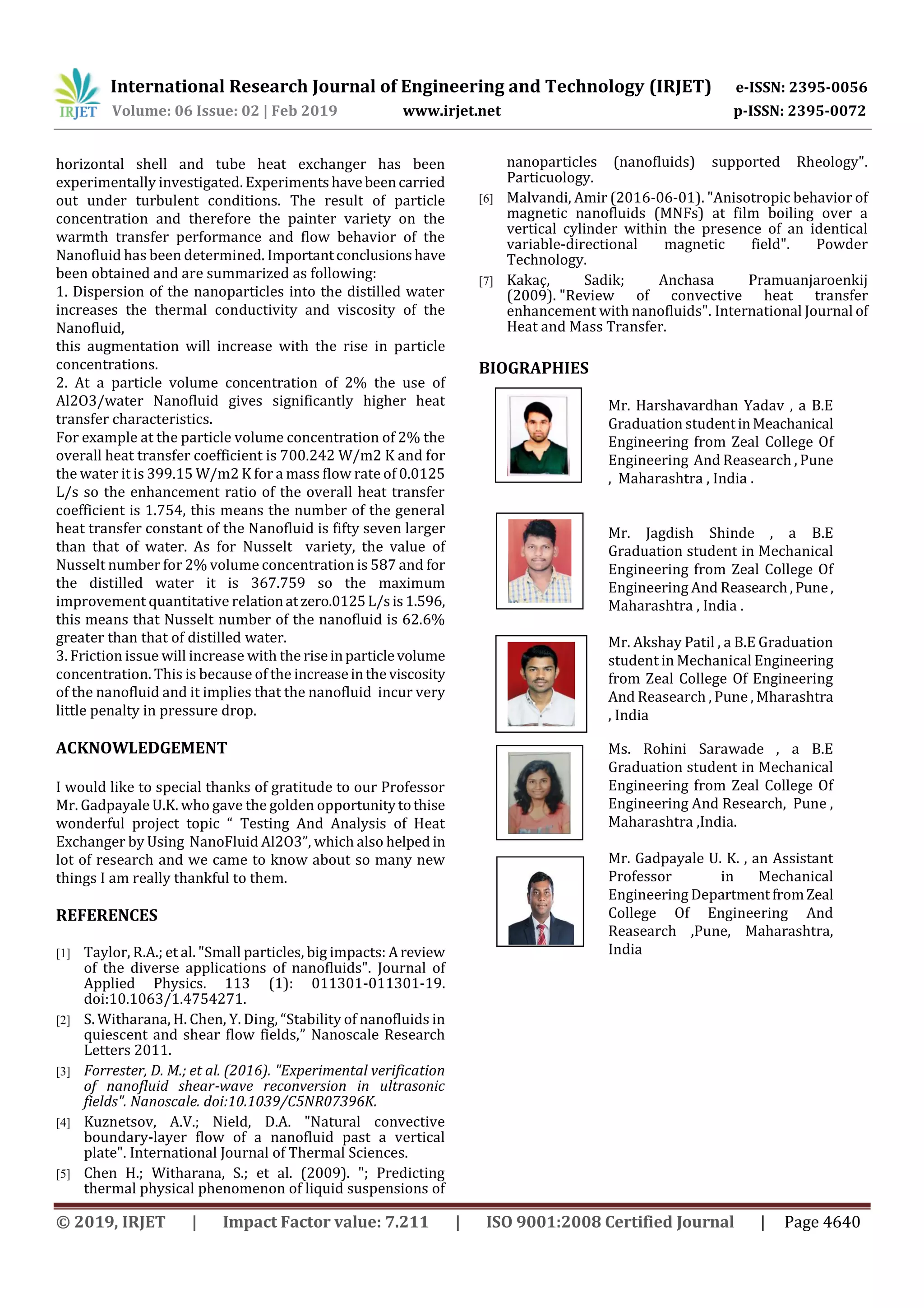 International Research Journal of Engineering and Technology (IRJET) e-ISSN: 2395-0056
Volume: 06 Issue: 02 | Feb 2019 www.irjet.net p-ISSN: 2395-0072
© 2019, IRJET | Impact Factor value: 7.211 | ISO 9001:2008 Certified Journal | Page 4640
horizontal shell and tube heat exchanger has been
experimentally investigated. Experimentshavebeencarried
out under turbulent conditions. The result of particle
concentration and therefore the painter variety on the
warmth transfer performance and flow behavior of the
Nanofluid has been determined. Importantconclusionshave
been obtained and are summarized as following:
1. Dispersion of the nanoparticles into the distilled water
increases the thermal conductivity and viscosity of the
Nanofluid,
this augmentation will increase with the rise in particle
concentrations.
2. At a particle volume concentration of 2% the use of
Al2O3/water Nanofluid gives significantly higher heat
transfer characteristics.
For example at the particle volume concentration of 2% the
overall heat transfer coefficient is 700.242 W/m2 K and for
the water it is 399.15 W/m2 K for a mass flow rate of 0.0125
L/s so the enhancement ratio of the overall heat transfer
coefficient is 1.754, this means the number of the general
heat transfer constant of the Nanofluid is fifty seven larger
than that of water. As for Nusselt variety, the value of
Nusselt number for 2% volume concentration is 587 and for
the distilled water it is 367.759 so the maximum
improvement quantitative relationatzero.0125L/sis1.596,
this means that Nusselt number of the nanofluid is 62.6%
greater than that of distilled water.
3. Friction issue will increase with the riseinparticlevolume
concentration. This is because of the increaseintheviscosity
of the nanofluid and it implies that the nanofluid incur very
little penalty in pressure drop.
ACKNOWLEDGEMENT
I would like to special thanks of gratitude to our Professor
Mr. Gadpayale U.K. who gave the golden opportunitytothise
wonderful project topic “ Testing And Analysis of Heat
Exchanger by Using NanoFluid Al2O3”, which also helped in
lot of research and we came to know about so many new
things I am really thankful to them.
REFERENCES
[1] Taylor, R.A.; et al. "Small particles, big impacts: Areview
of the diverse applications of nanofluids". Journal of
Applied Physics. 113 (1): 011301-011301-19.
doi:10.1063/1.4754271.
[2] S. Witharana, H. Chen, Y. Ding, “Stability of nanofluids in
quiescent and shear flow fields,” Nanoscale Research
Letters 2011.
[3] Forrester, D. M.; et al. (2016). "Experimental verification
of nanofluid shear-wave reconversion in ultrasonic
fields". Nanoscale. doi:10.1039/C5NR07396K.
[4] Kuznetsov, A.V.; Nield, D.A. "Natural convective
boundary-layer flow of a nanofluid past a vertical
plate". International Journal of Thermal Sciences.
[5] Chen H.; Witharana, S.; et al. (2009). "; Predicting
thermal physical phenomenon of liquid suspensions of
nanoparticles (nanofluids) supported Rheology".
Particuology.
[6] Malvandi, Amir (2016-06-01). "Anisotropic behavior of
magnetic nanofluids (MNFs) at film boiling over a
vertical cylinder within the presence of an identical
variable-directional magnetic field". Powder
Technology.
[7] Kakaç, Sadik; Anchasa Pramuanjaroenkij
(2009). "Review of convective heat transfer
enhancement with nanofluids". International Journal of
Heat and Mass Transfer.
BIOGRAPHIES
Mr. Harshavardhan Yadav , a B.E
Graduation studentinMeachanical
Engineering from Zeal College Of
Engineering And Reasearch , Pune
, Maharashtra , India .
Mr. Jagdish Shinde , a B.E
Graduation student in Mechanical
Engineering from Zeal College Of
Engineering And Reasearch,Pune,
Maharashtra , India .
Mr. Akshay Patil , a B.E Graduation
student in Mechanical Engineering
from Zeal College Of Engineering
And Reasearch , Pune , Mharashtra
, India
Ms. Rohini Sarawade , a B.E
Graduation student in Mechanical
Engineering from Zeal College Of
Engineering And Research, Pune ,
Maharashtra ,India.
Mr. Gadpayale U. K. , an Assistant
Professor in Mechanical
Engineering DepartmentfromZeal
College Of Engineering And
Reasearch ,Pune, Maharashtra,
India
 