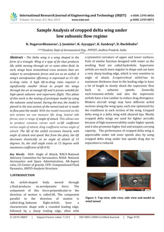 International Research Journal of Engineering and Technology (IRJET) e-ISSN: 2395-0056
Volume: 06 Issue: 03 | Mar 2019 www.irjet.net p-ISSN: 2395-0072
© 2019, IRJET | Impact Factor value: 7.211 | ISO 9001:2008 Certified Journal | Page 4735
Sample Analysis of cropped delta wing under
low subsonic flow regime
K. Nagavardhanarao1, J. Jasmine2, K. Ayyappa3, K. Sandeep4, D. Buchibabu5
12345Student; Dept of Aeronautical Eng.: PVPSIT, Andhra Pradesh, India
---------------------------------------------------------------------***---------------------------------------------------------------------
Abstract - The Delta wing is a wing shaped in the
form of a triangle. Wing is a type of fin that produces
lift, while moving through air or some other fluid. As
such, wings have streamlined cross sections that are
subject to aerodynamic forces and act as an airfoil. A
wing’s aerodynamic efficiency is expressed as it's lift-
to-drag ratio. A high lift-to-drag ratio requires a
significantly smaller thrust to propel the wings
through the air at enough lift and it proves suitable for
high-speed subsonic and supersonic flight. This phase
of this work is the testing of prototype model by using
the subsonic wind tunnel. During the test, the model is
placed in the test section of the tunnel and air is made
to flow past the model. With the model mounted on the
test section we can measure lift, drag, lateral side
forces, over a range of angle of attack. This allows one
to produce common curves such as lift coefficient
versus angle of attack, drag coefficient versus angle of
attack. The lift of the airfoil increases linearly with
angle of attack and speed. But from the plots, the lift
decreases drastically at an angle of attack of 15
degrees. So, the stall angle exists at 15 degrees with
maximum coefficient of lift 0.92.
Key Words: AOA- Angle of Attack, NACA-National
Advisory Committee for Aeronautics, NASA- National
Aeronautics and Space Administration, AR-Aspect
ratio, CG-Center of gravity, CFD- Computational Fluid
Dynamics, ANSYS-Analysis Structure.
1.INTRODUCTION
An airfoil-shaped body moved through
a fluid produces an aerodynamic force. The
component of this force perpendicular to the
direction of motion is called lift. The component
parallel to the direction of motion is
called drag. Subsonic flight airfoils have a
characteristic shape with a rounded leading edge,
followed by a sharp trailing edge, often with
a symmetric curvature of upper and lower surfaces.
Foils of similar function designed with water as the
working fluid are called hydrofoils. Supersonic
airfoils are much more angular in shape and can have
a very sharp leading edge, which is very sensitive to
angle of attack. A supercritical airfoil has its
maximum thickness close to the leading edge to have
a lot of length to slowly shock the supersonic flow
back to subsonic speeds. Generally
such transonic airfoils and also the supersonic
airfoils have a low camber to reduce drag divergence.
Modern aircraft wings may have different airfoil
sections along the wing span, each one optimized for
the conditions in each section of the wing. Cropped
delta wing is a delta wing with sheared tips. Mostly
cropped delta wings are used for fighter aircrafts
because of high maneuverability under higher speeds
and it also promotes higher fuel and weapon carrying
capacity. The performance of cropped delta wing is
appreciable under sub sonic speeds also, by using
cropped delta wing under low speeds drag due to
separation is reduced.
Figure 1: Top view, side view, side view and model in
wind tunnel
 