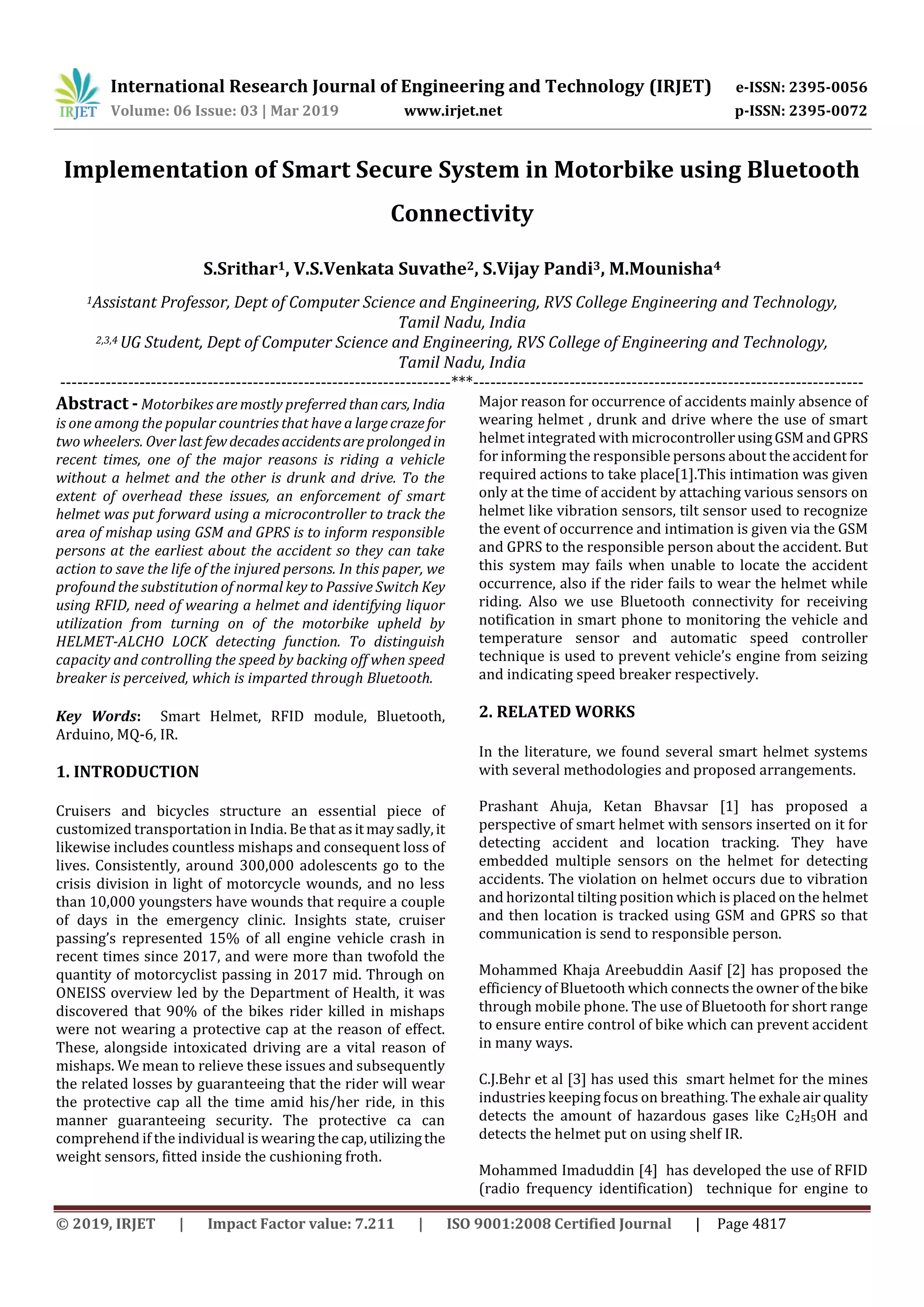 International Research Journal of Engineering and Technology (IRJET) e-ISSN: 2395-0056
Volume: 06 Issue: 03 | Mar 2019 www.irjet.net p-ISSN: 2395-0072
© 2019, IRJET | Impact Factor value: 7.211 | ISO 9001:2008 Certified Journal | Page 4817
Implementation of Smart Secure System in Motorbike using Bluetooth
Connectivity
S.Srithar1, V.S.Venkata Suvathe2, S.Vijay Pandi3, M.Mounisha4
1Assistant Professor, Dept of Computer Science and Engineering, RVS College Engineering and Technology,
Tamil Nadu, India
2,3,4 UG Student, Dept of Computer Science and Engineering, RVS College of Engineering and Technology,
Tamil Nadu, India
---------------------------------------------------------------------***---------------------------------------------------------------------
Abstract - Motorbikes are mostly preferred thancars, India
is one among the popular countries that have a largecrazefor
two wheelers. Over last fewdecadesaccidentsareprolongedin
recent times, one of the major reasons is riding a vehicle
without a helmet and the other is drunk and drive. To the
extent of overhead these issues, an enforcement of smart
helmet was put forward using a microcontroller to track the
area of mishap using GSM and GPRS is to inform responsible
persons at the earliest about the accident so they can take
action to save the life of the injured persons. In this paper, we
profound the substitution of normal key to Passive Switch Key
using RFID, need of wearing a helmet and identifying liquor
utilization from turning on of the motorbike upheld by
HELMET-ALCHO LOCK detecting function. To distinguish
capacity and controlling the speed by backing off when speed
breaker is perceived, which is imparted through Bluetooth.
Key Words: Smart Helmet, RFID module, Bluetooth,
Arduino, MQ-6, IR.
1. INTRODUCTION
Cruisers and bicycles structure an essential piece of
customized transportation in India. Be that asitmaysadly,it
likewise includes countless mishaps and consequent loss of
lives. Consistently, around 300,000 adolescents go to the
crisis division in light of motorcycle wounds, and no less
than 10,000 youngsters have wounds that require a couple
of days in the emergency clinic. Insights state, cruiser
passing’s represented 15% of all engine vehicle crash in
recent times since 2017, and were more than twofold the
quantity of motorcyclist passing in 2017 mid. Through on
ONEISS overview led by the Department of Health, it was
discovered that 90% of the bikes rider killed in mishaps
were not wearing a protective cap at the reason of effect.
These, alongside intoxicated driving are a vital reason of
mishaps. We mean to relieve these issues and subsequently
the related losses by guaranteeing that the rider will wear
the protective cap all the time amid his/her ride, in this
manner guaranteeing security. The protective ca can
comprehend if the individual is wearing thecap,utilizingthe
weight sensors, fitted inside the cushioning froth.
Major reason for occurrence of accidents mainly absence of
wearing helmet , drunk and drive where the use of smart
helmet integrated with microcontrollerusingGSMandGPRS
for informing the responsible persons about theaccident for
required actions to take place[1].This intimation was given
only at the time of accident by attaching various sensors on
helmet like vibration sensors, tilt sensor used to recognize
the event of occurrence and intimation is given via the GSM
and GPRS to the responsible person about the accident. But
this system may fails when unable to locate the accident
occurrence, also if the rider fails to wear the helmet while
riding. Also we use Bluetooth connectivity for receiving
notification in smart phone to monitoring the vehicle and
temperature sensor and automatic speed controller
technique is used to prevent vehicle’s engine from seizing
and indicating speed breaker respectively.
2. RELATED WORKS
In the literature, we found several smart helmet systems
with several methodologies and proposed arrangements.
Prashant Ahuja, Ketan Bhavsar [1] has proposed a
perspective of smart helmet with sensors inserted on it for
detecting accident and location tracking. They have
embedded multiple sensors on the helmet for detecting
accidents. The violation on helmet occurs due to vibration
and horizontal tilting position which is placed on the helmet
and then location is tracked using GSM and GPRS so that
communication is send to responsible person.
Mohammed Khaja Areebuddin Aasif [2] has proposed the
efficiency of Bluetooth which connects the owner of thebike
through mobile phone. The use of Bluetooth for short range
to ensure entire control of bike which can prevent accident
in many ways.
C.J.Behr et al [3] has used this smart helmet for the mines
industries keeping focus on breathing. The exhaleair quality
detects the amount of hazardous gases like C2H5OH and
detects the helmet put on using shelf IR.
Mohammed Imaduddin [4] has developed the use of RFID
(radio frequency identification) technique for engine to
 