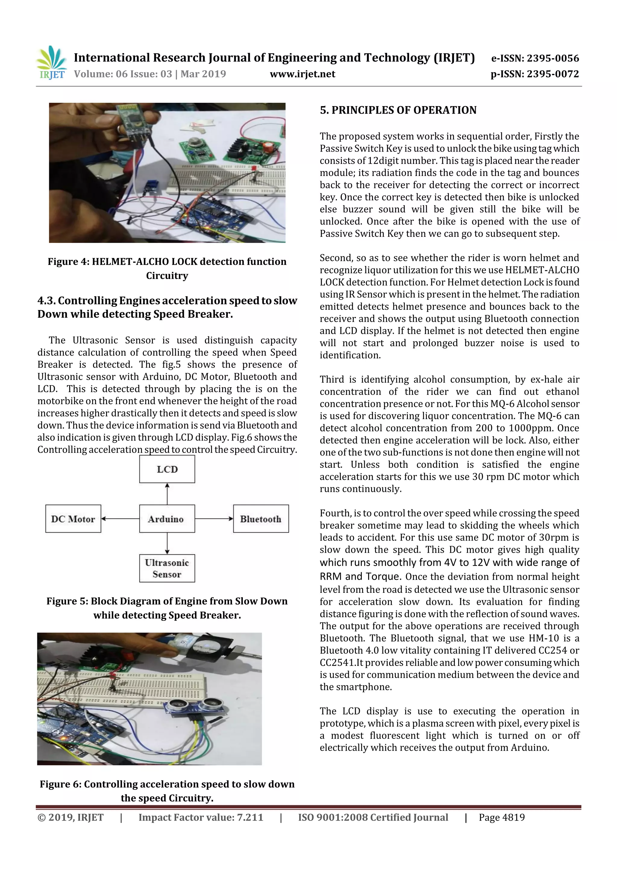 International Research Journal of Engineering and Technology (IRJET) e-ISSN: 2395-0056
Volume: 06 Issue: 03 | Mar 2019 www.irjet.net p-ISSN: 2395-0072
© 2019, IRJET | Impact Factor value: 7.211 | ISO 9001:2008 Certified Journal | Page 4819
Figure 4: HELMET-ALCHO LOCK detection function
Circuitry
4.3. Controlling Engines acceleration speedtoslow
Down while detecting Speed Breaker.
The Ultrasonic Sensor is used distinguish capacity
distance calculation of controlling the speed when Speed
Breaker is detected. The fig.5 shows the presence of
Ultrasonic sensor with Arduino, DC Motor, Bluetooth and
LCD. This is detected through by placing the is on the
motorbike on the front end whenever the height of the road
increases higher drastically then it detects and speedisslow
down. Thus the device information is send via Bluetooth and
also indication is given through LCD display. Fig.6 showsthe
Controlling acceleration speedtocontrol thespeedCircuitry.
Figure 5: Block Diagram of Engine from Slow Down
while detecting Speed Breaker.
Figure 6: Controlling acceleration speed to slow down
the speed Circuitry.
5. PRINCIPLES OF OPERATION
The proposed system works in sequential order, Firstly the
Passive Switch Key is used to unlock thebikeusingtagwhich
consists of 12digit number. This tagisplacednearthereader
module; its radiation finds the code in the tag and bounces
back to the receiver for detecting the correct or incorrect
key. Once the correct key is detected then bike is unlocked
else buzzer sound will be given still the bike will be
unlocked. Once after the bike is opened with the use of
Passive Switch Key then we can go to subsequent step.
Second, so as to see whether the rider is worn helmet and
recognize liquor utilization for this we use HELMET-ALCHO
LOCK detection function. For Helmet detectionLock isfound
using IR Sensor which is present in the helmet.Theradiation
emitted detects helmet presence and bounces back to the
receiver and shows the output using Bluetooth connection
and LCD display. If the helmet is not detected then engine
will not start and prolonged buzzer noise is used to
identification.
Third is identifying alcohol consumption, by ex-hale air
concentration of the rider we can find out ethanol
concentration presence or not. For this MQ-6 Alcohol sensor
is used for discovering liquor concentration. The MQ-6 can
detect alcohol concentration from 200 to 1000ppm. Once
detected then engine acceleration will be lock. Also, either
one of the two sub-functions is not done then engine will not
start. Unless both condition is satisfied the engine
acceleration starts for this we use 30 rpm DC motor which
runs continuously.
Fourth, is to control the over speed while crossing the speed
breaker sometime may lead to skidding the wheels which
leads to accident. For this use same DC motor of 30rpm is
slow down the speed. This DC motor gives high quality
which runs smoothly from 4V to 12V with wide range of
RRM and Torque. Once the deviation from normal height
level from the road is detected we use the Ultrasonic sensor
for acceleration slow down. Its evaluation for finding
distance figuring is done with the reflection of sound waves.
The output for the above operations are received through
Bluetooth. The Bluetooth signal, that we use HM-10 is a
Bluetooth 4.0 low vitality containing IT delivered CC254 or
CC2541.It provides reliableandlowpowerconsumingwhich
is used for communication medium between the device and
the smartphone.
The LCD display is use to executing the operation in
prototype, which is a plasma screen with pixel, everypixel is
a modest fluorescent light which is turned on or off
electrically which receives the output from Arduino.
 