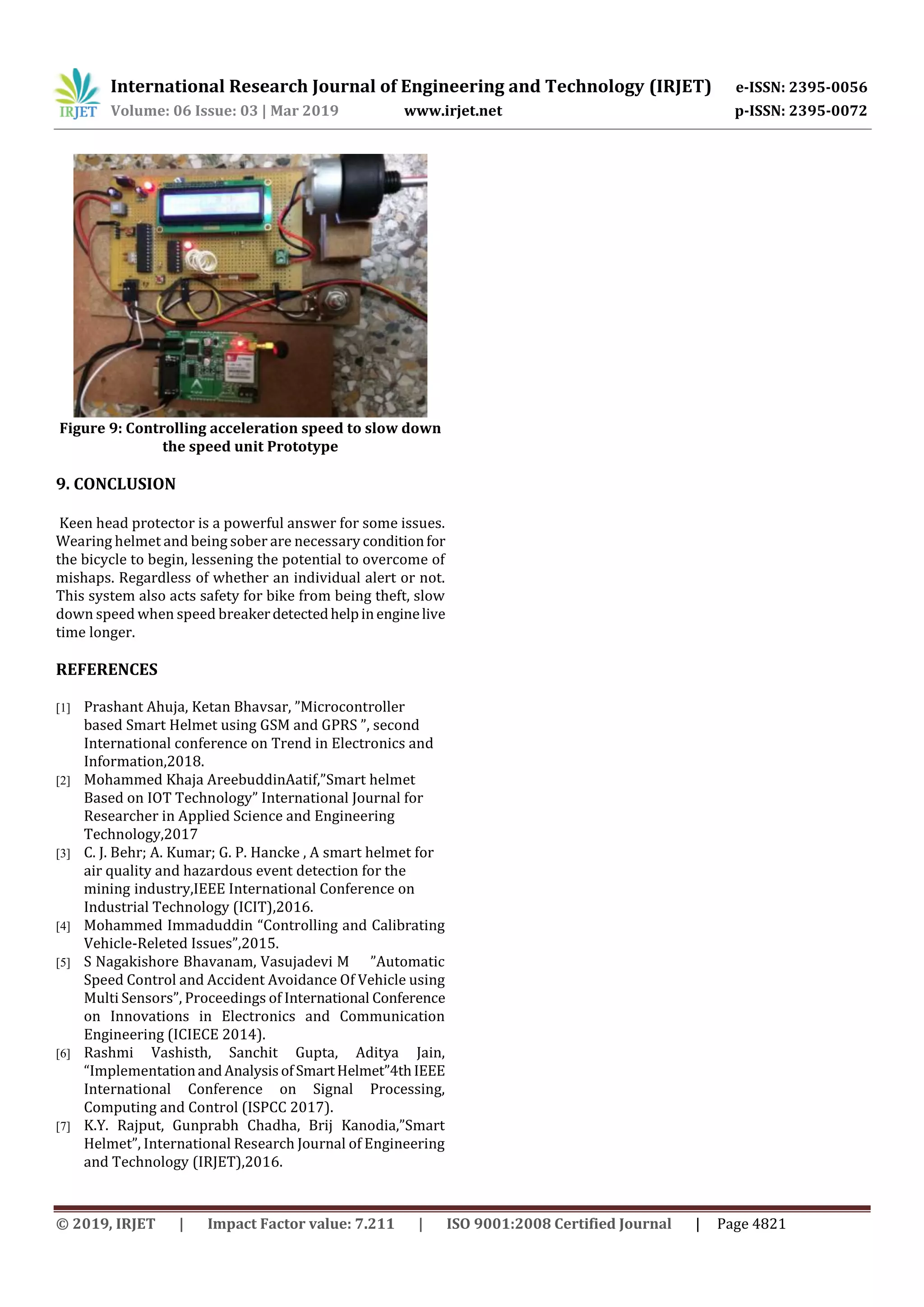 International Research Journal of Engineering and Technology (IRJET) e-ISSN: 2395-0056
Volume: 06 Issue: 03 | Mar 2019 www.irjet.net p-ISSN: 2395-0072
© 2019, IRJET | Impact Factor value: 7.211 | ISO 9001:2008 Certified Journal | Page 4821
Figure 9: Controlling acceleration speed to slow down
the speed unit Prototype
9. CONCLUSION
Keen head protector is a powerful answer for some issues.
Wearing helmet and being sober are necessary conditionfor
the bicycle to begin, lessening the potential to overcome of
mishaps. Regardless of whether an individual alert or not.
This system also acts safety for bike from being theft, slow
down speed when speed breakerdetectedhelpinenginelive
time longer.
REFERENCES
[1] Prashant Ahuja, Ketan Bhavsar, ”Microcontroller
based Smart Helmet using GSM and GPRS ”, second
International conference on Trend in Electronics and
Information,2018.
[2] Mohammed Khaja AreebuddinAatif,”Smart helmet
Based on IOT Technology” International Journal for
Researcher in Applied Science and Engineering
Technology,2017
[3] C. J. Behr; A. Kumar; G. P. Hancke , A smart helmet for
air quality and hazardous event detection for the
mining industry,IEEE International Conference on
Industrial Technology (ICIT),2016.
[4] Mohammed Immaduddin “Controlling and Calibrating
Vehicle-Releted Issues”,2015.
[5] S Nagakishore Bhavanam, Vasujadevi M ”Automatic
Speed Control and Accident Avoidance Of Vehicle using
Multi Sensors”, Proceedings of International Conference
on Innovations in Electronics and Communication
Engineering (ICIECE 2014).
[6] Rashmi Vashisth, Sanchit Gupta, Aditya Jain,
“ImplementationandAnalysisofSmartHelmet”4thIEEE
International Conference on Signal Processing,
Computing and Control (ISPCC 2017).
[7] K.Y. Rajput, Gunprabh Chadha, Brij Kanodia,”Smart
Helmet”, International Research Journal of Engineering
and Technology (IRJET),2016.
 