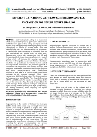 International Research Journal of Engineering and Technology (IRJET) e-ISSN: 2395-0056
Volume: 06 Issue: 03 | Mar 2019 www.irjet.net p-ISSN: 2395-0072
© 2019, IRJET | Impact Factor value: 7.211 | ISO 9001:2008 Certified Journal | Page 4826
EFFICIENT DATA HIDING WITH LZW COMPRESSION AND ECC
ENCRYPTION FOR SECURE SECRET SHARING
Mr.S.Dilipkumar1, P.Akilan2, D.Karthivasan3,R.Saravanan4
1 Assistant Professor & Arasu Engineering College, Kumbakonam, Tamilnadu, INDIA
2,3,4 UG scholar & Arasu Engineering college, Kumbakonam, Tamilnadu, INDIA
---------------------------------------------------------------------***---------------------------------------------------------------------
Abstract - Information/data hiding is a mechanism
which ensures that the presence of the secret data remains
undetected. Two types of data hiding techniques are most
popular, they are cryptography and steganography. Where
cryptography is science of writing secret code and
steganography is art and science of hiding the secret code.
In cryptography data is converted to unreadable form, so
that unauthorized users cannot access the secret data.
Steganography process hides message into cover file and
forms a stego file. In image steganography there is a need of
method which will increase the security, reduce the
distortion in the stego file and recovers the data without any
loss. In the era of multimedia and internet there is need of
reducing time for transmission. The proposed approach is
combination of compression, data hiding technique and
encryption. To make the transmission and storage of digital
data faster, Lempel-Ziv-Welch (LZW) compression
technique is used. LZW is a type of lossless compression
technique. In the proposed approach Elliptic curve
cryptography (ECC) technique is used for data encryption
and steganography uses Modified Pixel Value Differencing
(MPVD) with LSB method to hide the encrypted data. If the
receiver has encryption key, then only he can obtain the
secret message. These proposed techniques will provide
higher security and the system yields high quality image,
less memory utilization, more complexity and higher
embedded capacity.
Key Words: steganography, compression, data hiding
technique, Elliptic curve cryptography, Lempel-Ziv-
Welch, Modified Pixel Value Differencing.
1.INTRODUCTION
Steganography is the practice of hiding secret messages
(hidden text) within every day, seemingly innocuous
objects (cover text) to produce a stegno text. The
recipient of a stegno text can use his knowledge of the
particular method of steganography employed to recover
the hidden text from the stegno text. The goal of
steganography is to allow parties to converse covertly in
such a way that an attacker cannot tell whether or not
there is hidden meaning to their conversation. This sets
steganography apart from cryptography which, although
providing for private communication, can arouse
suspicion based solely on the fact that it is being used.
1.1 WORKING PROCESS
Steganography replaces unneeded or unused bits in
regular computer files (Graphics, sound, text) with bits of
different and invisible information. Hidden information
can be any other regular computer file or encrypted data.
Steganography differs from cryptography in a way that it
masks the existence of the message where cryptography
works to mask the content of the message.
Steganography sometimes used in conjunction with
encryption. An encrypted file may still hide information
using steganography, so even if the encrypted file is
deciphered, the hidden information is not seen.
1.2 TYPES OF STEGANOGRAPHY
There are different ways to hide the message in another,
well known are Least Significant bytes and Injection.
When a file or an image is created there are few bytes in
the file or image which are not necessary or least
important.
These type of bytes can be replaced with a
message without damaging or replacing the original
message, by which the secrete message is hidden in the file
or image. Another way is a message can be directly
injected into a file or image. But in this way the size of the
file would be increasing accordingly depending on the
secrete message.
 