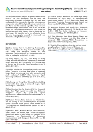 International Research Journal of Engineering and Technology (IRJET) e-ISSN: 2395-0056
Volume: 06 Issue: 03 | Mar 2019 www.irjet.net p-ISSN: 2395-0072
© 2019, IRJET | Impact Factor value: 7.211 | ISO 9001:2008 Certified Journal | Page 4828
and embed the data for complex image area and can easily
estimate the high embedding rate by using the
quantitative steganalytic technique. Here we have also
used an underlying compression algorithm with maximum
compression ratio of 8 bits/ pixel. Developed a system in
java based on the proposed algorithm. Here we have
tested few images with different sizes of text files to be
hidden and concluded that the resulting stego images do
not have any noticeable changes. Also we found that for
.bmp images this algorithm works very efficiently. Hence
this new steganographic approach is robust and very
efficient for hiding text files in images.
REFERENCES
[1] Zhou, Jiantao, Weiwei Sun, Li Dong, Xianming Liu,
Oscar C. Au, and Yuan Yan Tang. "Secure reversible image
data hiding over encrypted domain via key
modulation." IEEE transactions on circuits and systems for
video technology 26, no. 3 (2016): 441-452.
[2] Zhang, Xinpeng, Jing Long, Zichi Wang, and Hang
Cheng. "Lossless and reversible data hiding in encrypted
images with public-key cryptography." IEEE Transactions
on Circuits and Systems for Video Technology 26, no. 9
(2016): 1622-1631.
[3] Dragoi, Ioan Catalin, Henri-George Coanda, and Dinu
Coltuc. "Improved reversible data hiding in encrypted
images based on reserving room after encryption and
pixel prediction." In 2017 25th European Signal
Processing Conference (EUSIPCO), pp. 2186-2190. IEEE,
2017.
[4] Yi, Shuang, and Yicong Zhou. "Binary-block embedding
for reversible data hiding in encrypted images." Signal
Processing133 (2017): 40-51.
[5] Cao, Xiaochun, Ling Du, Xingxing Wei, Dan Meng, and
Xiaojie Guo. "High capacity reversible data hiding in
encrypted images by patch-level sparse
representation." IEEE transactions on cybernetics 46, no. 5
(2016): 1132-1143.
[6] Chuman, Tatsuya, Kenta Kurihara, and Hitoshi Kiya.
"On the security of block scrambling-based etc systems
against extended jigsaw puzzle solver attacks." IEICE
TRANSACTIONS on Information and Systems 101, no. 1
(2018): 37-44.
[7] Kurihara, Kenta, Masanori Kikuchi, Shoko Imaizumi,
Sayaka Shiota, and Hitoshi Kiya. "An encryption-then-
compression system for jpeg/motion jpeg standard." IEICE
Transactions on Fundamentals of Electronics,
Communications and Computer Sciences 98, no. 11
(2015): 2238-2245.
[8] Chuman, Tatsuya, Kenta Iida, and Hitoshi Kiya. "Image
manipulation on social media for encryption-then-
compression systems." In 2017 Asia-Pacific Signal and
Information Processing Association Annual Summit and
Conference (APSIPA ASC), pp. 858-863. IEEE, 2017.
[9] Kobayashi, Hiroyuki, and Hitoshi Kiya. "Bitstream-
Based JPEG Image Encryption with File-Size Preserving."
In 2018 IEEE 7th Global Conference on Consumer
Electronics (GCCE), pp. 384-387. IEEE, 2018.
[10] Qian, Zhenxing, Hang Zhou, Xinpeng Zhang, and
Weiming Zhang. "Separable reversible data hiding in
encrypted JPEG bitstreams." IEEE Transactions on
Dependable and Secure Computing (2016).
[11] Unethical Network Attack Detection and Prevention
using Fuzzy based Decision System in Mobile Ad-hoc
Networks. R.Thanuja,J Electr Eng Technol.2018; 13(5):
2086-2098. http://doi.org/10.5370/JEET.2018.13.5.2086
 