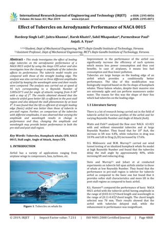 International Research Journal of Engineering and Technology (IRJET) e-ISSN: 2395-0056
Volume: 06 Issue: 03 | Mar 2019 www.irjet.net p-ISSN: 2395-0072
© 2019, IRJET | Impact Factor value: 7.211 | ISO 9001:2008 Certified Journal | Page 4868
Effect of Tubercles on Aerodynamic Performance of NACA 0015
Hardeep Singh Lall1, Jaitra Khanna2, Harsh Khatri3, Sahil Mhapankar4, Parmeshwar Paul5
Anjali. A. Vyas6
1,2,3,4Student, Dept of Mechanical Engineering, MCT’s Rajiv Gandhi Institute of Technology, Versova.
5,6Assistant Professor, Dept of Mechanical Engineering, MCT’s Rajiv Gandhi Institute of Technology, Versova.
---------------------------------------------------------------------***----------------------------------------------------------------------
Abstract - This study investigates the effect of leading
edge tubercles on the aerodynamic performance of a
NACA 0015 airfoil by using the Ansys CFX solver and also
investigates how the change in amplitude of the tubercles
affects its performance. The tubercle model results are
compared with those of the straight leading edge. The
analysis was also carried out on three different amplitudes
of airfoil by keeping the wavelength same and their results
were compared. The analysis was carried out at speed of
95 m/s corresponding to a Reynolds Number of
5.005x10^5 and for angle of attacks ranging from 0-30⁰
with a step of 2⁰. The results obtained showed that the
tubercle airfoil gave better lift co-efficient in the post-stall
region and also delayed the stall phenomenon by at least
4⁰. It was found that the lift co-efficient of straight leading
edge (basic) airfoil was better than those of tubercle in
pre-stall region. Further, on comparison of the tubercles
with different amplitudes, it was observed that varying the
amplitude and wavelength results in change in
performance and thus, changing the amplitude and
wavelength may provide better performance in both the
pre-stall and post-stall region.
Key Words: Tubercles, Humpback whale, CFD, NACA
0015, Stall angle, Angle of Attack, Ansys CFX.
1. INTRODUCTION
Airfoil has a variety of applications ranging from
airplane wings to compressors, fans, turbines, etc.
Improvement in the performance of the airfoil can
significantly increase the efficiency of such systems
which means less power consumption and thus cost
benefits. In case of airplanes, it means less fuel
consumption and thus lower pollution.
Tubercles are large bumps on the leading edge of an
airfoil which provides a conditionally better
performance. The idea of this modification was
biologically-inspired based on the fin shape of humpback
whales. These baleen whales, despite their massive size
are extremely agile and can perform maneuvers under
water. The reason for this was the shape of their fins
which had tubercles on the leading edge.
1.1 Literature Survey
There is a lot of research being carried out in the field of
tubercle airfoil for various profiles of the airfoil and for
varying Reynolds Number and Angle of Attack (AoA).
Watts and Fish[4] analysed the flow over NACA 63-021
with and without sinusoidal tubercles and at large
Reynolds Number. They found that for 10⁰ AoA, the
increase in lift was 4.8%, while reduction in drag was
10.9% and Lift to Drag (L/D) increased by 17.6%.
D.S. Miklosovic and M.M. Murray[2] carried out wind
tunnel testing of an idealized humpback whale fin model
at high Reynolds Number and found that the tubercles
delay the stall angle by approximately 40%, while
incresing lift and reducing drag.
Stein and Murray[1] and Johari et al conducted
experiments on tubercle full span airfoils similar to those
of whale at low Reynolds Number. They found that the
performance in pre-stall region is inferior for tubercle
airfoil as compared to the basic one but found that it
provides softer stall characteristics and more lift in the
post-stall regime as compared to basic airfoil.
K.L. Hansen[3] compared the performance of basic NACA
0021 airfoil with the tubercle airfoil having amplitude in
the range of (0.03-0.11)*chord length and wavelength in
the range of (0.11-0.43)*chord length. The chord length
selected was 70 mm. Their results showed that the
airfoil with tubercles delayed stall, while the
enhancement in performance was insignificant.Figure 1: Tubercles on whale fin
 
