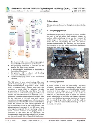 International Research Journal of Engineering and Technology (IRJET) e-ISSN: 2395-0056
Volume: 06 Issue: 03 | Mar 2019 www.irjet.net p-ISSN: 2395-0072
© 2019, IRJET | Impact Factor value: 7.211 | ISO 9001:2008 Certified Journal | Page 4879
 The chassis of robot is made of iron square pipes
mounted on four wheels driven by DC motors.
 The ploughing mechanism is fabricated on the
anterior part of the chassis of robot.
 A seed cultivating arrangement is assembled in
the middle of the chassis.
 On posterior side of chassis soil levelling
mechanism is fitted on chassis.
 Insecticides spraying feature is also mounted on
the robot.
The 12V battery is used which is charged by solar
panel. Then supply is given to Arduino Uno R3 board
which is interfaced with relay driver ULN2003. Seven
relays for seven DC motors are used in the robot. The
operation of these relays is controlled through
programming in Arduino by relay driver. Four DC
motors are used for four wheels to perform forward,
reverse, left and right operation of the robot. Two DC
motors are coupled in parallel and two relays are used
for the operation of forward, stop and reverse
operation as a single relay performs only two actions
of motor run and stop. One DC motor is used with two
relays for canister in seed sowing operation for
performing forward reverse operation of motor. The
ploughing rotor is operated by two DC motors with
relays, performing only forward and stop action of
rotor. A manual operation of DC spraying motor is
contrived on the robot. All the operations are
programmed in the Arduino and are operated through
the Bluetooth module (HC-05) by android application.
5. Operations
The operation performed by the agribot are described as
below
5.1 Ploughing Operation
The elementary purpose of ploughing is to turn over the
top layer of the soil, taking fresh nutrients outward to
surface, while embalming weeds and the remnants of
earlier crops. In the prototype model designed, two DC
motor are used for ploughing the farm. The rotor is
lowered down manually and the soil is dug up to 1 inch.
The operation of the rotor blades can be controlled by the
Bluetooth app in the smart phone.
5.2 Sowing Operation
A plastic canister is used for seed storage. We have
provided a hole to canister. The canister is placed above
the funnel. The canister is powered by DC motor which is
monitored by two relays and is controlled by mobile
application remotely via Bluetooth. As the motor is
switched on, the canister tends to rotate and rotation
makes the seeds fall in the funnel. The speed of the motor
can be controlled in programming developed in Arduino.
An iron nozzle is provided which trench the seeds in
ploughed land. The nozzle can be adjusted up and down
manually as required.
 