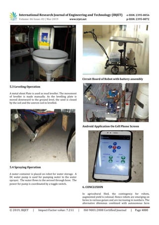 International Research Journal of Engineering and Technology (IRJET) e-ISSN: 2395-0056
Volume: 06 Issue: 03 | Mar 2019 www.irjet.net p-ISSN: 2395-0072
© 2019, IRJET | Impact Factor value: 7.211 | ISO 9001:2008 Certified Journal | Page 4880
5.3 Leveling Operation
A metal sheet Plate is used as mud leveller. The movement
of leveller is made manually. As the levelling plate is
moved downward to the ground level, the seed is closed
by the soil and the uneven soil in levelled.
5.4 Spraying Operation
A water container is placed on robot for water storage. A
DC water pump is used for pumping water to the water
sprayer. The water flows to the aerosol through hose. The
power for pump is coordinated by a toggle switch.
Circuit Board of Robot with battery assembly
Android Application On Cell Phone Screen
6. CONCLUSION
In agricultural filed, the contingency for robots,
augmented yield is colossal. Hence robots are emerging on
farms in various guises and are increasing in numbers. The
alternative dilemmas combined with autonomous farm
 