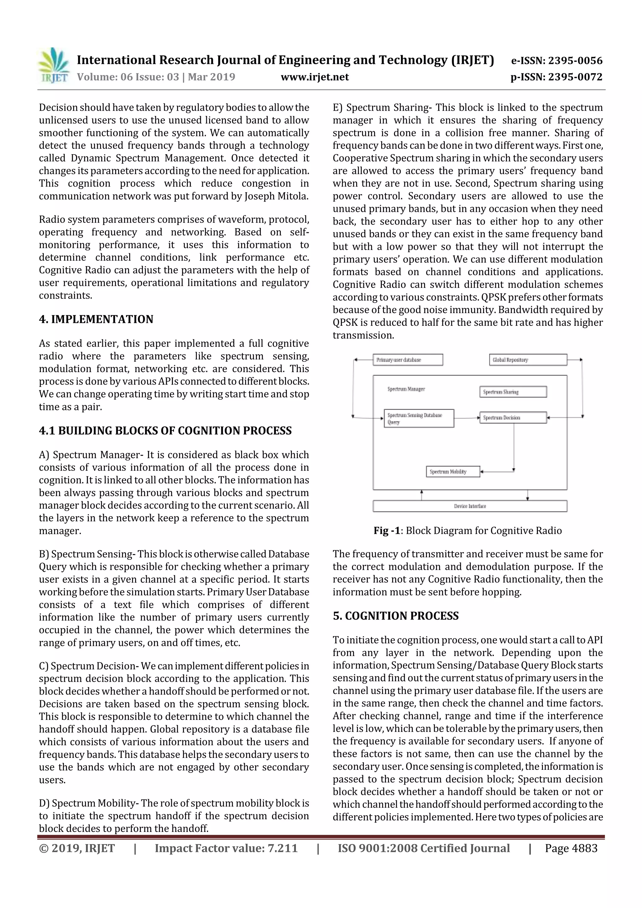 International Research Journal of Engineering and Technology (IRJET) e-ISSN: 2395-0056
Volume: 06 Issue: 03 | Mar 2019 www.irjet.net p-ISSN: 2395-0072
© 2019, IRJET | Impact Factor value: 7.211 | ISO 9001:2008 Certified Journal | Page 4883
Decision should have taken by regulatory bodies to allowthe
unlicensed users to use the unused licensed band to allow
smoother functioning of the system. We can automatically
detect the unused frequency bands through a technology
called Dynamic Spectrum Management. Once detected it
changes its parametersaccording to the need forapplication.
This cognition process which reduce congestion in
communication network was put forward by Joseph Mitola.
Radio system parameters comprises of waveform, protocol,
operating frequency and networking. Based on self-
monitoring performance, it uses this information to
determine channel conditions, link performance etc.
Cognitive Radio can adjust the parameters with the help of
user requirements, operational limitations and regulatory
constraints.
4. IMPLEMENTATION
As stated earlier, this paper implemented a full cognitive
radio where the parameters like spectrum sensing,
modulation format, networking etc. are considered. This
process is done by variousAPIsconnectedtodifferentblocks.
We can change operating time by writing start time and stop
time as a pair.
4.1 BUILDING BLOCKS OF COGNITION PROCESS
A) Spectrum Manager- It is considered as black box which
consists of various information of all the process done in
cognition. It is linked to all other blocks. The information has
been always passing through various blocks and spectrum
manager block decides according to the current scenario. All
the layers in the network keep a reference to the spectrum
manager.
B) Spectrum Sensing- This blockisotherwisecalledDatabase
Query which is responsible for checking whether a primary
user exists in a given channel at a specific period. It starts
working before the simulation starts. PrimaryUserDatabase
consists of a text file which comprises of different
information like the number of primary users currently
occupied in the channel, the power which determines the
range of primary users, on and off times, etc.
C) Spectrum Decision- We canimplementdifferentpoliciesin
spectrum decision block according to the application. This
block decides whether a handoff should be performedornot.
Decisions are taken based on the spectrum sensing block.
This block is responsible to determine to which channel the
handoff should happen. Global repository is a database file
which consists of various information about the users and
frequency bands. This database helps the secondary users to
use the bands which are not engaged by other secondary
users.
D) Spectrum Mobility- The role of spectrum mobility block is
to initiate the spectrum handoff if the spectrum decision
block decides to perform the handoff.
E) Spectrum Sharing- This block is linked to the spectrum
manager in which it ensures the sharing of frequency
spectrum is done in a collision free manner. Sharing of
frequency bands can be done in two differentways.Firstone,
Cooperative Spectrum sharing in which the secondary users
are allowed to access the primary users’ frequency band
when they are not in use. Second, Spectrum sharing using
power control. Secondary users are allowed to use the
unused primary bands, but in any occasion when they need
back, the secondary user has to either hop to any other
unused bands or they can exist in the same frequency band
but with a low power so that they will not interrupt the
primary users’ operation. We can use different modulation
formats based on channel conditions and applications.
Cognitive Radio can switch different modulation schemes
according to various constraints. QPSK prefersotherformats
because of the good noise immunity. Bandwidth required by
QPSK is reduced to half for the same bit rate and has higher
transmission.
Fig -1: Block Diagram for Cognitive Radio
The frequency of transmitter and receiver must be same for
the correct modulation and demodulation purpose. If the
receiver has not any Cognitive Radio functionality, then the
information must be sent before hopping.
5. COGNITION PROCESS
To initiatethe cognition process, one would start acalltoAPI
from any layer in the network. Depending upon the
information, Spectrum Sensing/Database Query Blockstarts
sensingand find out the currentstatusofprimaryusersinthe
channel using the primary user database file. If the users are
in the same range, then check the channel and time factors.
After checking channel, range and time if the interference
level is low, which can be tolerable bytheprimaryusers,then
the frequency is available for secondary users. If anyone of
these factors is not same, then can use the channel by the
secondary user. Oncesensingiscompleted,theinformationis
passed to the spectrum decision block; Spectrum decision
block decides whether a handoff should be taken or not or
which channelthehandoffshouldperformedaccordingtothe
different policies implemented.Heretwotypesofpoliciesare
 