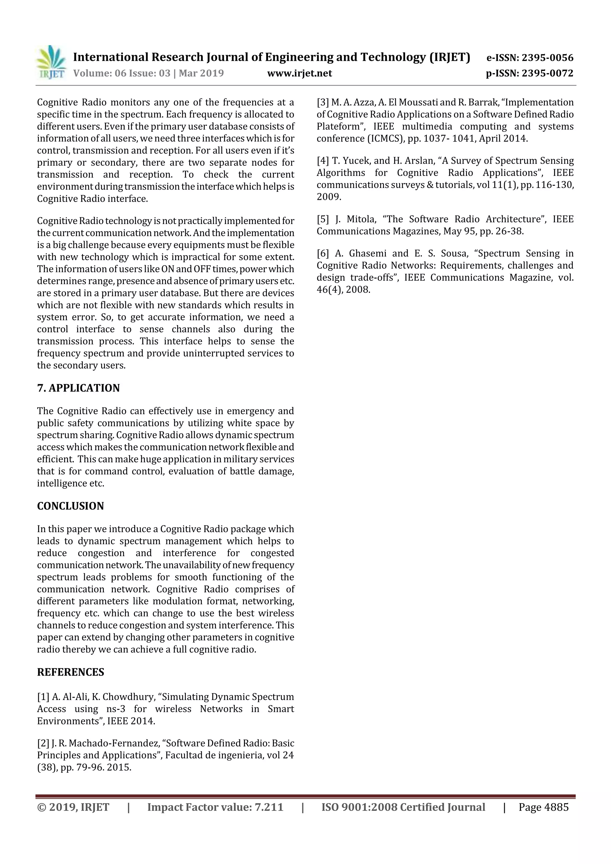 International Research Journal of Engineering and Technology (IRJET) e-ISSN: 2395-0056
Volume: 06 Issue: 03 | Mar 2019 www.irjet.net p-ISSN: 2395-0072
© 2019, IRJET | Impact Factor value: 7.211 | ISO 9001:2008 Certified Journal | Page 4885
Cognitive Radio monitors any one of the frequencies at a
specific time in the spectrum. Each frequency is allocated to
different users. Even if the primary user database consists of
information of all users, weneed three interfaceswhichisfor
control, transmission and reception. For all users even if it’s
primary or secondary, there are two separate nodes for
transmission and reception. To check the current
environmentduringtransmissiontheinterfacewhichhelpsis
Cognitive Radio interface.
CognitiveRadiotechnologyisnotpracticallyimplementedfor
thecurrentcommunicationnetwork.Andtheimplementation
is a big challenge because every equipments must be flexible
with new technology which is impractical for some extent.
The information of userslikeONandOFFtimes,powerwhich
determines range,presenceandabsenceofprimaryusersetc.
are stored in a primary user database. But there are devices
which are not flexible with new standards which results in
system error. So, to get accurate information, we need a
control interface to sense channels also during the
transmission process. This interface helps to sense the
frequency spectrum and provide uninterrupted services to
the secondary users.
7. APPLICATION
The Cognitive Radio can effectively use in emergency and
public safety communications by utilizing white space by
spectrum sharing. CognitiveRadio allows dynamicspectrum
access which makes the communicationnetworkflexibleand
efficient. This can make hugeapplication in military services
that is for command control, evaluation of battle damage,
intelligence etc.
CONCLUSION
In this paper we introduce a Cognitive Radio package which
leads to dynamic spectrum management which helps to
reduce congestion and interference for congested
communicationnetwork.Theunavailabilityofnewfrequency
spectrum leads problems for smooth functioning of the
communication network. Cognitive Radio comprises of
different parameters like modulation format, networking,
frequency etc. which can change to use the best wireless
channels to reduce congestion and system interference. This
paper can extend by changing other parameters in cognitive
radio thereby we can achieve a full cognitive radio.
REFERENCES
[1] A. Al-Ali, K. Chowdhury, “Simulating Dynamic Spectrum
Access using ns-3 for wireless Networks in Smart
Environments”, IEEE 2014.
[2] J. R. Machado-Fernandez, “Software Defined Radio:Basic
Principles and Applications”, Facultad de ingenieria, vol 24
(38), pp. 79-96. 2015.
[3] M. A. Azza, A. El Moussati and R. Barrak,“Implementation
of Cognitive Radio Applications on a Software DefinedRadio
Plateform”, IEEE multimedia computing and systems
conference (ICMCS), pp. 1037- 1041, April 2014.
[4] T. Yucek, and H. Arslan, “A Survey of Spectrum Sensing
Algorithms for Cognitive Radio Applications”, IEEE
communications surveys & tutorials, vol 11(1), pp.116-130,
2009.
[5] J. Mitola, “The Software Radio Architecture”, IEEE
Communications Magazines, May 95, pp. 26-38.
[6] A. Ghasemi and E. S. Sousa, “Spectrum Sensing in
Cognitive Radio Networks: Requirements, challenges and
design trade-offs”, IEEE Communications Magazine, vol.
46(4), 2008.
 