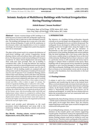 International Research Journal of Engineering and Technology (IRJET) e-ISSN: 2395-0056
Volume: 06 Issue: 03 | Mar 2019 www.irjet.net p-ISSN: 2395-0072
© 2019, IRJET | Impact Factor value: 7.211 | ISO 9001:2008 Certified Journal | Page 4955
Having Floating Columns
Ashish Kumar1, Sonam Nasikkar2
1PG Student, Dept. of Civil Engg., VITM, Indore, M.P., India
2Asst. Prof., Dept. of Civil Engg., VITM, Indore, M.P., India
---------------------------------------------------------------------***----------------------------------------------------------------------
Abstract - Seismic resistant design of RCC buildings is an
enduring area of research while the earthquake engineering
has started not only in India but in other developed countries
also. The buildings still damage due to some one or the other
reason during earthquakes. In spite of all the weaknesses in
the structure, either code imperfections or error in analysis
and design, the structural configuration system has played a
vital role in catastrophe.
The object of the present work is to compare the behaviour of
multi-storey buildings with vertical irregularities having
floating columns with and without shear walls under seismic
forces. For this purpose a multi-storey building of 15 storeysis
considered. To reduce lateral displacement and storey drift
shear walls have been provided. Plan size of building is
considered 20m x 20m. To study the behavior the response
parameters selected are lateral displacement and storeydrift.
Building is assumed to be located in seismic zone III, zone IV
and zone V. All the building models are analysed with and
without shear wall. For this purpose 4 models of 15 storeys for
zone III, zone IV and zone V are considered: Floating column
without shear wall, Floating column with shear wall, Floating
column with vertical irregularity without shear wall, Floating
column with vertical irregularity with shear wall. In building
having floating column area of 12m x 12m is taken in lower 4
storeys and 20m x 20m is taken in upper 11 storeys. For
vertical irregularity building plan is reduced to 12m x 20m.
From the results it is observed that in comparison to floating
column building and floating column withverticalirregularity
building, the model with vertical irregularity performs well in
all the seismic zones. Also by providing shear wall drift and
displacement values reduces as compared to without shear
wall models for all the zones. In all the models storey drift and
displacement values are less for lower zones and it goes on
increases for higher zones because the magnitude of intensity
will be the more for higher zones.
Present work provides good information on the result
parameters lateral displacement and storey drift in the
multistorey building having floating columns and vertical
irregularity.
Key Words: Floating column, vertical irregularity,
displacement, storey drift, shear wall.
1. INTRODUCTION
The behavior of a building during earthquakes depends
critically on its overall shape, size and geometry, in addition
to how the earthquake forces are carried to the ground. The
earthquake forces developed at different floor levels in a
building need to be brought down along the height to the
ground by the shortest path and any deviation or
discontinuity in this load transfer path results in poor
performance of the building.Buildingswithvertical setbacks
(like the hotel buildings with a few storey wider than the
rest) cause a sudden jump in earthquake forces at the level
of discontinuity. Buildings that have fewer columns or walls
in a particular storey or with unusually tall storey tend to
damage or collapse which is initiated in that storey. Many
buildings with an open ground storey intended for parking
collapsed or were severely damaged in Gujarat during the
2001 Bhuj earthquake. Buildings with columns that hang or
float on beams at an intermediate storey and do not go all
the way to the foundation, have discontinuities in the load
transfer path.
1.1 Floating Columns
A column is said to be a vertical member starting from
foundation and transferring the load to the bottom level.
When a vertical element ends at its lowerlevel andrestsona
beam which is a horizontal member thatisknownasfloating
column. So the beams transfer the load to other columns
below it. Theoretically these types of structures can be
analyzed and designed. In reality, the true columns that are
below the termination level are not constructed with care
and more liable to failure.
Hypothetically, these floating columns are notsuchrequired
– and the spans of all beams need not be nearly thesame and
some spans can be larger than others. Thus, the columns
supporting beams with larger spans would be designed and
constructed with greater care.
On providing floating columns, it is required to pay special
attention on the transfer girder and columns supporting
transfer girder. If load factor needs to be augmented to have
additional safety of structure, shall be adopted. In the given
system, floating columns need not be treated to carry any
seismic forces. Therefore entire earthquake of the system is
shared by the columns/shear walls without consideringany
Seismic Analysis of MultiStorey Buildings with Vertical Irregularities
 