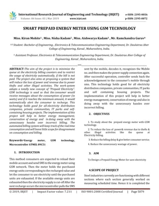 International Research Journal of Engineering and Technology (IRJET) e-ISSN: 2395-0056
Volume: 06 Issue: 03 | Mar 2019 www.irjet.net p-ISSN: 2395-0072
© 2019, IRJET | Impact Factor value: 7.211 | ISO 9001:2008 Certified Journal | Page 5079
SMART PREPAID ENERGY METER USING GSM TECHNOLOGY
Miss. Kiran Mohite1 , Miss. Nisha Kadam2 , Miss. Aishwarya Kadam3 , Mr. Ramchandra Gurav4
123 Student -Bachelor of Engineering , Electronics & Telecommunication Engineering Department, Dr. Daulatrao Aher
College of Engineering, Karad , Maharashtra, India.
4 Assistant Professor, Electronics & Telecommunication Engineering Department, Dr. Daulatrao Aher College of
Engineering, Karad , Maharashtra, India.
---------------------------------------------------------------------***---------------------------------------------------------------------
ABSTRACT-The aim of the project is to minimize the
queue at the electricity billing counters and to restrict
the usage of electricity automatically, if the bill is not
paid. The project also aims at proposing a system that
will reduce the loss of power and revenue due to power
thefts and other illegal activities. The work system
adopts a totally new concept of “Prepaid Electricity”.
GSM technology is used so that the consumer would
receive messages about the consumption of power (in
watts) and if it reaches the minimum amount, it would
automatically alert the consumer to recharge. This
technology holds good for all electricity distribution
companies, private communities, IT parks and self-
containing housing projects. The implementation of this
project will help in better energy management,
conservation of energy and in doing away with the
unnecessary hassles over incorrect billing. The
automated billing systemwill keep track of the real time
consumption and will leave little scope for disagreement
on consumption and billing.
Keywords-Energy meter, GSM technology,
Microcontroller ATMEL 89C51
1. INTRODUCTION
This method consumers are expected to reload their
mobile accountandsendSMStotheenergymeterusing
GSM network. Then the meter holds the purchased
energy units corresponding to the recharged valueand
let the consumer to use electricity until the purchased
units are exhausted. If the available energy units are
exhausted then the electricitysupplyiscut-offAfterthe
next recharge occurs the microcontroller pullstheSMS
sent by the mobile, decodes it, recognizes the Mobile
no. and then makes the powersupplyconnectionagain.
After successful operation, controller sends back the
acknowledgement to the consumer's mobile through
sms. This technology holds good for all electricity
distribution companies, private communities, IT parks
and self containing housing projects. The
implementation of this project will help in better
energymanagement,conservationofenergyandalsoin
doing away with the unnecessary hassles over
incorrect billing.
2. OBJECTIVES
1. To study about the prepaid energy meter with GSM
technology.
2. To reduce the loss of power& revenue due to thefts &
other illegal activities like the queue at
Electricity billing.
3. Reduce thebillingdelay&givebetterconsumerservice.
4. Reduce the unnecessary wastage of power.
3. AIM
To Design a Prepaid Energy Meter for save electricity
4.SCOPE OF PROJECT
Steel industriescurrentlyarefunctioningwithdifferent
sections where each section generally worked on
measuring scheduled time. Hence it is completed the
 