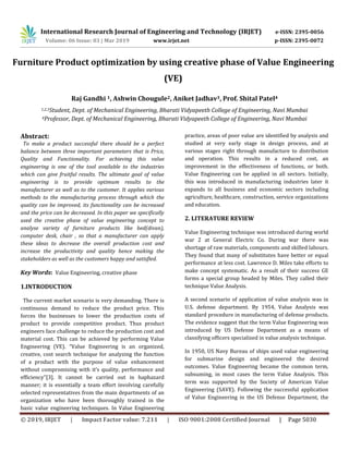 International Research Journal of Engineering and Technology (IRJET) e-ISSN: 2395-0056
Volume: 06 Issue: 03 | Mar 2019 www.irjet.net p-ISSN: 2395-0072
© 2019, IRJET | Impact Factor value: 7.211 | ISO 9001:2008 Certified Journal | Page 5030
Furniture Product optimization by using creative phase of Value Engineering
(VE)
Raj Gandhi 1, Ashwin Chougule2, Aniket Jadhav3, Prof. Shital Patel4
1,2,3Student, Dept. of Mechanical Engineering, Bharati Vidyapeeth College of Engineering, Navi Mumbai
4Professor, Dept. of Mechanical Engineering, Bharati Vidyapeeth College of Engineering, Navi Mumbai
Abstract:
To make a product successful there should be a perfect
balance between three important parameters that is Price,
Quality and Functionality. For achieving this value
engineering is one of the tool available to the industries
which can give fruitful results. The ultimate goal of value
engineering is to provide optimum results to the
manufacturer as well as to the customer. It applies various
methods to the manufacturing process through which the
quality can be improved, its functionality can be increased
and the price can be decreased. In this paper we specifically
used the creative phase of value engineering concept to
analyse variety of furniture products like bed(divan),
computer desk, chair , so that a manufacturer can apply
these ideas to decrease the overall production cost and
increase the productivity and quality hence making the
stakeholders as well as the customers happy and satisfied.
Key Words: Value Engineering, creative phase
1.INTRODUCTION
The current market scenario is very demanding. There is
continuous demand to reduce the product price. This
forces the businesses to lower the production costs of
product to provide competitive product. Thus product
engineers face challenge to reduce the production cost and
material cost. This can be achieved by performing Value
Engineering (VE). “Value Engineering is an organized,
creative, cost search technique for analyzing the function
of a product with the purpose of value enhancement
without compromising with it’s quality, performance and
efficiency”[3]. It cannot be carried out in haphazard
manner; it is essentially a team effort involving carefully
selected representatives from the main departments of an
organization who have been thoroughly trained in the
basic value engineering techniques. In Value Engineering
practice, areas of poor value are identified by analysis and
studied at very early stage in design process, and at
various stages right through manufacture to distribution
and operation. This results in a reduced cost, an
improvement in the effectiveness of functions, or both.
Value Engineering can be applied in all sectors. Initially,
this was introduced in manufacturing industries later it
expands to all business and economic sectors including
agriculture, healthcare, construction, service organizations
and education.
2. LITERATURE REVIEW
Value Engineering technique was introduced during world
war 2 at General Electric Co. During war there was
shortage of raw materials, components and skilled labours.
They found that many of substitutes have better or equal
performance at less cost. Lawrence D. Miles take efforts to
make concept systematic. As a result of their success GE
forms a special group headed by Miles. They called their
technique Value Analysis.
A second scenario of application of value analysis was in
U.S. defense department. By 1954, Value Analysis was
standard procedure in manufacturing of defense products.
The evidence suggest that the term Value Engineering was
introduced by US Defense Department as a means of
classifying officers specialized in value analysis technique.
In 1950, US Navy Bureau of ships used value engineering
for submarine design and engineered the desired
outcomes. Value Engineering became the common term,
subsuming, in most cases the term Value Analysis. This
term was supported by the Society of American Value
Engineering (SAVE). Following the successful application
of Value Engineering in the US Defense Department, the
 