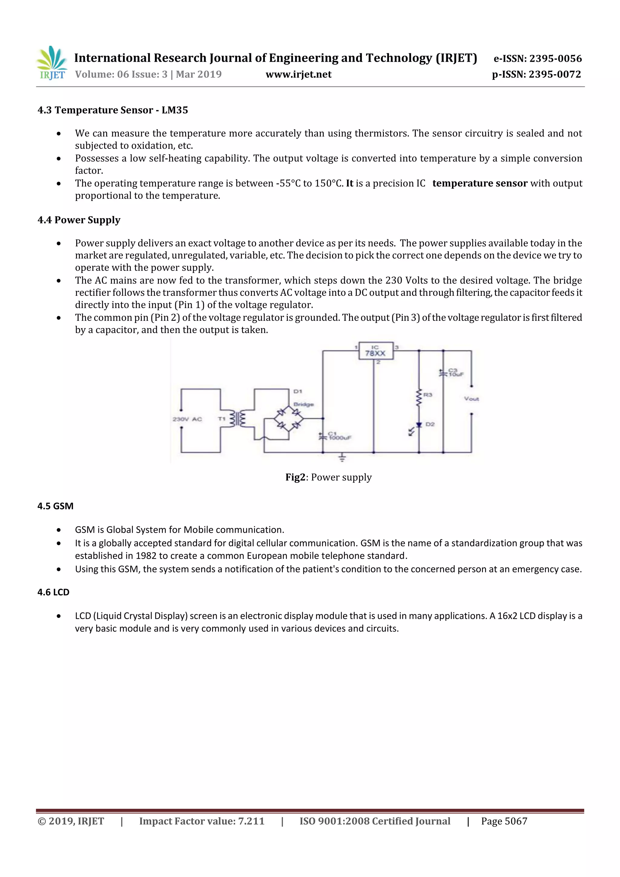 International Research Journal of Engineering and Technology (IRJET) e-ISSN: 2395-0056
Volume: 06 Issue: 3 | Mar 2019 www.irjet.net p-ISSN: 2395-0072
© 2019, IRJET | Impact Factor value: 7.211 | ISO 9001:2008 Certified Journal | Page 5067
4.3 Temperature Sensor - LM35
 We can measure the temperature more accurately than using thermistors. The sensor circuitry is sealed and not
subjected to oxidation, etc.
 Possesses a low self-heating capability. The output voltage is converted into temperature by a simple conversion
factor.
 The operating temperature range is between -55°C to 150°C. It is a precision IC temperature sensor with output
proportional to the temperature.
4.4 Power Supply
 Power supply delivers an exact voltage to another device as per its needs. The power supplies available today in the
market are regulated, unregulated, variable, etc. The decision to pick the correct one depends on the device we try to
operate with the power supply.
 The AC mains are now fed to the transformer, which steps down the 230 Volts to the desired voltage. The bridge
rectifier follows the transformer thus converts AC voltage into a DC output and throughfiltering,thecapacitorfeedsit
directly into the input (Pin 1) of the voltage regulator.
 The common pin (Pin 2) of the voltage regulator is grounded. Theoutput(Pin3)ofthevoltageregulatorisfirstfiltered
by a capacitor, and then the output is taken.
Fig2: Power supply
4.5 GSM
 GSM is Global System for Mobile communication.
 It is a globally accepted standard for digital cellular communication. GSM is the name of a standardization group that was
established in 1982 to create a common European mobile telephone standard.
 Using this GSM, the system sends a notification of the patient's condition to the concerned person at an emergency case.
4.6 LCD
 LCD (Liquid Crystal Display) screen is an electronic display module that is used in many applications. A 16x2 LCD display is a
very basic module and is very commonly used in various devices and circuits.
 