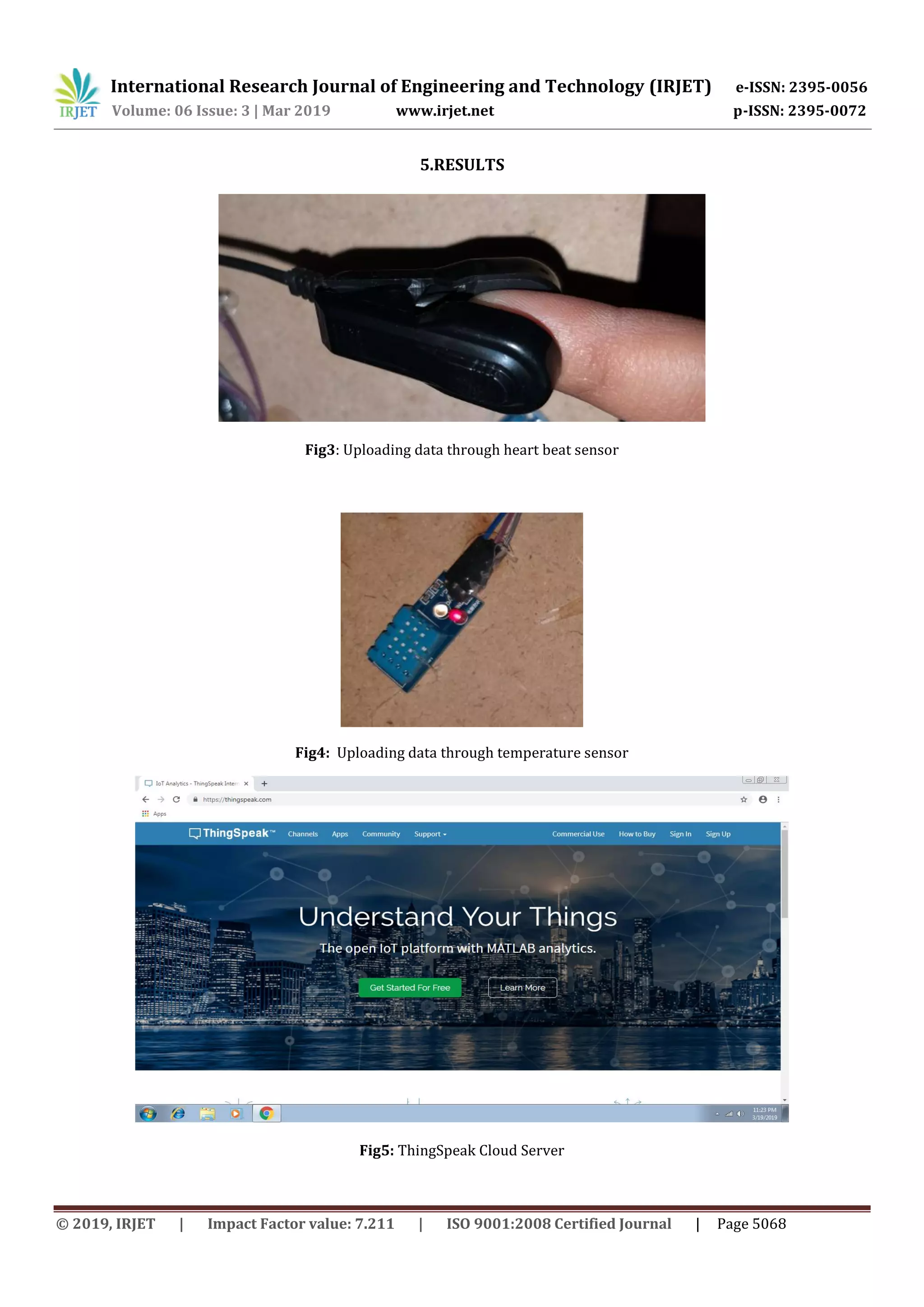 International Research Journal of Engineering and Technology (IRJET) e-ISSN: 2395-0056
Volume: 06 Issue: 3 | Mar 2019 www.irjet.net p-ISSN: 2395-0072
© 2019, IRJET | Impact Factor value: 7.211 | ISO 9001:2008 Certified Journal | Page 5068
5.RESULTS
Fig3: Uploading data through heart beat sensor
Fig4: Uploading data through temperature sensor
Fig5: ThingSpeak Cloud Server
 