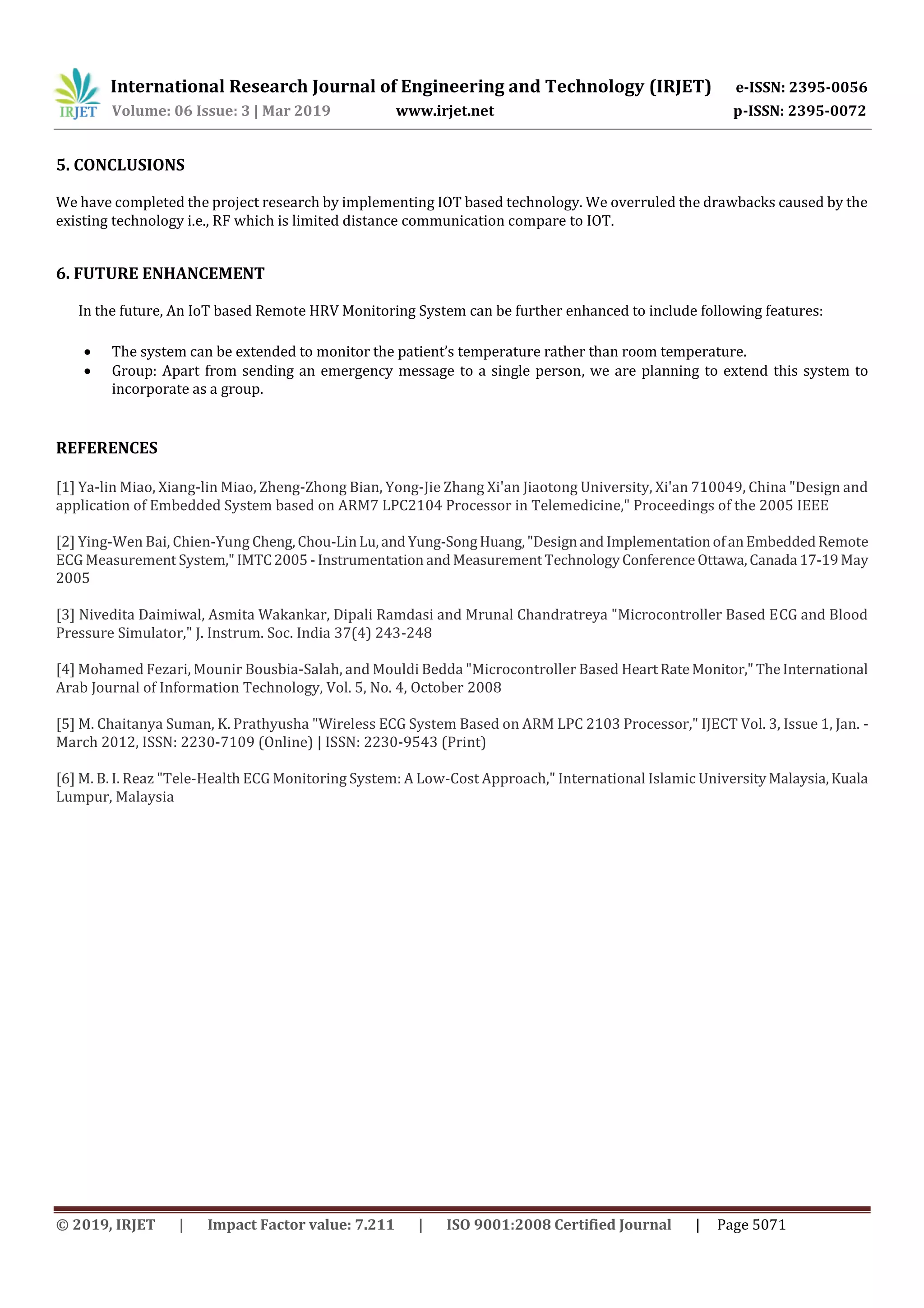 International Research Journal of Engineering and Technology (IRJET) e-ISSN: 2395-0056
Volume: 06 Issue: 3 | Mar 2019 www.irjet.net p-ISSN: 2395-0072
© 2019, IRJET | Impact Factor value: 7.211 | ISO 9001:2008 Certified Journal | Page 5071
5. CONCLUSIONS
We have completed the project research by implementing IOT based technology. We overruled the drawbacks caused by the
existing technology i.e., RF which is limited distance communication compare to IOT.
6. FUTURE ENHANCEMENT
In the future, An IoT based Remote HRV Monitoring System can be further enhanced to include following features:
 The system can be extended to monitor the patient’s temperature rather than room temperature.
 Group: Apart from sending an emergency message to a single person, we are planning to extend this system to
incorporate as a group.
REFERENCES
[1] Ya-lin Miao, Xiang-lin Miao, Zheng-Zhong Bian, Yong-Jie Zhang Xi'an Jiaotong University, Xi'an 710049, China "Design and
application of Embedded System based on ARM7 LPC2104 Processor in Telemedicine," Proceedings of the 2005 IEEE
[2] Ying-Wen Bai, Chien-Yung Cheng,Chou-LinLu,andYung-SongHuang,"Designand ImplementationofanEmbeddedRemote
ECG Measurement System," IMTC2005 -Instrumentation andMeasurementTechnologyConference Ottawa,Canada 17-19May
2005
[3] Nivedita Daimiwal, Asmita Wakankar, Dipali Ramdasi and Mrunal Chandratreya "Microcontroller Based ECG and Blood
Pressure Simulator," J. Instrum. Soc. India 37(4) 243-248
[4] Mohamed Fezari, Mounir Bousbia-Salah, and Mouldi Bedda "Microcontroller Based HeartRateMonitor,"TheInternational
Arab Journal of Information Technology, Vol. 5, No. 4, October 2008
[5] M. Chaitanya Suman, K. Prathyusha "Wireless ECG System Based on ARM LPC 2103 Processor," IJECT Vol. 3, Issue 1, Jan. -
March 2012, ISSN: 2230-7109 (Online) | ISSN: 2230-9543 (Print)
[6] M. B. I. Reaz "Tele-Health ECG Monitoring System: A Low-Cost Approach," International Islamic UniversityMalaysia,Kuala
Lumpur, Malaysia
 