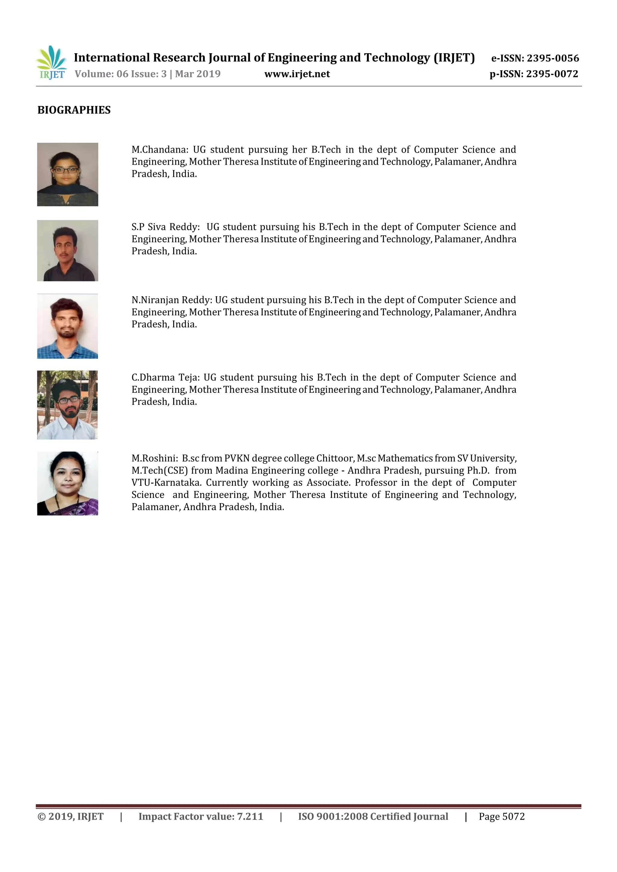 International Research Journal of Engineering and Technology (IRJET) e-ISSN: 2395-0056
Volume: 06 Issue: 3 | Mar 2019 www.irjet.net p-ISSN: 2395-0072
© 2019, IRJET | Impact Factor value: 7.211 | ISO 9001:2008 Certified Journal | Page 5072
BIOGRAPHIES
M.Chandana: UG student pursuing her B.Tech in the dept of Computer Science and
Engineering, Mother Theresa InstituteofEngineeringandTechnology,Palamaner,Andhra
Pradesh, India.
S.P Siva Reddy: UG student pursuing his B.Tech in the dept of Computer Science and
Engineering, Mother Theresa InstituteofEngineeringandTechnology,Palamaner,Andhra
Pradesh, India.
N.Niranjan Reddy: UG student pursuing his B.Tech in the dept of Computer Science and
Engineering, Mother Theresa InstituteofEngineeringandTechnology,Palamaner,Andhra
Pradesh, India.
C.Dharma Teja: UG student pursuing his B.Tech in the dept of Computer Science and
Engineering, Mother Theresa InstituteofEngineeringandTechnology,Palamaner,Andhra
Pradesh, India.
M.Roshini: B.sc from PVKN degree college Chittoor, M.scMathematicsfrom SVUniversity,
M.Tech(CSE) from Madina Engineering college - Andhra Pradesh, pursuing Ph.D. from
VTU-Karnataka. Currently working as Associate. Professor in the dept of Computer
Science and Engineering, Mother Theresa Institute of Engineering and Technology,
Palamaner, Andhra Pradesh, India.
 