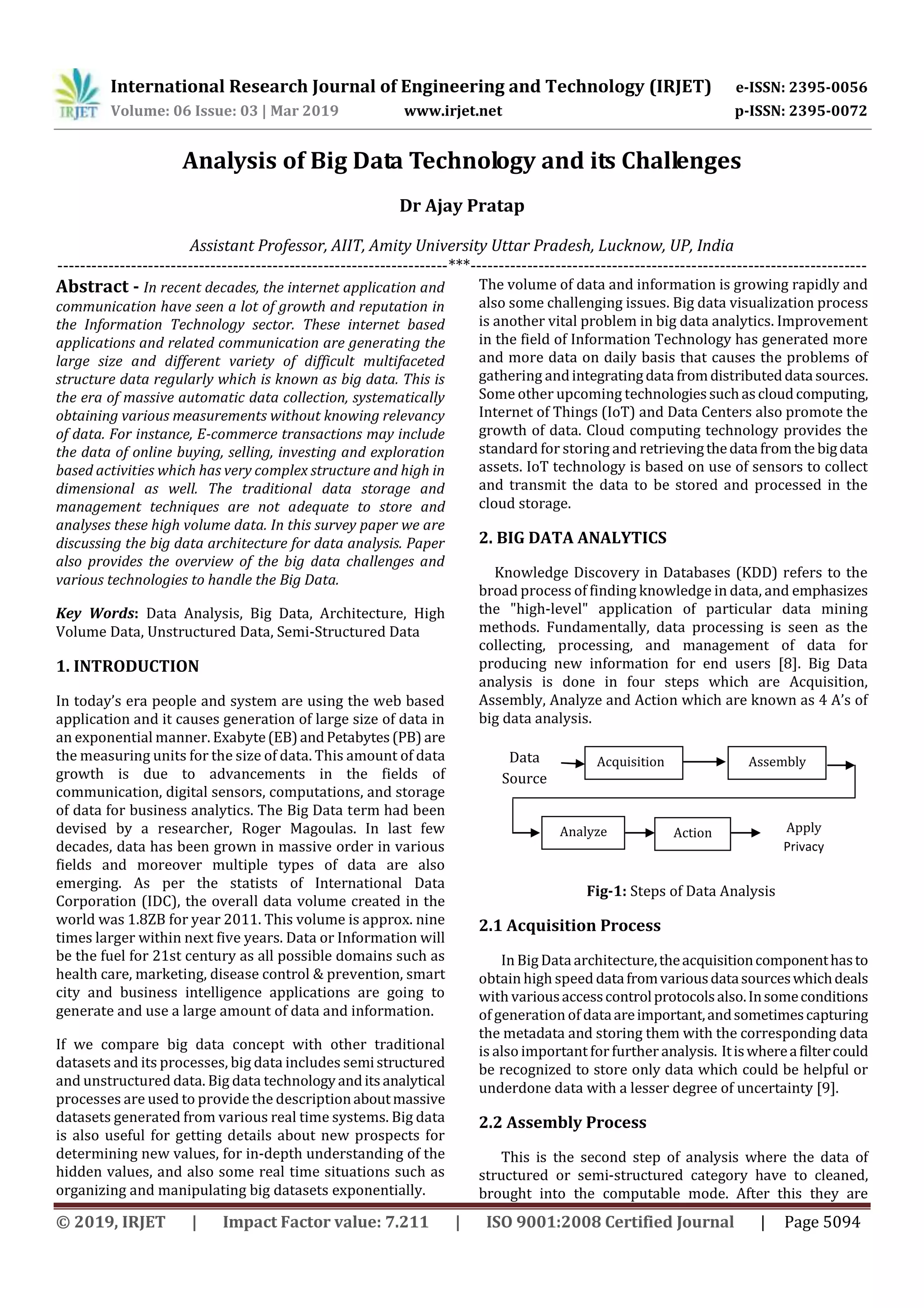 International Research Journal of Engineering and Technology (IRJET) e-ISSN: 2395-0056
Volume: 06 Issue: 03 | Mar 2019 www.irjet.net p-ISSN: 2395-0072
© 2019, IRJET | Impact Factor value: 7.211 | ISO 9001:2008 Certified Journal | Page 5094
Analysis of Big Data Technology and its Challenges
Dr Ajay Pratap
Assistant Professor, AIIT, Amity University Uttar Pradesh, Lucknow, UP, India
---------------------------------------------------------------------***----------------------------------------------------------------------
Abstract - In recent decades, the internet application and
communication have seen a lot of growth and reputation in
the Information Technology sector. These internet based
applications and related communication are generating the
large size and different variety of difficult multifaceted
structure data regularly which is known as big data. This is
the era of massive automatic data collection, systematically
obtaining various measurements without knowing relevancy
of data. For instance, E-commerce transactions may include
the data of online buying, selling, investing and exploration
based activities which has very complex structure and high in
dimensional as well. The traditional data storage and
management techniques are not adequate to store and
analyses these high volume data. In this survey paper we are
discussing the big data architecture for data analysis. Paper
also provides the overview of the big data challenges and
various technologies to handle the Big Data.
Key Words: Data Analysis, Big Data, Architecture, High
Volume Data, Unstructured Data, Semi-Structured Data
1. INTRODUCTION
In today’s era people and system are using the web based
application and it causes generation of large size of data in
an exponential manner. Exabyte(EB)andPetabytes(PB) are
the measuring units for the size of data. This amount of data
growth is due to advancements in the fields of
communication, digital sensors, computations, and storage
of data for business analytics. The Big Data term had been
devised by a researcher, Roger Magoulas. In last few
decades, data has been grown in massive order in various
fields and moreover multiple types of data are also
emerging. As per the statists of International Data
Corporation (IDC), the overall data volume created in the
world was 1.8ZB for year 2011. This volume is approx. nine
times larger within next five years. Data or Information will
be the fuel for 21st century as all possible domains such as
health care, marketing, disease control & prevention, smart
city and business intelligence applications are going to
generate and use a large amount of data and information.
If we compare big data concept with other traditional
datasets and its processes, big data includes semistructured
and unstructured data. Big data technologyanditsanalytical
processes are used to provide the descriptionaboutmassive
datasets generated from various real time systems. Big data
is also useful for getting details about new prospects for
determining new values, for in-depth understanding of the
hidden values, and also some real time situations such as
organizing and manipulating big datasets exponentially.
The volume of data and information is growing rapidly and
also some challenging issues. Big data visualization process
is another vital problem in big data analytics. Improvement
in the field of Information Technology has generated more
and more data on daily basis that causes the problems of
gathering andintegratingdata fromdistributeddata sources.
Some other upcoming technologiessuchascloudcomputing,
Internet of Things (IoT) and Data Centers also promote the
growth of data. Cloud computing technology provides the
standard for storing and retrievingthedata fromthe bigdata
assets. IoT technology is based on use of sensors to collect
and transmit the data to be stored and processed in the
cloud storage.
2. BIG DATA ANALYTICS
Knowledge Discovery in Databases (KDD) refers to the
broad process of finding knowledge in data, and emphasizes
the "high-level" application of particular data mining
methods. Fundamentally, data processing is seen as the
collecting, processing, and management of data for
producing new information for end users [8]. Big Data
analysis is done in four steps which are Acquisition,
Assembly, Analyze and Action which are known as 4 A’s of
big data analysis.
Fig-1: Steps of Data Analysis
2.1 Acquisition Process
In Big Dataarchitecture,theacquisitioncomponenthasto
obtain high speed datafromvariousdatasourceswhichdeals
with variousaccesscontrolprotocolsalso.Insomeconditions
of generation of dataareimportant,andsometimescapturing
the metadata and storing them with the corresponding data
is also important forfurther analysis. Itiswhereafiltercould
be recognized to store only data which could be helpful or
underdone data with a lesser degree of uncertainty [9].
2.2 Assembly Process
This is the second step of analysis where the data of
structured or semi-structured category have to cleaned,
brought into the computable mode. After this they are
Acquisition Assembly
Analyze Action
Data
Source
Apply
Privacy
 