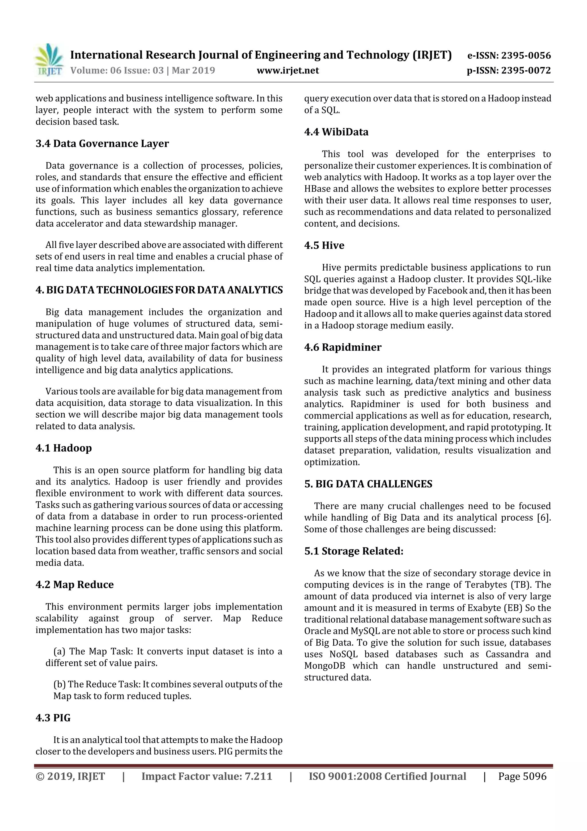 International Research Journal of Engineering and Technology (IRJET) e-ISSN: 2395-0056
Volume: 06 Issue: 03 | Mar 2019 www.irjet.net p-ISSN: 2395-0072
© 2019, IRJET | Impact Factor value: 7.211 | ISO 9001:2008 Certified Journal | Page 5096
web applications and business intelligence software. In this
layer, people interact with the system to perform some
decision based task.
3.4 Data Governance Layer
Data governance is a collection of processes, policies,
roles, and standards that ensure the effective and efficient
use of information which enablestheorganizationtoachieve
its goals. This layer includes all key data governance
functions, such as business semantics glossary, reference
data accelerator and data stewardship manager.
All five layer described aboveareassociated withdifferent
sets of end users in real time and enables a crucial phase of
real time data analytics implementation.
4. BIG DATATECHNOLOGIESFORDATAANALYTICS
Big data management includes the organization and
manipulation of huge volumes of structured data, semi-
structured data and unstructured data. Main goal of big data
management is to take care of three major factors which are
quality of high level data, availability of data for business
intelligence and big data analytics applications.
Various tools are available for big data management from
data acquisition, data storage to data visualization. In this
section we will describe major big data management tools
related to data analysis.
4.1 Hadoop
This is an open source platform for handling big data
and its analytics. Hadoop is user friendly and provides
flexible environment to work with different data sources.
Tasks such as gathering various sources of data or accessing
of data from a database in order to run process-oriented
machine learning process can be done using this platform.
This tool also provides differenttypesofapplicationssuchas
location based data from weather, traffic sensors and social
media data.
4.2 Map Reduce
This environment permits larger jobs implementation
scalability against group of server. Map Reduce
implementation has two major tasks:
(a) The Map Task: It converts input dataset is into a
different set of value pairs.
(b) The Reduce Task: It combines several outputs of the
Map task to form reduced tuples.
4.3 PIG
It is an analytical tool that attempts to make the Hadoop
closer to the developers and business users. PIG permits the
query execution over data that is storedona Hadoopinstead
of a SQL.
4.4 WibiData
This tool was developed for the enterprises to
personalize their customer experiences. It is combination of
web analytics with Hadoop. It works as a top layer over the
HBase and allows the websites to explore better processes
with their user data. It allows real time responses to user,
such as recommendations and data related to personalized
content, and decisions.
4.5 Hive
Hive permits predictable business applications to run
SQL queries against a Hadoop cluster. It provides SQL-like
bridge that was developed by Facebook and,thenithasbeen
made open source. Hive is a high level perception of the
Hadoop and it allows all to make queries against data stored
in a Hadoop storage medium easily.
4.6 Rapidminer
It provides an integrated platform for various things
such as machine learning, data/text mining and other data
analysis task such as predictive analytics and business
analytics. Rapidminer is used for both business and
commercial applications as well as for education, research,
training, application development, and rapid prototyping. It
supports all steps of the data mining process which includes
dataset preparation, validation, results visualization and
optimization.
5. BIG DATA CHALLENGES
There are many crucial challenges need to be focused
while handling of Big Data and its analytical process [6].
Some of those challenges are being discussed:
5.1 Storage Related:
As we know that the size of secondary storage device in
computing devices is in the range of Terabytes (TB). The
amount of data produced via internet is also of very large
amount and it is measured in terms of Exabyte (EB) So the
traditional relational databasemanagementsoftwaresuchas
Oracle and MySQL are not able to store or process such kind
of Big Data. To give the solution for such issue, databases
uses NoSQL based databases such as Cassandra and
MongoDB which can handle unstructured and semi-
structured data.
 