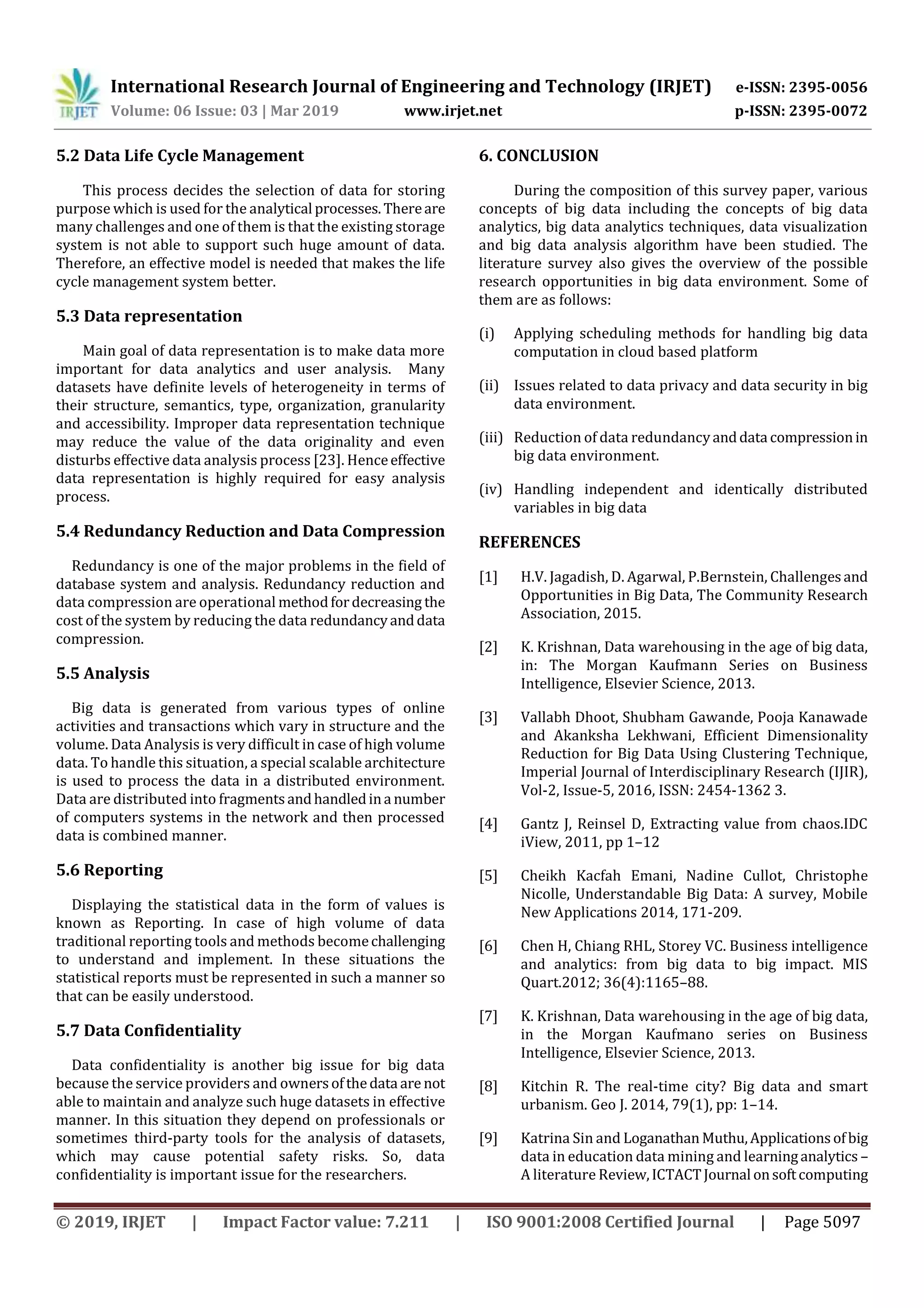 International Research Journal of Engineering and Technology (IRJET) e-ISSN: 2395-0056
Volume: 06 Issue: 03 | Mar 2019 www.irjet.net p-ISSN: 2395-0072
© 2019, IRJET | Impact Factor value: 7.211 | ISO 9001:2008 Certified Journal | Page 5097
5.2 Data Life Cycle Management
This process decides the selection of data for storing
purpose which is used for the analytical processes.Thereare
many challenges and one of them is that the existing storage
system is not able to support such huge amount of data.
Therefore, an effective model is needed that makes the life
cycle management system better.
5.3 Data representation
Main goal of data representation is to make data more
important for data analytics and user analysis. Many
datasets have definite levels of heterogeneity in terms of
their structure, semantics, type, organization, granularity
and accessibility. Improper data representation technique
may reduce the value of the data originality and even
disturbs effective data analysis process [23]. Henceeffective
data representation is highly required for easy analysis
process.
5.4 Redundancy Reduction and Data Compression
Redundancy is one of the major problems in the field of
database system and analysis. Redundancy reduction and
data compression are operational methodfordecreasing the
cost of the system by reducing the data redundancyanddata
compression.
5.5 Analysis
Big data is generated from various types of online
activities and transactions which vary in structure and the
volume. Data Analysis is very difficult in case of high volume
data. To handle this situation, a special scalable architecture
is used to process the data in a distributed environment.
Data are distributed into fragmentsandhandledina number
of computers systems in the network and then processed
data is combined manner.
5.6 Reporting
Displaying the statistical data in the form of values is
known as Reporting. In case of high volume of data
traditional reporting tools and methods becomechallenging
to understand and implement. In these situations the
statistical reports must be represented in such a manner so
that can be easily understood.
5.7 Data Confidentiality
Data confidentiality is another big issue for big data
because the service providers and ownersofthedata are not
able to maintain and analyze such huge datasets in effective
manner. In this situation they depend on professionals or
sometimes third-party tools for the analysis of datasets,
which may cause potential safety risks. So, data
confidentiality is important issue for the researchers.
6. CONCLUSION
During the composition of this survey paper, various
concepts of big data including the concepts of big data
analytics, big data analytics techniques, data visualization
and big data analysis algorithm have been studied. The
literature survey also gives the overview of the possible
research opportunities in big data environment. Some of
them are as follows:
(i) Applying scheduling methods for handling big data
computation in cloud based platform
(ii) Issues related to data privacy and data security in big
data environment.
(iii) Reduction of data redundancyanddata compressionin
big data environment.
(iv) Handling independent and identically distributed
variables in big data
REFERENCES
[1] H.V. Jagadish, D. Agarwal, P.Bernstein, Challengesand
Opportunities in Big Data, The Community Research
Association, 2015.
[2] K. Krishnan, Data warehousing in the age of big data,
in: The Morgan Kaufmann Series on Business
Intelligence, Elsevier Science, 2013.
[3] Vallabh Dhoot, Shubham Gawande, Pooja Kanawade
and Akanksha Lekhwani, Efficient Dimensionality
Reduction for Big Data Using Clustering Technique,
Imperial Journal of Interdisciplinary Research (IJIR),
Vol-2, Issue-5, 2016, ISSN: 2454-1362 3.
[4] Gantz J, Reinsel D, Extracting value from chaos.IDC
iView, 2011, pp 1–12
[5] Cheikh Kacfah Emani, Nadine Cullot, Christophe
Nicolle, Understandable Big Data: A survey, Mobile
New Applications 2014, 171-209.
[6] Chen H, Chiang RHL, Storey VC. Business intelligence
and analytics: from big data to big impact. MIS
Quart.2012; 36(4):1165–88.
[7] K. Krishnan, Data warehousing in the age of big data,
in the Morgan Kaufmano series on Business
Intelligence, Elsevier Science, 2013.
[8] Kitchin R. The real-time city? Big data and smart
urbanism. Geo J. 2014, 79(1), pp: 1–14.
[9] Katrina Sin and Loganathan Muthu,Applicationsofbig
data in education data mining and learninganalytics –
A literature Review,ICTACTJournal onsoftcomputing
 