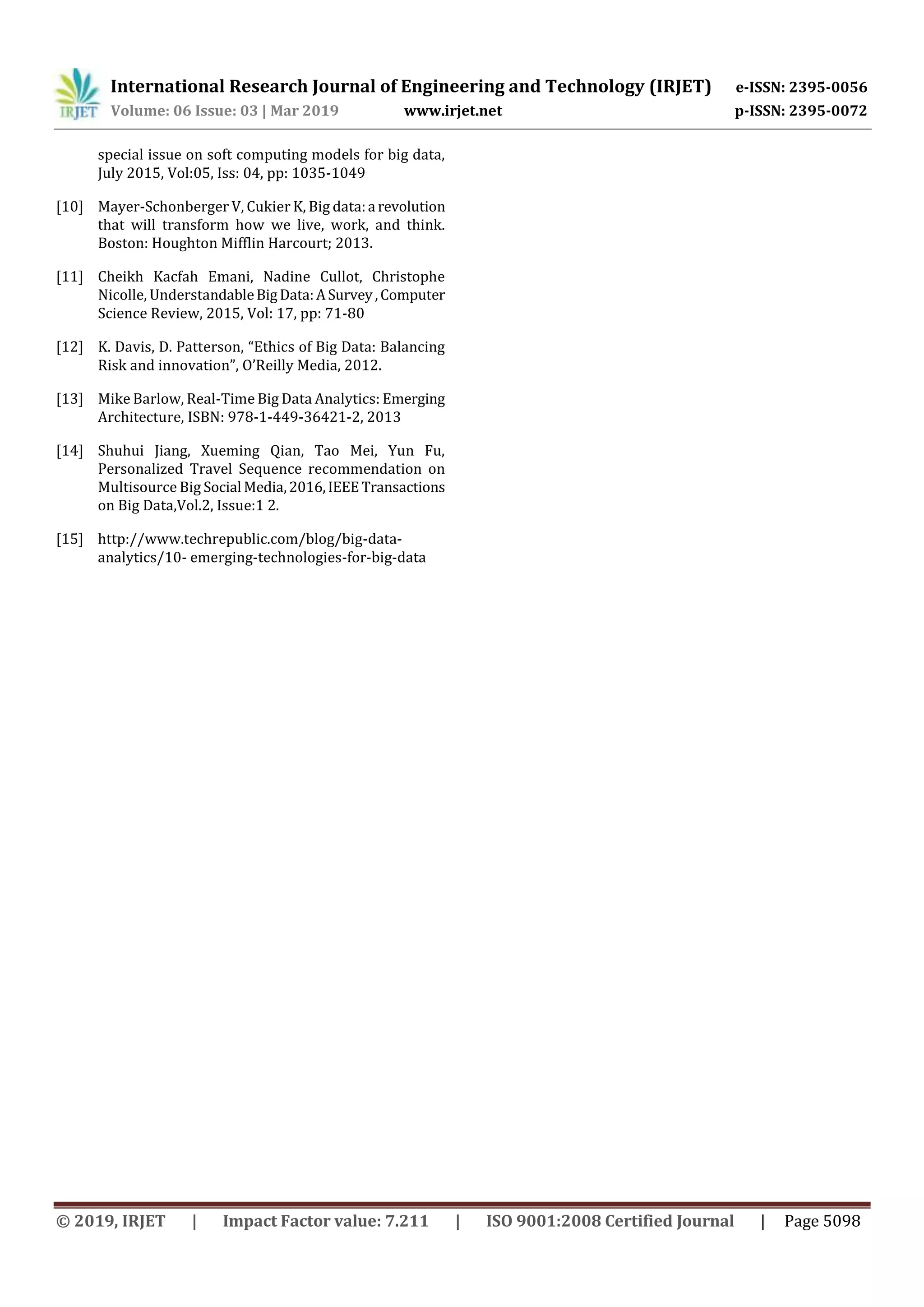 International Research Journal of Engineering and Technology (IRJET) e-ISSN: 2395-0056
Volume: 06 Issue: 03 | Mar 2019 www.irjet.net p-ISSN: 2395-0072
© 2019, IRJET | Impact Factor value: 7.211 | ISO 9001:2008 Certified Journal | Page 5098
special issue on soft computing models for big data,
July 2015, Vol:05, Iss: 04, pp: 1035-1049
[10] Mayer-Schonberger V, Cukier K, Big data:a revolution
that will transform how we live, work, and think.
Boston: Houghton Mifflin Harcourt; 2013.
[11] Cheikh Kacfah Emani, Nadine Cullot, Christophe
Nicolle, UnderstandableBigData:ASurvey,Computer
Science Review, 2015, Vol: 17, pp: 71-80
[12] K. Davis, D. Patterson, “Ethics of Big Data: Balancing
Risk and innovation”, O’Reilly Media, 2012.
[13] Mike Barlow, Real-Time Big Data Analytics: Emerging
Architecture, ISBN: 978-1-449-36421-2, 2013
[14] Shuhui Jiang, Xueming Qian, Tao Mei, Yun Fu,
Personalized Travel Sequence recommendation on
Multisource Big Social Media,2016,IEEETransactions
on Big Data,Vol.2, Issue:1 2.
[15] http://www.techrepublic.com/blog/big-data-
analytics/10- emerging-technologies-for-big-data
 