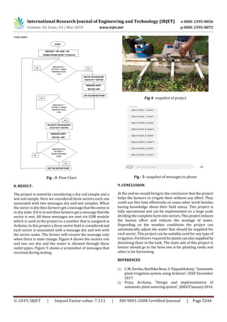 International Research Journal of Engineering and Technology (IRJET) e-ISSN: 2395-0056
Volume: 06 Issue: 03 | Mar 2019 www.irjet.net p-ISSN: 2395-0072
© 2019, IRJET | Impact Factor value: 7.211 | ISO 9001:2008 Certified Journal | Page 5244
Fig - 3: Flow Chart
8. RESULT:
The project is tested by considering a dry soil sample and a
wet soil sample. Here we considered three sectors each one
associated with two messages dry and wet samples. When
the sector is dry then farmers get a messagethatthesectoris
in dry state. If it is in wet then farmers get a message thatthe
sector is wet. All these messages are sent via GSM module
which is used in the project to a number that is assigned in
Arduino. In this project a three sector field is consideredand
each sector is associated with a message dry and wet with
the sector name. The farmer will receive the message only
when there is state change. Figure 4 shows the sectors one
and two are dry and the water is allowed through these
outlet pipes. Figure 5 shows a screenshot of messages that
received during testing.
Fig-4: snapshot of project
Fig - 5: snapshot of messages to phone
9. CONCLUSION:
At the end we would bring to the conclusion that the project
helps the farmers to irrigate their without any effort. They
could use this time effectively on some other work besides
having knowledge about their field status. This project is
fully operational and can be implemented on a large scale
dividing the complete farm into sectors.Thisproject reduces
the human effort and reduces the wastage of water.
Depending on the weather conditions the project can
automatically adjust the water that should be supplied for
each sector. This project can be suitably used for any type of
irrigation. Fertilizers requiredforplantscanalsosupplied by
dissolving them in the tank. The main aim of this project is
farmer should go to the farm one is for planting seeds and
other is for harvesting.
REFERENCES
[1] C.M. Devika,Karthika Bose,S. Vijayalekshmy,“Automatic
plant irrigation system using Arduino”, IEEE December
2017.
[2] Priya, Archana, “Design and implementation of
automatic plant wateringsystem”,IJAEGTJanuary2016.
 