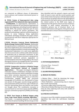 International Research Journal of Engineering and Technology (IRJET) e-ISSN: 2395-0056
Volume: 06 Issue: 03 | Mar 2019 www.irjet.net p-ISSN: 2395-0072
© 2019, IRJET | Impact Factor value: 7.211 | ISO 9001:2008 Certified Journal | Page 5247
are connected on diﬀerent classes of information
source pictures and resultant intertwined picture is
produced.
B. TITLE: Fusion of hyperspectral data using
segmented PCT forenhancedcolorrepresentation:
- Combination of hyperspectral information is
proposed by methods for parceling the hyperspectral
groups into subgroups, preceding essential segments
change (PCT). The primary important part of every
subgroup is utilized for picture perception. The
proposed methodology is general, with the quantity of
groups in every subgroup being application
subordinate. All things considered, the paper centers
around parcels with three subgroups appropriate for
RGB portrayal.
C.TITLE: Directive Contrast Based Multimodal
Medical Image Fusion in NSCT Domain: Multimodal
therapeutic picture combination, as a useful asset for
the clinical applications,hascreatedwiththecomingof
different imaging modalities inmedicinalimaging.The
fundamental inspiration is to catch most applicable
data from sources into a solitary yield, which assumes
an imperative job in restorative conclusion. In this
paper, a novel combination structure is proposed for
multimodal medicinal pictures dependent on
nonsubsampled contourlet change (NSCT).Thesource
therapeutic pictures are changed by NSCT pursued by
consolidating low-and high-recurrence parts.
D.TITLE: Comparative Analysis of Medical Image
Fusion. International Journal of Computer
Applications: - This paper investigates distinctive
restorative picture combination strategies and their
correlation with discover which combination strategy
gives better outcomes dependent on the execution
parameters. Here therapeutic pictures of attractive
reverberation imaging (MRI) and processed
tomography (CT) pictures are intertwined to frame
new picture. In this paper, wavelet change, guideline
part examination (PCA) and Fuzzy Logic methods are
used for intertwining these two pictures and results
are thought about. The combination execution is
assessed based on root mean square mistake (RMSE),
top ag to commotion proportion (PSNR) and Entropy
(H).
E. TITLE: Text Fusion in Medical Images using
Fuzzy Logic based Matrix Scanning Algorithm: -
Text Fusion :- in medicinal pictures is an essential
innovation for picture handling. We have heapsofvital
data identified with the patient’s reports and need
loads of room to store and the correct position and
name which relates that picture with that information.
In our work we are going to discover the AOI(regionof
enthusiasm) for the specic picture and will intertwine
the related archive in the NAOI (non region of
enthusiasm) of the picture, till yet we have numerous
strategies to meld content information in the
restorative pictures one of structure them is to
combine information at the guests of the pictures and
assemble the specic and pre characterizedguestspace.
FIG 1: -Block Diagram
4. SYSTEM REQUIREMENTS
• Processor Type: - Pentium IV
• Speed: 2.4 GHz
• Ram: 128 MM=B Ram
5. ALGORITHM REQUIREMENT
i). MEDIAN FILTERING:
• Median Filter: - Used for denoising the image.
Important step in image enhancement.
• Noise Reduction: - preprocessing step to improve
later results of processing
• Preserves edges while removing noise
• Main idea of median ﬁltering is to run through signal
entry by entry replacing each entry with median of
neighboring entries
ii) K MEANS CLUSTERING:
• k-means is one of the simplest unsupervisedlearning
algorithms that solve the well-known clustering
problem.
 