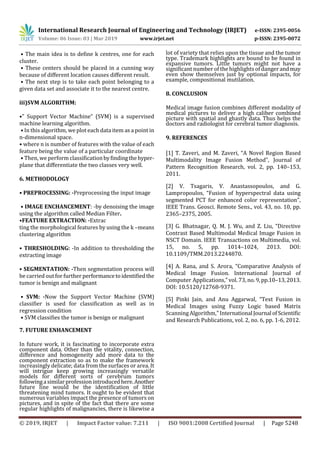 International Research Journal of Engineering and Technology (IRJET) e-ISSN: 2395-0056
Volume: 06 Issue: 03 | Mar 2019 www.irjet.net p-ISSN: 2395-0072
© 2019, IRJET | Impact Factor value: 7.211 | ISO 9001:2008 Certified Journal | Page 5248
• The main idea is to deﬁne k centres, one for each
cluster.
• These centers should be placed in a cunning way
because of diﬀerent location causes diﬀerent result.
• The next step is to take each point belonging to a
given data set and associate it to the nearest centre.
iii)SVM ALGORITHM:
•” Support Vector Machine” (SVM) is a supervised
machine learning algorithm.
• In this algorithm, we plot each data item as a point in
n-dimensional space.
• where n is number of features with the value of each
feature being the value of a particular coordinate
• Then, we perform classiﬁcationbyﬁndingthehyper-
plane that diﬀerentiate the two classes very well.
6. METHODOLOGY
• PREPROCESSING: -Preprocessing the input image
• IMAGE ENCHANCEMENT: -by denoising the image
using the algorithm called Median Filter.
•FEATURE EXTRACTION: -Extrac
ting the morphological features by using the k –means
clustering algorithm
• THRESHOLDING: -In addition to thresholding the
extracting image
• SEGMENTATION: -Then segmentation process will
be carried out for further performancetoidentiﬁedthe
tumor is benign and malignant
• SVM: -Now the Support Vector Machine (SVM)
classiﬁer is used for classiﬁcation as well as in
regression condition
• SVM classiﬁes the tumor is benign or malignant
7. FUTURE ENHANCEMENT
In future work, it is fascinating to incorporate extra
component data. Other than the vitality, connection,
diﬀerence and homogeneity add more data to the
component extraction so as to make the framework
increasingly delicate; data from the surfaces or area. It
will intrigue keep growing increasingly versatile
models for diﬀerent sorts of cerebrum tumors
followingasimilarprofessionintroducedhere.Another
future line would be the identiﬁcation of little
threatening mind tumors. It ought to be evident that
numerous variables impact the presence of tumors on
pictures, and in spite of the fact that there are some
regular highlights of malignancies, there is likewise a
lot of variety that relies upon the tissue and the tumor
type. Trademark highlights are bound to be found in
expansive tumors. Little tumors might not have a
signiﬁcant number of the highlights of danger andmay
even show themselves just by optional impacts, for
example, compositional mutilation.
8. CONCLUSION
Medical image fusion combines different modality of
medical pictures to deliver a high caliber combined
picture with spatial and ghastly data. Thus helps the
doctors and radiologist for cerebral tumor diagnosis.
9. REFERENCES
[1] T. Zaveri, and M. Zaveri, “A Novel Region Based
Multimodality Image Fusion Method”, Journal of
Pattern Recognition Research, vol. 2, pp. 140–153,
2011.
[2] V. Tsagaris, V. Anastassopoulos, and G.
Lampropoulos, “Fusion of hyperspectral data using
segmented PCT for enhanced color representation”,
IEEE Trans. Geosci. Remote Sens., vol. 43, no. 10, pp.
2365–2375, 2005.
[3] G. Bhatnagar, Q. M. J. Wu, and Z. Liu, “Directive
Contrast Based Multimodal Medical Image Fusion in
NSCT Domain. IEEE Transactions on Multimedia, vol.
15, no. 5, pp. 1014–1024, 2013. DOI:
10.1109/TMM.2013.2244870.
[4] A. Rana, and S. Arora, “Comparative Analysis of
Medical Image Fusion. International Journal of
Computer Applications,” vol. 73, no.9,pp.10–13,2013.
DOI: 10.5120/12768-9371.
[5] Pinki Jain, and Anu Aggarwal, “Text Fusion in
Medical Images using Fuzzy Logic based Matrix
Scanning Algorithm,” InternationalJournalofScientific
and Research Publications, vol. 2, no. 6, pp. 1-6, 2012.
 