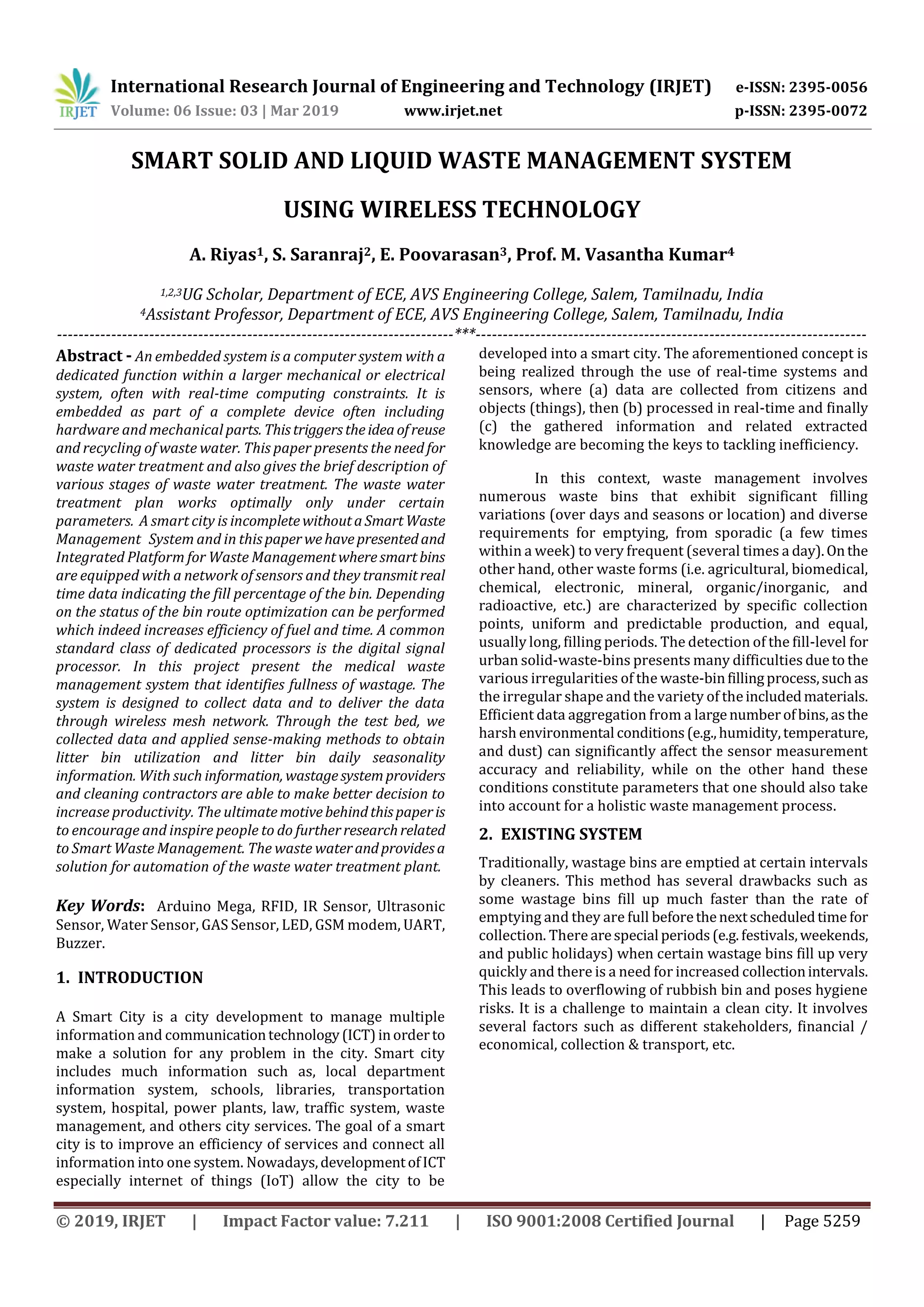 International Research Journal of Engineering and Technology (IRJET) e-ISSN: 2395-0056
Volume: 06 Issue: 03 | Mar 2019 www.irjet.net p-ISSN: 2395-0072
© 2019, IRJET | Impact Factor value: 7.211 | ISO 9001:2008 Certified Journal | Page 5259
SMART SOLID AND LIQUID WASTE MANAGEMENT SYSTEM
USING WIRELESS TECHNOLOGY
A. Riyas1, S. Saranraj2, E. Poovarasan3, Prof. M. Vasantha Kumar4
1,2,3UG Scholar, Department of ECE, AVS Engineering College, Salem, Tamilnadu, India
4Assistant Professor, Department of ECE, AVS Engineering College, Salem, Tamilnadu, India
-------------------------------------------------------------------------***------------------------------------------------------------------------
Abstract - An embedded system is a computer system with a
dedicated function within a larger mechanical or electrical
system, often with real-time computing constraints. It is
embedded as part of a complete device often including
hardware and mechanical parts. Thistriggerstheideaofreuse
and recycling of waste water. This paper presents the need for
waste water treatment and also gives the brief description of
various stages of waste water treatment. The waste water
treatment plan works optimally only under certain
parameters. A smart city is incompletewithoutaSmartWaste
Management System and in thispaperwehavepresentedand
Integrated Platform for Waste Managementwheresmartbins
are equipped with a network of sensors and they transmitreal
time data indicating the fill percentage of the bin. Depending
on the status of the bin route optimization can be performed
which indeed increases efficiency of fuel and time. A common
standard class of dedicated processors is the digital signal
processor. In this project present the medical waste
management system that identifies fullness of wastage. The
system is designed to collect data and to deliver the data
through wireless mesh network. Through the test bed, we
collected data and applied sense-making methods to obtain
litter bin utilization and litter bin daily seasonality
information. With such information, wastagesystemproviders
and cleaning contractors are able to make better decision to
increase productivity. The ultimatemotivebehindthispaperis
to encourage and inspire people to do furtherresearchrelated
to Smart Waste Management. The waste waterandprovidesa
solution for automation of the waste water treatment plant.
Key Words: Arduino Mega, RFID, IR Sensor, Ultrasonic
Sensor, Water Sensor, GAS Sensor, LED, GSM modem, UART,
Buzzer.
1. INTRODUCTION
A Smart City is a city development to manage multiple
information and communicationtechnology(ICT)inorderto
make a solution for any problem in the city. Smart city
includes much information such as, local department
information system, schools, libraries, transportation
system, hospital, power plants, law, traffic system, waste
management, and others city services. The goal of a smart
city is to improve an efficiency of services and connect all
information into one system. Nowadays,developmentofICT
especially internet of things (IoT) allow the city to be
developed into a smart city. The aforementioned concept is
being realized through the use of real-time systems and
sensors, where (a) data are collected from citizens and
objects (things), then (b) processed in real-time and finally
(c) the gathered information and related extracted
knowledge are becoming the keys to tackling inefficiency.
In this context, waste management involves
numerous waste bins that exhibit significant filling
variations (over days and seasons or location) and diverse
requirements for emptying, from sporadic (a few times
within a week) to very frequent (several times a day).Onthe
other hand, other waste forms (i.e. agricultural, biomedical,
chemical, electronic, mineral, organic/inorganic, and
radioactive, etc.) are characterized by specific collection
points, uniform and predictable production, and equal,
usually long, filling periods. The detection of the fill-level for
urban solid-waste-bins presents many difficulties dueto the
various irregularities of the waste-binfillingprocess,suchas
the irregular shape and the variety of theincludedmaterials.
Efficient data aggregation from a largenumberofbins,asthe
harsh environmental conditions(e.g.,humidity,temperature,
and dust) can significantly affect the sensor measurement
accuracy and reliability, while on the other hand these
conditions constitute parameters that one should also take
into account for a holistic waste management process.
2. EXISTING SYSTEM
Traditionally, wastage bins are emptied at certain intervals
by cleaners. This method has several drawbacks such as
some wastage bins fill up much faster than the rate of
emptying and they are full beforethenextscheduledtime for
collection. There arespecial periods(e.g.festivals,weekends,
and public holidays) when certain wastage bins fill up very
quickly and there is a need for increased collectionintervals.
This leads to overflowing of rubbish bin and poses hygiene
risks. It is a challenge to maintain a clean city. It involves
several factors such as different stakeholders, financial /
economical, collection & transport, etc.
 