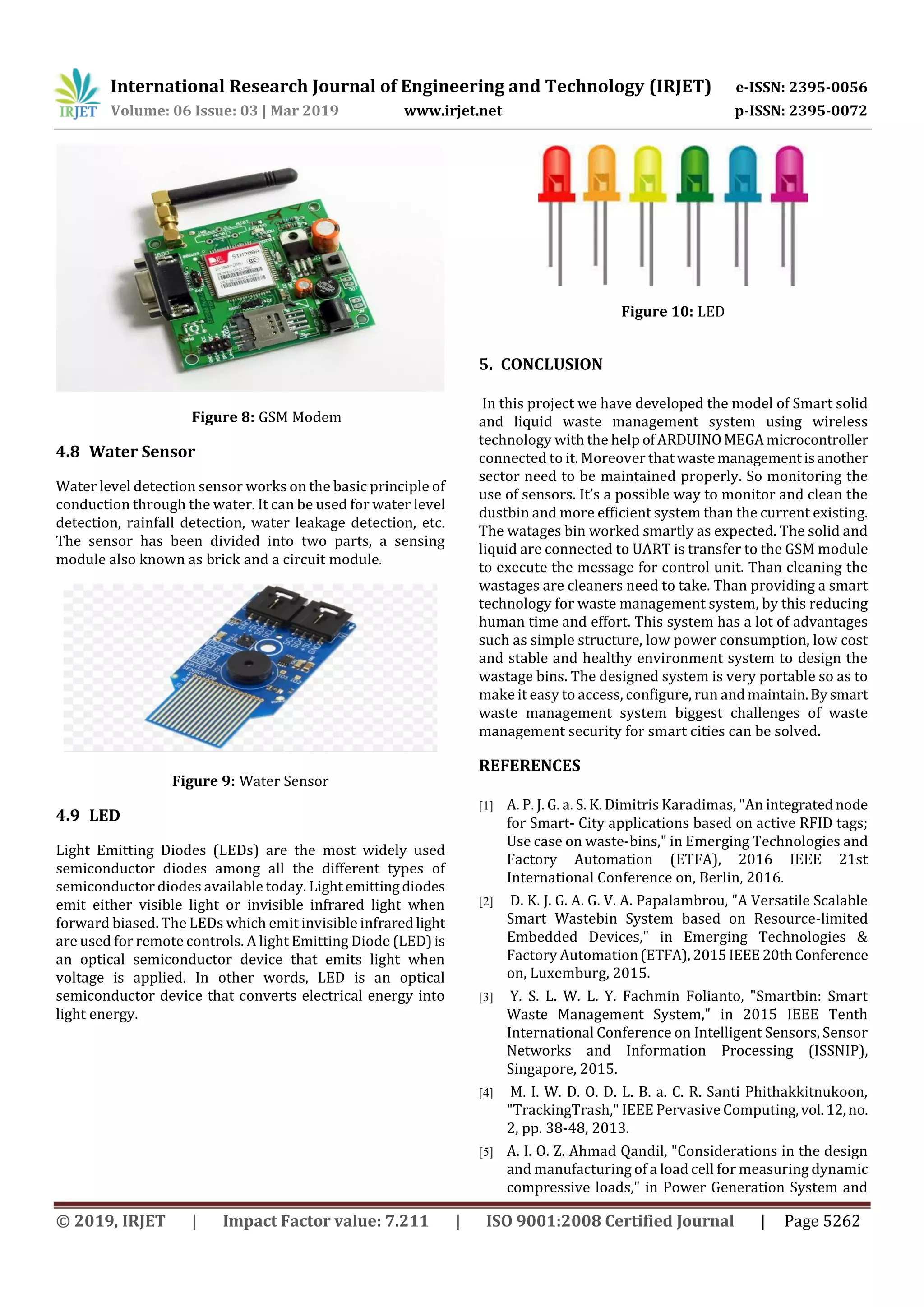 International Research Journal of Engineering and Technology (IRJET) e-ISSN: 2395-0056
Volume: 06 Issue: 03 | Mar 2019 www.irjet.net p-ISSN: 2395-0072
© 2019, IRJET | Impact Factor value: 7.211 | ISO 9001:2008 Certified Journal | Page 5262
Figure 8: GSM Modem
4.8 Water Sensor
Water level detection sensor works on the basic principle of
conduction through the water. It can be used for water level
detection, rainfall detection, water leakage detection, etc.
The sensor has been divided into two parts, a sensing
module also known as brick and a circuit module.
Figure 9: Water Sensor
4.9 LED
Light Emitting Diodes (LEDs) are the most widely used
semiconductor diodes among all the different types of
semiconductor diodes available today. Light emittingdiodes
emit either visible light or invisible infrared light when
forward biased. The LEDs which emit invisible infraredlight
are used for remote controls. A light Emitting Diode (LED)is
an optical semiconductor device that emits light when
voltage is applied. In other words, LED is an optical
semiconductor device that converts electrical energy into
light energy.
Figure 10: LED
5. CONCLUSION
In this project we have developed the model of Smart solid
and liquid waste management system using wireless
technology with the help ofARDUINOMEGAmicrocontroller
connected to it. Moreover thatwastemanagementisanother
sector need to be maintained properly. So monitoring the
use of sensors. It’s a possible way to monitor and clean the
dustbin and more efficient system than the current existing.
The watages bin worked smartly as expected. The solid and
liquid are connected to UART is transfer to the GSM module
to execute the message for control unit. Than cleaning the
wastages are cleaners need to take. Than providing a smart
technology for waste management system, by this reducing
human time and effort. This system has a lot of advantages
such as simple structure, low power consumption, low cost
and stable and healthy environment system to design the
wastage bins. The designed system is very portable so as to
make it easy to access, configure, run andmaintain.Bysmart
waste management system biggest challenges of waste
management security for smart cities can be solved.
REFERENCES
[1] A. P. J. G. a. S. K. Dimitris Karadimas, "An integratednode
for Smart- City applications based on active RFID tags;
Use case on waste-bins," in Emerging Technologies and
Factory Automation (ETFA), 2016 IEEE 21st
International Conference on, Berlin, 2016.
[2] D. K. J. G. A. G. V. A. Papalambrou, "A Versatile Scalable
Smart Wastebin System based on Resource-limited
Embedded Devices," in Emerging Technologies &
Factory Automation(ETFA), 2015IEEE20thConference
on, Luxemburg, 2015.
[3] Y. S. L. W. L. Y. Fachmin Folianto, "Smartbin: Smart
Waste Management System," in 2015 IEEE Tenth
International Conference on Intelligent Sensors, Sensor
Networks and Information Processing (ISSNIP),
Singapore, 2015.
[4] M. I. W. D. O. D. L. B. a. C. R. Santi Phithakkitnukoon,
"TrackingTrash," IEEE Pervasive Computing,vol.12,no.
2, pp. 38-48, 2013.
[5] A. I. O. Z. Ahmad Qandil, "Considerations in the design
and manufacturing of a load cell for measuring dynamic
compressive loads," in Power Generation System and
 