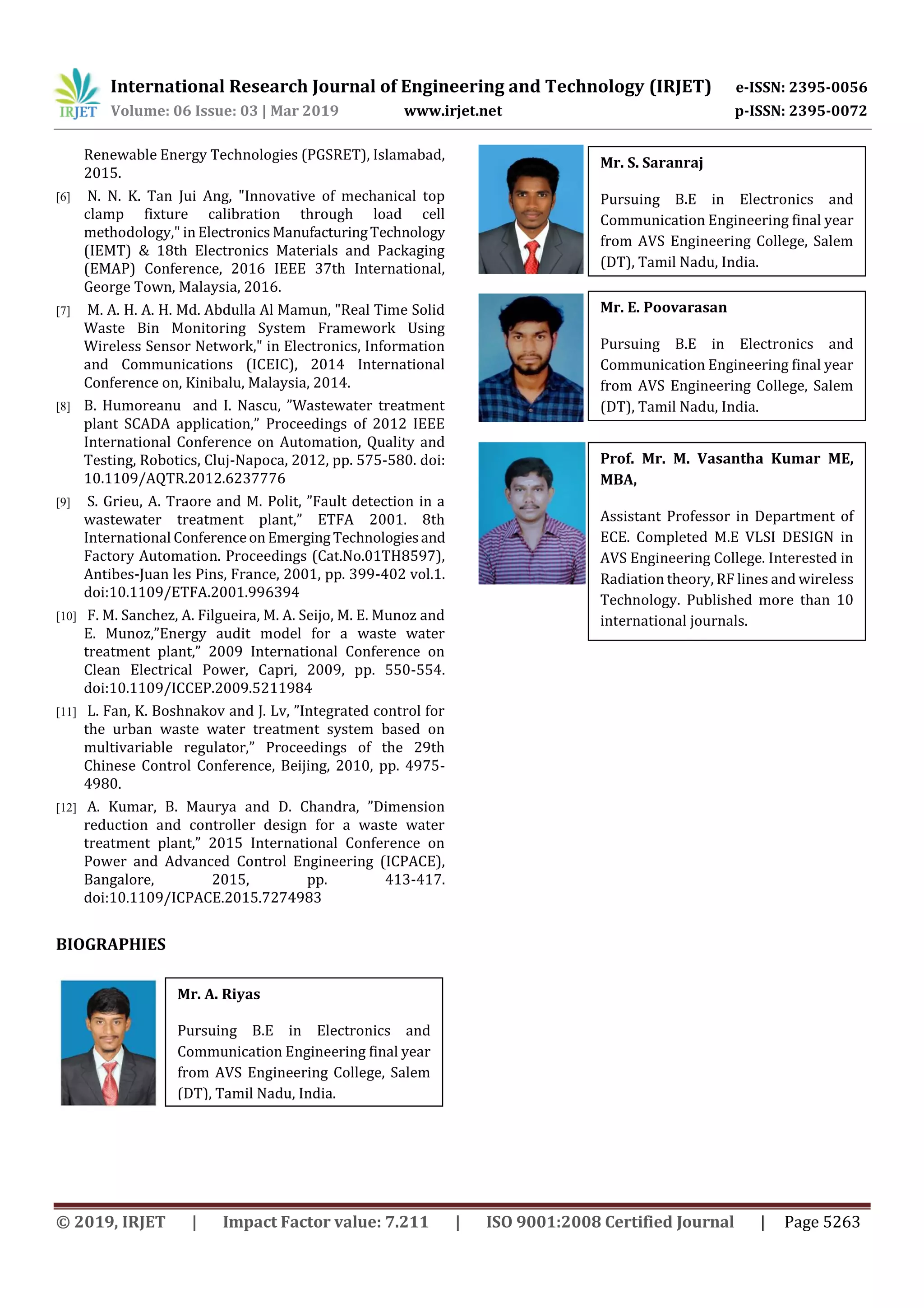 International Research Journal of Engineering and Technology (IRJET) e-ISSN: 2395-0056
Volume: 06 Issue: 03 | Mar 2019 www.irjet.net p-ISSN: 2395-0072
© 2019, IRJET | Impact Factor value: 7.211 | ISO 9001:2008 Certified Journal | Page 5263
Renewable Energy Technologies (PGSRET), Islamabad,
2015.
[6] N. N. K. Tan Jui Ang, "Innovative of mechanical top
clamp fixture calibration through load cell
methodology," in Electronics ManufacturingTechnology
(IEMT) & 18th Electronics Materials and Packaging
(EMAP) Conference, 2016 IEEE 37th International,
George Town, Malaysia, 2016.
[7] M. A. H. A. H. Md. Abdulla Al Mamun, "Real Time Solid
Waste Bin Monitoring System Framework Using
Wireless Sensor Network," in Electronics, Information
and Communications (ICEIC), 2014 International
Conference on, Kinibalu, Malaysia, 2014.
[8] B. Humoreanu and I. Nascu, ”Wastewater treatment
plant SCADA application,” Proceedings of 2012 IEEE
International Conference on Automation, Quality and
Testing, Robotics, Cluj-Napoca, 2012, pp. 575-580. doi:
10.1109/AQTR.2012.6237776
[9] S. Grieu, A. Traore and M. Polit, ”Fault detection in a
wastewater treatment plant,” ETFA 2001. 8th
International Conferenceon Emerging Technologiesand
Factory Automation. Proceedings (Cat.No.01TH8597),
Antibes-Juan les Pins, France, 2001, pp. 399-402 vol.1.
doi:10.1109/ETFA.2001.996394
[10] F. M. Sanchez, A. Filgueira, M. A. Seijo, M. E. Munoz and
E. Munoz,”Energy audit model for a waste water
treatment plant,” 2009 International Conference on
Clean Electrical Power, Capri, 2009, pp. 550-554.
doi:10.1109/ICCEP.2009.5211984
[11] L. Fan, K. Boshnakov and J. Lv, ”Integrated control for
the urban waste water treatment system based on
multivariable regulator,” Proceedings of the 29th
Chinese Control Conference, Beijing, 2010, pp. 4975-
4980.
[12] A. Kumar, B. Maurya and D. Chandra, ”Dimension
reduction and controller design for a waste water
treatment plant,” 2015 International Conference on
Power and Advanced Control Engineering (ICPACE),
Bangalore, 2015, pp. 413-417.
doi:10.1109/ICPACE.2015.7274983
BIOGRAPHIES
Mr. A. Riyas
Pursuing B.E in Electronics and
Communication Engineering final year
from AVS Engineering College, Salem
(DT), Tamil Nadu, India.
Mr. S. Saranraj
Pursuing B.E in Electronics and
Communication Engineering final year
from AVS Engineering College, Salem
(DT), Tamil Nadu, India.
Mr. E. Poovarasan
Pursuing B.E in Electronics and
Communication Engineering final year
from AVS Engineering College, Salem
(DT), Tamil Nadu, India.
Prof. Mr. M. Vasantha Kumar ME,
MBA,
Assistant Professor in Department of
ECE. Completed M.E VLSI DESIGN in
AVS Engineering College. Interested in
Radiation theory, RF lines and wireless
Technology. Published more than 10
international journals.
 