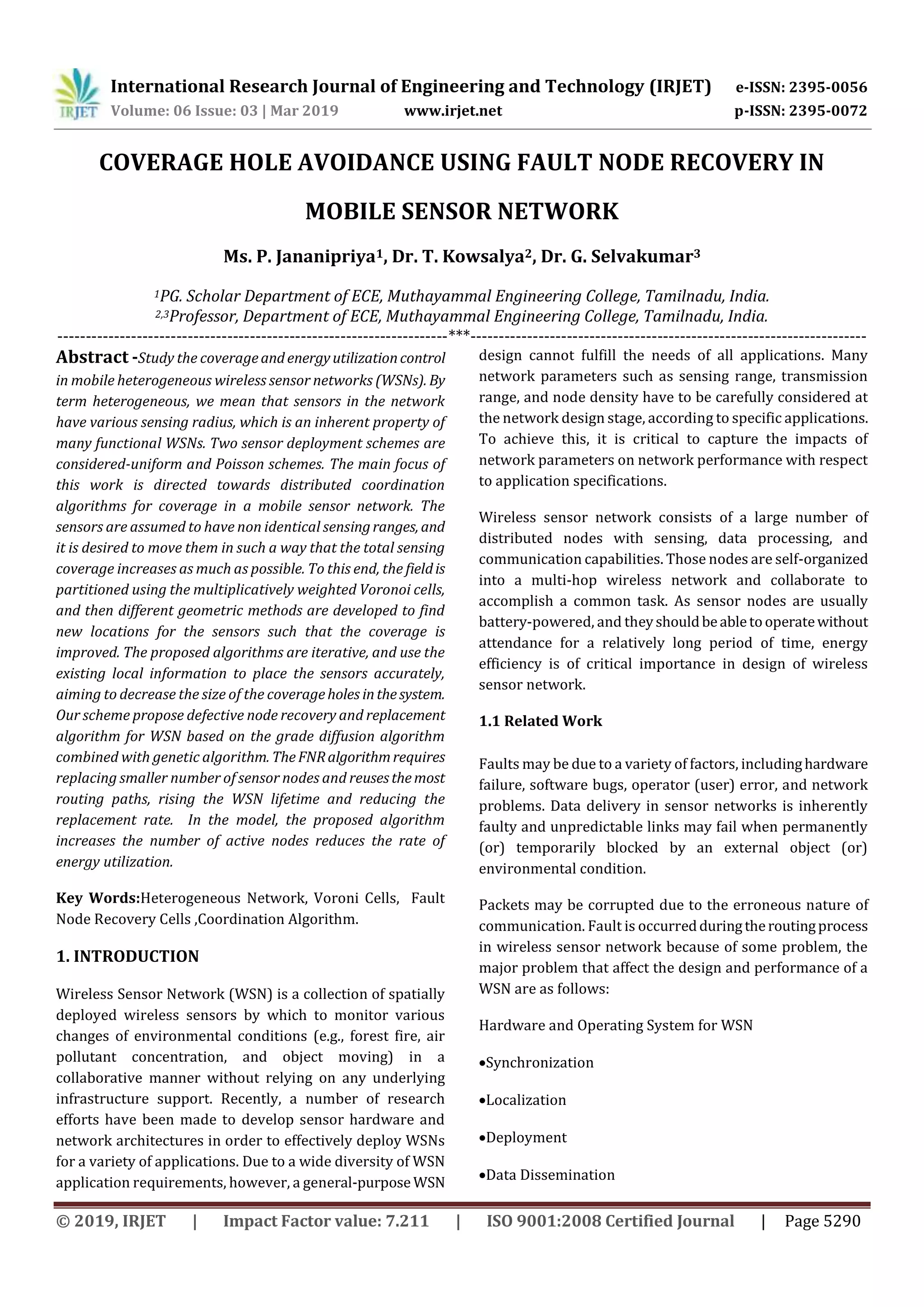 International Research Journal of Engineering and Technology (IRJET) e-ISSN: 2395-0056 Volume: 06 Issue: 03 | Mar 2019 www.irjet.net p-ISSN: 2395-0072 © 2019, IRJET | Impact Factor value: 7.211 | ISO 9001:2008 Certified Journal | Page 5290 COVERAGE HOLE AVOIDANCE USING FAULT NODE RECOVERY IN MOBILE SENSOR NETWORK Ms. P. Jananipriya1, Dr. T. Kowsalya2, Dr. G. Selvakumar3 1PG. Scholar Department of ECE, Muthayammal Engineering College, Tamilnadu, India. 2,3Professor, Department of ECE, Muthayammal Engineering College, Tamilnadu, India. ---------------------------------------------------------------------***---------------------------------------------------------------------- Abstract -Study the coverageandenergyutilizationcontrol in mobile heterogeneous wireless sensor networks (WSNs). By term heterogeneous, we mean that sensors in the network have various sensing radius, which is an inherent property of many functional WSNs. Two sensor deployment schemes are considered-uniform and Poisson schemes. The main focus of this work is directed towards distributed coordination algorithms for coverage in a mobile sensor network. The sensors are assumed to have non identical sensingranges, and it is desired to move them in such a way that the total sensing coverage increases as much as possible. To this end, the fieldis partitioned using the multiplicatively weighted Voronoi cells, and then different geometric methods are developed to find new locations for the sensors such that the coverage is improved. The proposed algorithms are iterative, and use the existing local information to place the sensors accurately, aiming to decrease the size of the coverageholes inthesystem. Our scheme propose defective node recovery and replacement algorithm for WSN based on the grade diffusion algorithm combined with genetic algorithm. TheFNRalgorithmrequires replacing smaller number of sensor nodes and reusesthemost routing paths, rising the WSN lifetime and reducing the replacement rate. In the model, the proposed algorithm increases the number of active nodes reduces the rate of energy utilization. Key Words:Heterogeneous Network, Voroni Cells, Fault Node Recovery Cells ,Coordination Algorithm. 1. INTRODUCTION Wireless Sensor Network (WSN) is a collection of spatially deployed wireless sensors by which to monitor various changes of environmental conditions (e.g., forest fire, air pollutant concentration, and object moving) in a collaborative manner without relying on any underlying infrastructure support. Recently, a number of research efforts have been made to develop sensor hardware and network architectures in order to effectively deploy WSNs for a variety of applications. Due to a wide diversity of WSN application requirements, however, a general-purpose WSN design cannot fulfill the needs of all applications. Many network parameters such as sensing range, transmission range, and node density have to be carefully considered at the network design stage, according to specific applications. To achieve this, it is critical to capture the impacts of network parameters on network performance with respect to application specifications. Wireless sensor network consists of a large number of distributed nodes with sensing, data processing, and communication capabilities. Those nodes are self-organized into a multi-hop wireless network and collaborate to accomplish a common task. As sensor nodes are usually battery-powered, and theyshouldbeabletooperatewithout attendance for a relatively long period of time, energy efficiency is of critical importance in design of wireless sensor network. 1.1 Related Work Faults may be due to a variety of factors, includinghardware failure, software bugs, operator (user) error, and network problems. Data delivery in sensor networks is inherently faulty and unpredictable links may fail when permanently (or) temporarily blocked by an external object (or) environmental condition. Packets may be corrupted due to the erroneous nature of communication. Fault is occurredduringtheroutingprocess in wireless sensor network because of some problem, the major problem that affect the design and performance of a WSN are as follows: Hardware and Operating System for WSN Synchronization Localization Deployment Data Dissemination 