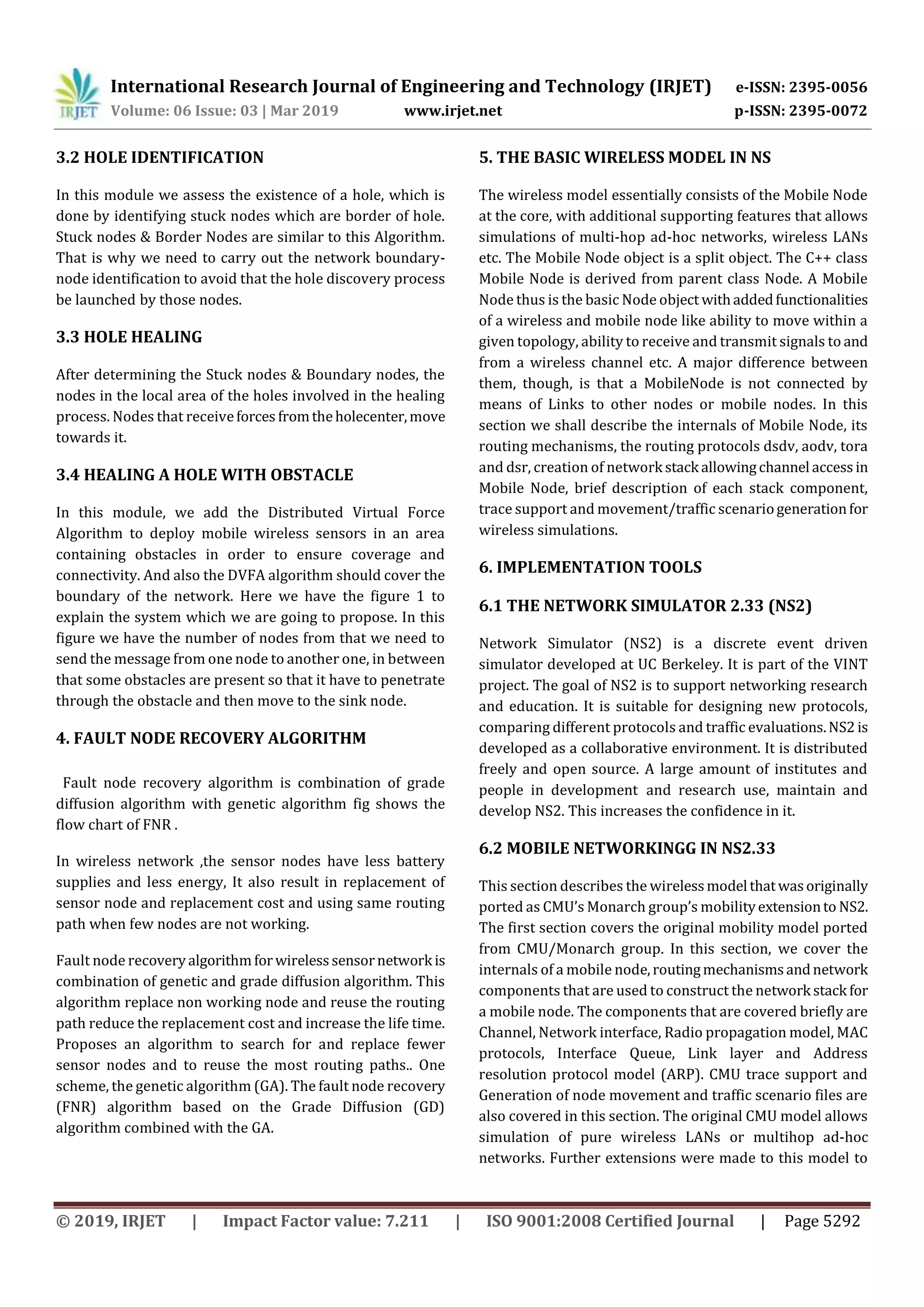 International Research Journal of Engineering and Technology (IRJET) e-ISSN: 2395-0056 Volume: 06 Issue: 03 | Mar 2019 www.irjet.net p-ISSN: 2395-0072 © 2019, IRJET | Impact Factor value: 7.211 | ISO 9001:2008 Certified Journal | Page 5292 3.2 HOLE IDENTIFICATION In this module we assess the existence of a hole, which is done by identifying stuck nodes which are border of hole. Stuck nodes & Border Nodes are similar to this Algorithm. That is why we need to carry out the network boundary- node identification to avoid that the hole discovery process be launched by those nodes. 3.3 HOLE HEALING After determining the Stuck nodes & Boundary nodes, the nodes in the local area of the holes involved in the healing process. Nodes that receiveforces fromtheholecenter,move towards it. 3.4 HEALING A HOLE WITH OBSTACLE In this module, we add the Distributed Virtual Force Algorithm to deploy mobile wireless sensors in an area containing obstacles in order to ensure coverage and connectivity. And also the DVFA algorithm should cover the boundary of the network. Here we have the figure 1 to explain the system which we are going to propose. In this figure we have the number of nodes from that we need to send the message from one node to another one, in between that some obstacles are present so that it have to penetrate through the obstacle and then move to the sink node. 4. FAULT NODE RECOVERY ALGORITHM Fault node recovery algorithm is combination of grade diffusion algorithm with genetic algorithm fig shows the flow chart of FNR . In wireless network ,the sensor nodes have less battery supplies and less energy, It also result in replacement of sensor node and replacement cost and using same routing path when few nodes are not working. Fault node recoveryalgorithmforwirelesssensornetwork is combination of genetic and grade diffusion algorithm. This algorithm replace non working node and reuse the routing path reduce the replacement cost and increase the life time. Proposes an algorithm to search for and replace fewer sensor nodes and to reuse the most routing paths.. One scheme, the genetic algorithm (GA). The fault node recovery (FNR) algorithm based on the Grade Diffusion (GD) algorithm combined with the GA. 5. THE BASIC WIRELESS MODEL IN NS The wireless model essentially consists of the Mobile Node at the core, with additional supporting features that allows simulations of multi-hop ad-hoc networks, wireless LANs etc. The Mobile Node object is a split object. The C++ class Mobile Node is derived from parent class Node. A Mobile Node thus is the basic Node object withaddedfunctionalities of a wireless and mobile node like ability to move within a given topology, ability to receive and transmit signals to and from a wireless channel etc. A major difference between them, though, is that a MobileNode is not connected by means of Links to other nodes or mobile nodes. In this section we shall describe the internals of Mobile Node, its routing mechanisms, the routing protocols dsdv, aodv, tora and dsr, creation of network stack allowingchannel accessin Mobile Node, brief description of each stack component, trace support and movement/traffic scenariogenerationfor wireless simulations. 6. IMPLEMENTATION TOOLS 6.1 THE NETWORK SIMULATOR 2.33 (NS2) Network Simulator (NS2) is a discrete event driven simulator developed at UC Berkeley. It is part of the VINT project. The goal of NS2 is to support networking research and education. It is suitable for designing new protocols, comparing different protocols and traffic evaluations.NS2 is developed as a collaborative environment. It is distributed freely and open source. A large amount of institutes and people in development and research use, maintain and develop NS2. This increases the confidence in it. 6.2 MOBILE NETWORKINGG IN NS2.33 This section describes the wirelessmodel thatwasoriginally ported as CMU’s Monarch group’s mobilityextensionto NS2. The first section covers the original mobility model ported from CMU/Monarch group. In this section, we cover the internals of a mobile node,routingmechanismsandnetwork components that are used to construct the network stack for a mobile node. The components that are covered briefly are Channel, Network interface, Radio propagation model, MAC protocols, Interface Queue, Link layer and Address resolution protocol model (ARP). CMU trace support and Generation of node movement and traffic scenario files are also covered in this section. The original CMU model allows simulation of pure wireless LANs or multihop ad-hoc networks. Further extensions were made to this model to 