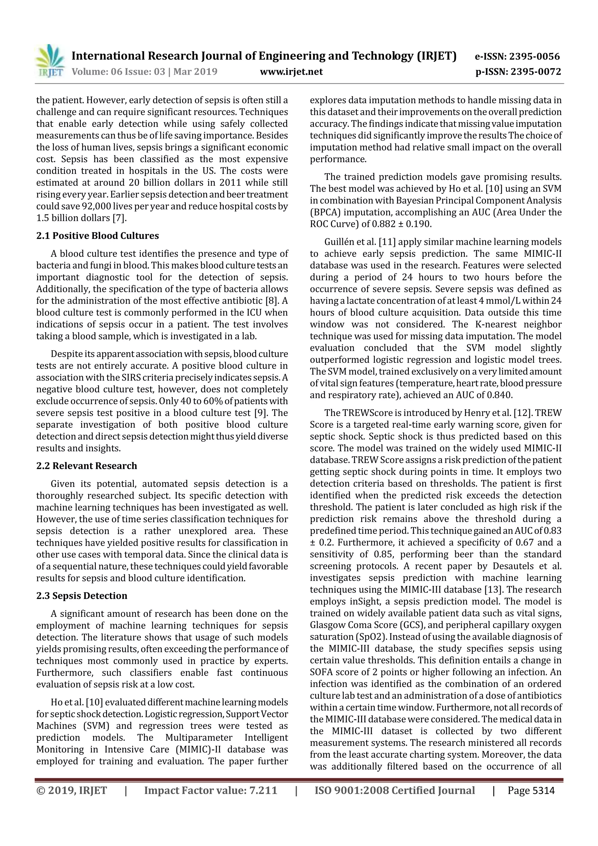 International Research Journal of Engineering and Technology (IRJET) e-ISSN: 2395-0056
Volume: 06 Issue: 03 | Mar 2019 www.irjet.net p-ISSN: 2395-0072
© 2019, IRJET | Impact Factor value: 7.211 | ISO 9001:2008 Certified Journal | Page 5314
the patient. However, early detection of sepsis is often still a
challenge and can require significant resources. Techniques
that enable early detection while using safely collected
measurements can thus be of lifesaving importance. Besides
the loss of human lives, sepsis brings a significant economic
cost. Sepsis has been classified as the most expensive
condition treated in hospitals in the US. The costs were
estimated at around 20 billion dollars in 2011 while still
rising every year. Earlier sepsis detectionandbeertreatment
could save 92,000 lives per year and reduce hospital costsby
1.5 billion dollars [7].
2.1 Positive Blood Cultures
A blood culture test identifies the presence and type of
bacteria and fungi in blood. This makes bloodculturetestsan
important diagnostic tool for the detection of sepsis.
Additionally, the specification of the type of bacteria allows
for the administration of the most effective antibiotic [8]. A
blood culture test is commonly performed in the ICU when
indications of sepsis occur in a patient. The test involves
taking a blood sample, which is investigated in a lab.
Despite its apparentassociationwithsepsis,bloodculture
tests are not entirely accurate. A positive blood culture in
association with the SIRScriteriapreciselyindicatessepsis.A
negative blood culture test, however, does not completely
exclude occurrence of sepsis. Only 40 to 60%ofpatientswith
severe sepsis test positive in a blood culture test [9]. The
separate investigation of both positive blood culture
detection and direct sepsis detectionmightthusyielddiverse
results and insights.
2.2 Relevant Research
Given its potential, automated sepsis detection is a
thoroughly researched subject. Its specific detection with
machine learning techniques has been investigated as well.
However, the use of time series classification techniques for
sepsis detection is a rather unexplored area. These
techniques have yielded positive results for classification in
other use cases with temporal data. Since the clinical data is
of a sequential nature, these techniquescouldyieldfavorable
results for sepsis and blood culture identification.
2.3 Sepsis Detection
A significant amount of research has been done on the
employment of machine learning techniques for sepsis
detection. The literature shows that usage of such models
yields promising results, often exceeding the performanceof
techniques most commonly used in practice by experts.
Furthermore, such classifiers enable fast continuous
evaluation of sepsis risk at a low cost.
Ho et al. [10] evaluateddifferentmachinelearningmodels
for septicshockdetection.Logisticregression,SupportVector
Machines (SVM) and regression trees were tested as
prediction models. The Multiparameter Intelligent
Monitoring in Intensive Care (MIMIC)-II database was
employed for training and evaluation. The paper further
explores data imputation methods to handle missing data in
this dataset and theirimprovementsontheoverallprediction
accuracy. The findings indicatethatmissingvalueimputation
techniques did significantly improvetheresultsThechoiceof
imputation method had relative small impact on the overall
performance.
The trained prediction models gave promising results.
The best model was achieved by Ho et al. [10] using an SVM
in combination with Bayesian Principal Component Analysis
(BPCA) imputation, accomplishing an AUC (Area Under the
ROC Curve) of 0.882 ± 0.190.
Guillén et al. [11] apply similar machine learning models
to achieve early sepsis prediction. The same MIMIC-II
database was used in the research. Features were selected
during a period of 24 hours to two hours before the
occurrence of severe sepsis. Severe sepsis was defined as
having alactateconcentration of at least 4 mmol/L within24
hours of blood culture acquisition. Data outside this time
window was not considered. The K-nearest neighbor
technique was used for missing data imputation. The model
evaluation concluded that the SVM model slightly
outperformed logistic regression and logistic model trees.
The SVM model, trained exclusively on averylimitedamount
of vital sign features (temperature,heartrate,bloodpressure
and respiratory rate), achieved an AUC of 0.840.
The TREWScore is introduced by Henry et al. [12]. TREW
Score is a targeted real-time early warning score, given for
septic shock. Septic shock is thus predicted based on this
score. The model was trained on the widely used MIMIC-II
database. TREW Scoreassigns a risk predictionofthepatient
getting septic shock during points in time. It employs two
detection criteria based on thresholds. The patient is first
identified when the predicted risk exceeds the detection
threshold. The patient is later concluded as high risk if the
prediction risk remains above the threshold during a
predefined timeperiod. ThistechniquegainedanAUCof0.83
± 0.2. Furthermore, it achieved a specificity of 0.67 and a
sensitivity of 0.85, performing beer than the standard
screening protocols. A recent paper by Desautels et al.
investigates sepsis prediction with machine learning
techniques using the MIMIC-III database [13]. The research
employs inSight, a sepsis prediction model. The model is
trained on widely available patient data such as vital signs,
Glasgow Coma Score (GCS), and peripheral capillary oxygen
saturation (SpO2). Instead ofusing the available diagnosis of
the MIMIC-III database, the study specifies sepsis using
certain value thresholds. This definition entails a change in
SOFA score of 2 points or higher following an infection. An
infection was identified as the combination of an ordered
culturelab test and an administration of a dose of antibiotics
within a certain timewindow. Furthermore,notallrecordsof
the MIMIC-III database were considered. The medicaldatain
the MIMIC-III dataset is collected by two different
measurement systems. The research ministered all records
from the least accurate charting system. Moreover, the data
was additionally filtered based on the occurrence of all
 
